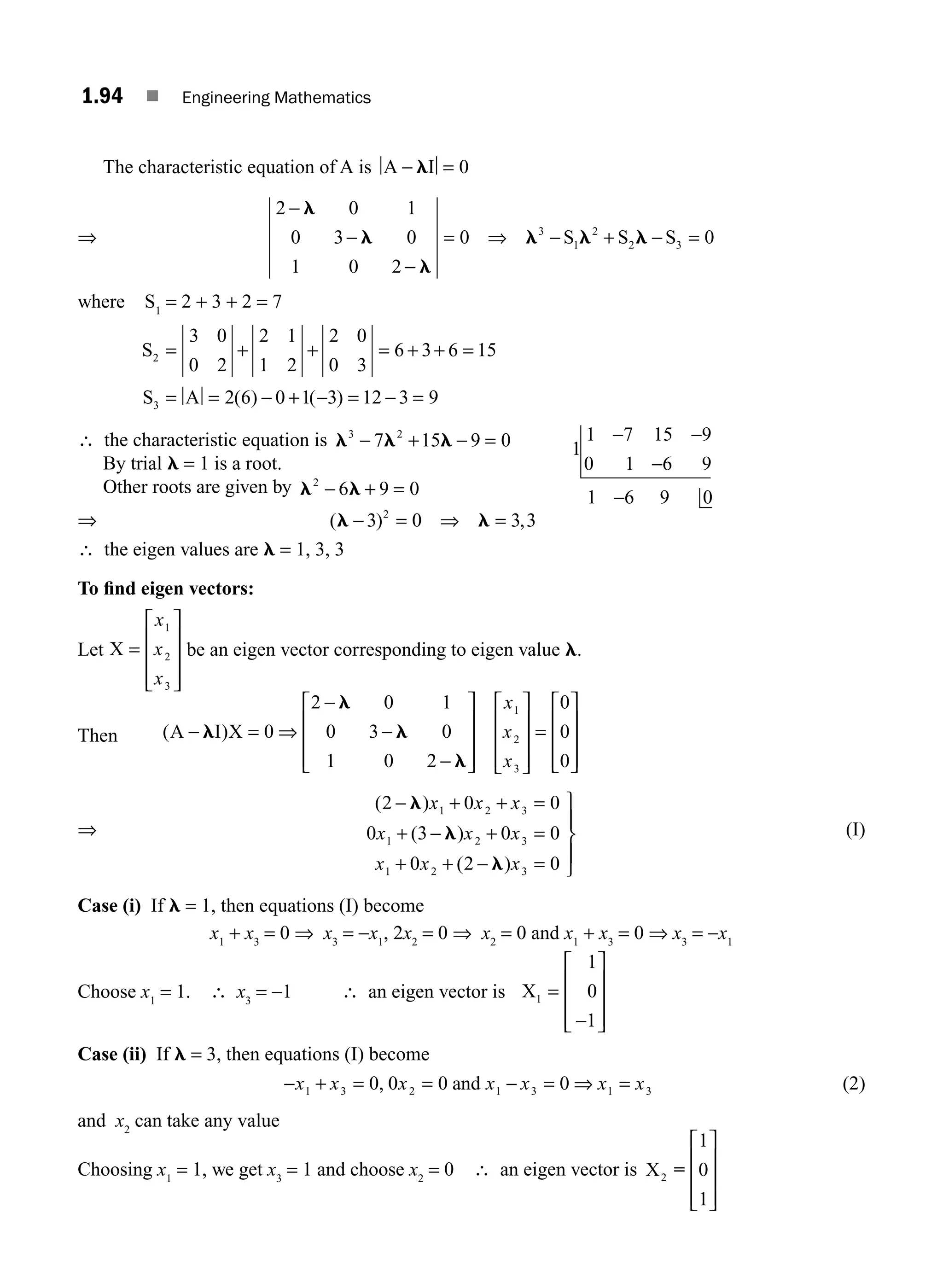 1.94 ■ Engineering Mathematics
The characteristic equation of A is A I
− =
l 0
⇒
2 0 1
0 3 0
1 0 2
0 0
3
1
2
2 3
−
−
−
= ⇒ − + − =
l
l
l
l l l
S S S
where S1
= 2 + 3 + 2 = 7
S
S A
2
3
3 0
0 2
2 1
1 2
2 0
0 3
6 3 6 15
2 6 0 1 3 12 3 9
= + + = + + =
= = − + − = − =
( ) ( )
∴ the characteristic equation is l l l
3 2
7 15 9 0
− + − =
By trial l = 1 is a root.
Other roots are given by l l
2
6 9 0
− + =
⇒ ( ) ,
l l
− = ⇒ =
3 0 3 3
2
1
1 7 15 9
0 1 6 9
1 6 9 0
− −
−
−
∴ the eigen values are l = 1, 3, 3
To ﬁnd eigen vectors:
Let X =
⎡
⎣
⎢
⎢
⎢
⎤
⎦
⎥
⎥
⎥
x
x
x
1
2
3
be an eigen vector corresponding to eigen value l.
Then ( )
A I X
− = ⇒
−
−
−
⎡
⎣
⎢
⎢
⎢
⎤
⎦
⎥
⎥
⎥
⎡
⎣
⎢
⎢
⎢
⎤
⎦
⎥
⎥
⎥
=
⎡
⎣
⎢
l
l
l
l
0
2 0 1
0 3 0
1 0 2
0
0
0
1
2
3
x
x
x
⎢
⎢
⎢
⎤
⎦
⎥
⎥
⎥
⇒
( )
( )
( )
2 0 0
0 3 0 0
0 2 0
1 2 3
1 2 3
1 2 3
− + + =
+ − + =
+ + − =
⎫
⎬
⎪
⎭
⎪
l
l
l
x x x
x x x
x x x
(I)
Case (i) If l = 1, then equations (I) become
x1
+ x3
= 0 ⇒ x3
= −x1
, 2x2
= 0 ⇒ x2
= 0 and x1
+ x3
= 0 ⇒ x3
= −x1
Choose x1
= 1. ∴ x3
= −1 ∴ an eigen vector is X1
1
0
1
=
−
⎡
⎣
⎢
⎢
⎢
⎤
⎦
⎥
⎥
⎥
Case (ii) If l = 3, then equations (I) become
− + = = − = ⇒ =
x x x x x x x
1 3 2 1 3 1 3
0 0 0 0
, and (2)
and x2
can take any value
Choosing x1
= 1, we get x3
= 1 and choose x2
= 0 ∴ an eigen vector is X2
1
0
1
=
⎡
⎣
⎢
⎢
⎢
⎤
⎦
⎥
⎥
⎥
M01_ENGINEERING_MATHEMATICS-I _CH01_Part B.indd 94 5/30/2016 5:07:03 PM
 