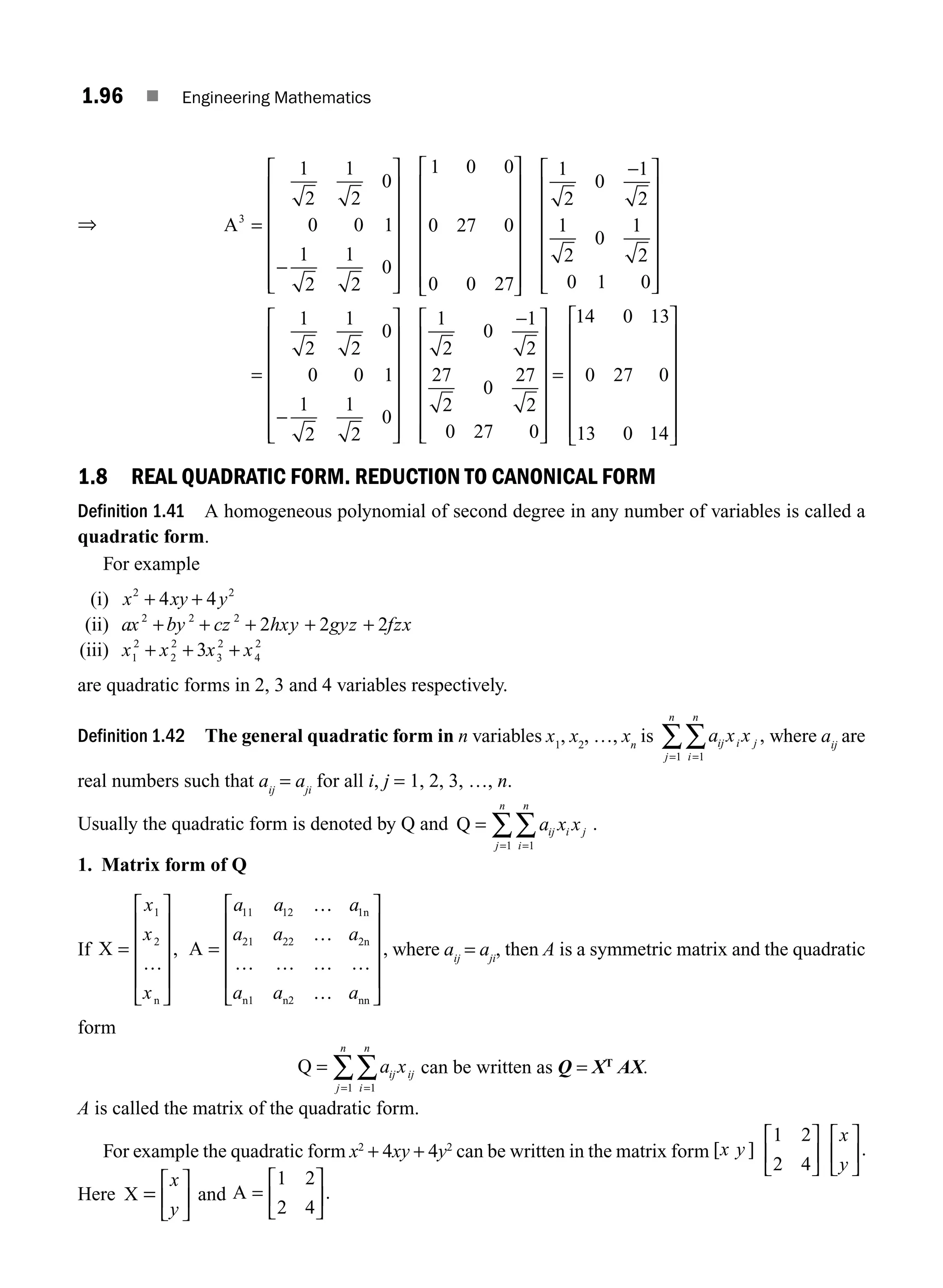 1.96 ■ Engineering Mathematics
⇒ A3
1
2
1
2
0
0 0 1
1
2
1
2
0
1 0 0
0 27 0
0 0 27
=
−
⎡
⎣
⎢
⎢
⎢
⎢
⎢
⎢
⎤
⎦
⎥
⎥
⎥
⎥
⎥
⎥
⎡
⎣
⎢
⎢
⎢
⎢
⎢
⎢
⎤
⎦
⎥
⎥
⎥
⎥
⎥
⎥
⎥
−
⎡
⎣
⎢
⎢
⎢
⎢
⎢
⎢
⎤
⎦
⎥
⎥
⎥
⎥
⎥
⎥
=
−
⎡
⎣
⎢
⎢
⎢
⎢
⎢
⎢
⎤
⎦
1
2
0
1
2
1
2
0
1
2
0 1 0
1
2
1
2
0
0 0 1
1
2
1
2
0
⎥
⎥
⎥
⎥
⎥
⎥
⎥
−
⎡
⎣
⎢
⎢
⎢
⎢
⎢
⎢
⎤
⎦
⎥
⎥
⎥
⎥
⎥
⎥
=
⎡
⎣
⎢
1
2
0
1
2
27
2
0
27
2
0 27 0
14 0 13
0 27 0
13 0 14
⎢
⎢
⎢
⎢
⎢
⎢
⎤
⎦
⎥
⎥
⎥
⎥
⎥
⎥
1.8 REAL QUADRATIC FORM. REDUCTION TO CANONICAL FORM
Definition 1.41 A homogeneous polynomial of second degree in any number of variables is called a
quadratic form.
For example
(i) x xy y
2 2
4 4
+ +
(ii) ax by cz hxy gyz fzx
2 2 2
2 2 2
+ + + + +
(iii) x x x x
1
2
2
2
3
2
4
2
3
+ + +
are quadratic forms in 2, 3 and 4 variables respectively.
Definition 1.42 The general quadratic form in n variables x1
, x2
, …, xn
is a x x
ij i j
i
n
j
n
=
=
∑
∑ 1
1
, where aij
are
real numbers such that aij
= aji
for all i, j = 1, 2, 3, …, n.
Usually the quadratic form is denoted by Q and Q
1
1
=
=
=
∑
∑ a x x
ij i j
i
n
j
n
.
1. Matrix form of Q
If X
n
=
⎡
⎣
⎢
⎢
⎢
⎢
⎤
⎦
⎥
⎥
⎥
⎥
x
x
x
1
2
…
, A
n
2n
n1 n2 nn
=
⎡
⎣
⎢
⎢
⎢
⎢
⎤
⎦
⎥
⎥
⎥
⎥
a a a
a a a
a a a
11 12 1
21 22
…
…
… … … …
…
, where aij
= aji
, then A is a symmetric matrix and the quadratic
form
Q =
=
=
∑
∑ a x
ij ij
i
n
j
n
1
1
can be written as Q = XT
AX.
A is called the matrix of the quadratic form.
For example the quadratic form x2
+ 4xy + 4y2
can be written in the matrix form [ ] .
x y
x
y
1 2
2 4
⎡
⎣
⎢
⎤
⎦
⎥
⎡
⎣
⎢
⎤
⎦
⎥
Here X =
⎡
⎣
⎢
⎤
⎦
⎥
x
y
and A =
⎡
⎣
⎢
⎤
⎦
⎥
1 2
2 4
.
M01_ENGINEERING_MATHEMATICS-I _CH01_Part B.indd 96 5/30/2016 5:07:07 PM
 
