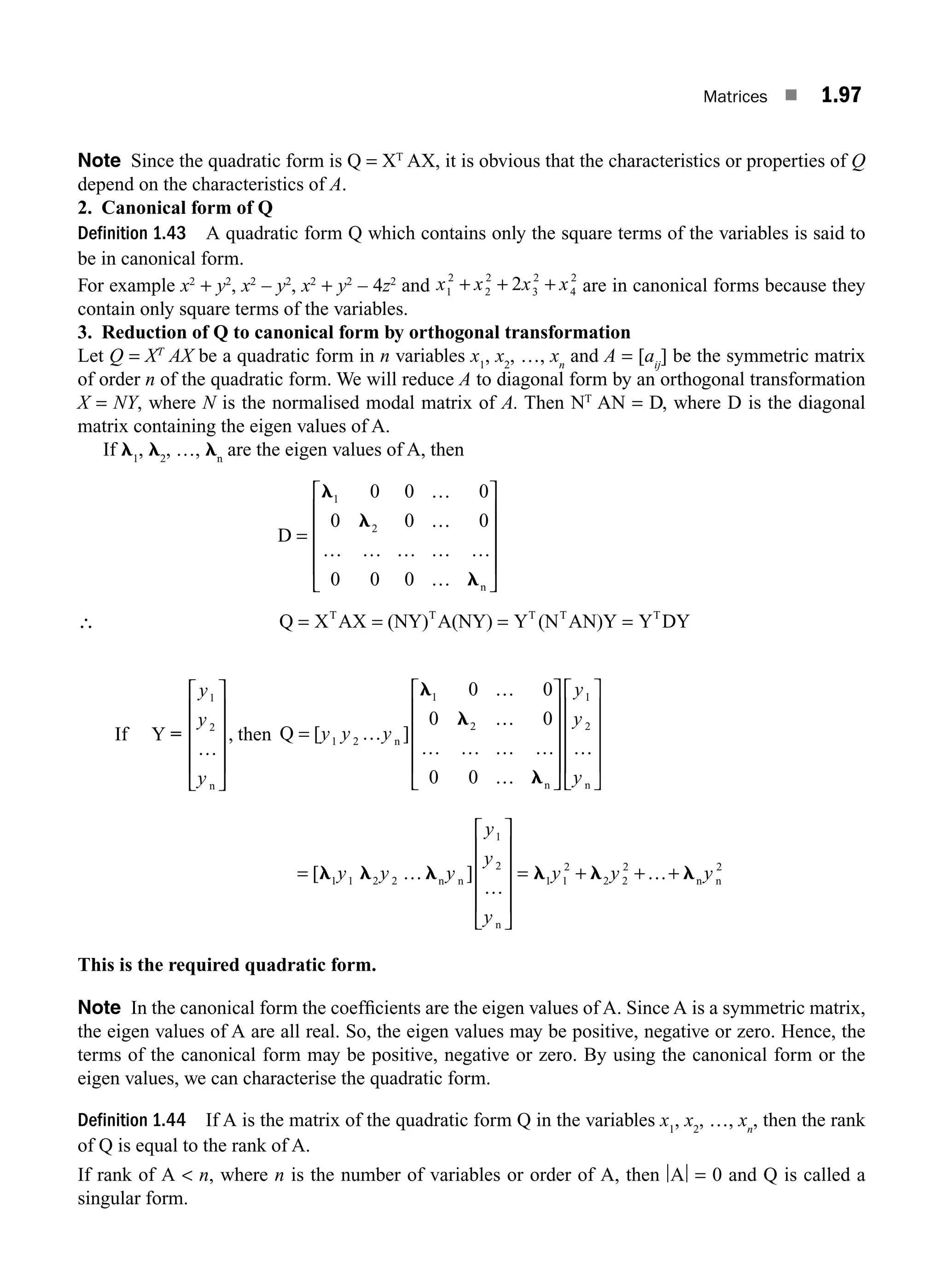 Matrices ■ 1.97
Note Since the quadratic form is Q = XT
AX, it is obvious that the characteristics or properties of Q
depend on the characteristics of A.
2. Canonical form of Q
Definition 1.43 A quadratic form Q which contains only the square terms of the variables is said to
be in canonical form.
For example x2
+ y2
, x2
– y2
, x2
+ y2
– 4z2
and x x x x
1
2
2
2
3
2
4
2
2
+ + + are in canonical forms because they
contain only square terms of the variables.
3. Reduction of Q to canonical form by orthogonal transformation
Let Q = XT
AX be a quadratic form in n variables x1
, x2
, …, xn
and A = [aij
] be the symmetric matrix
of order n of the quadratic form. We will reduce A to diagonal form by an orthogonal transformation
X = NY, where N is the normalised modal matrix of A. Then NT
AN = D, where D is the diagonal
matrix containing the eigen values of A.
If l1
, l2
, …, ln
are the eigen values of A, then
D
n
=
…
…
… … … … …
…
⎡
⎣
⎢
⎢
⎢
⎢
⎤
⎦
⎥
⎥
⎥
⎥
l
l
l
1
2
0 0 0
0 0 0
0 0 0
∴ Q X AX (NY) A(NY) Y (N AN)Y Y DY
T T T T T
= = = =
If Y =
y
y
y
1
2
…
n
⎡
⎣
⎢
⎢
⎢
⎢
⎤
⎦
⎥
⎥
⎥
⎥
, then Q n
n n
=
⎡
⎣
⎢
⎢
⎢
⎢
⎤
⎦
⎥
⎥
⎥
⎥
⎡
⎣
⎢
⎢
⎢
⎢
⎤
⎦
⎥
[ ]
y y y
y
y
y
1 2
1
2
1
2
0 0
0 0
0 0
…
…
…
… … … …
…
…
l
l
l
⎥
⎥
⎥
⎥
= …
…
= …
[ ]
l l l l l l
1 1 2 2
1
2
1 1
2
2 2
2 2
y y y
y
y
y
y y y
n n n
n
n
⎡
⎣
⎢
⎢
⎢
⎢
⎤
⎦
⎥
⎥
⎥
⎥
+ + +
This is the required quadratic form.
Note In the canonical form the coefﬁcients are the eigen values of A. Since A is a symmetric matrix,
the eigen values of A are all real. So, the eigen values may be positive, negative or zero. Hence, the
terms of the canonical form may be positive, negative or zero. By using the canonical form or the
eigen values, we can characterise the quadratic form.
Definition 1.44 If A is the matrix of the quadratic form Q in the variables x1
, x2
, …, xn
, then the rank
of Q is equal to the rank of A.
If rank of A  n, where n is the number of variables or order of A, then A = 0 and Q is called a
singular form.
M01_ENGINEERING_MATHEMATICS-I _CH01_Part B.indd 97 5/30/2016 5:07:09 PM
 