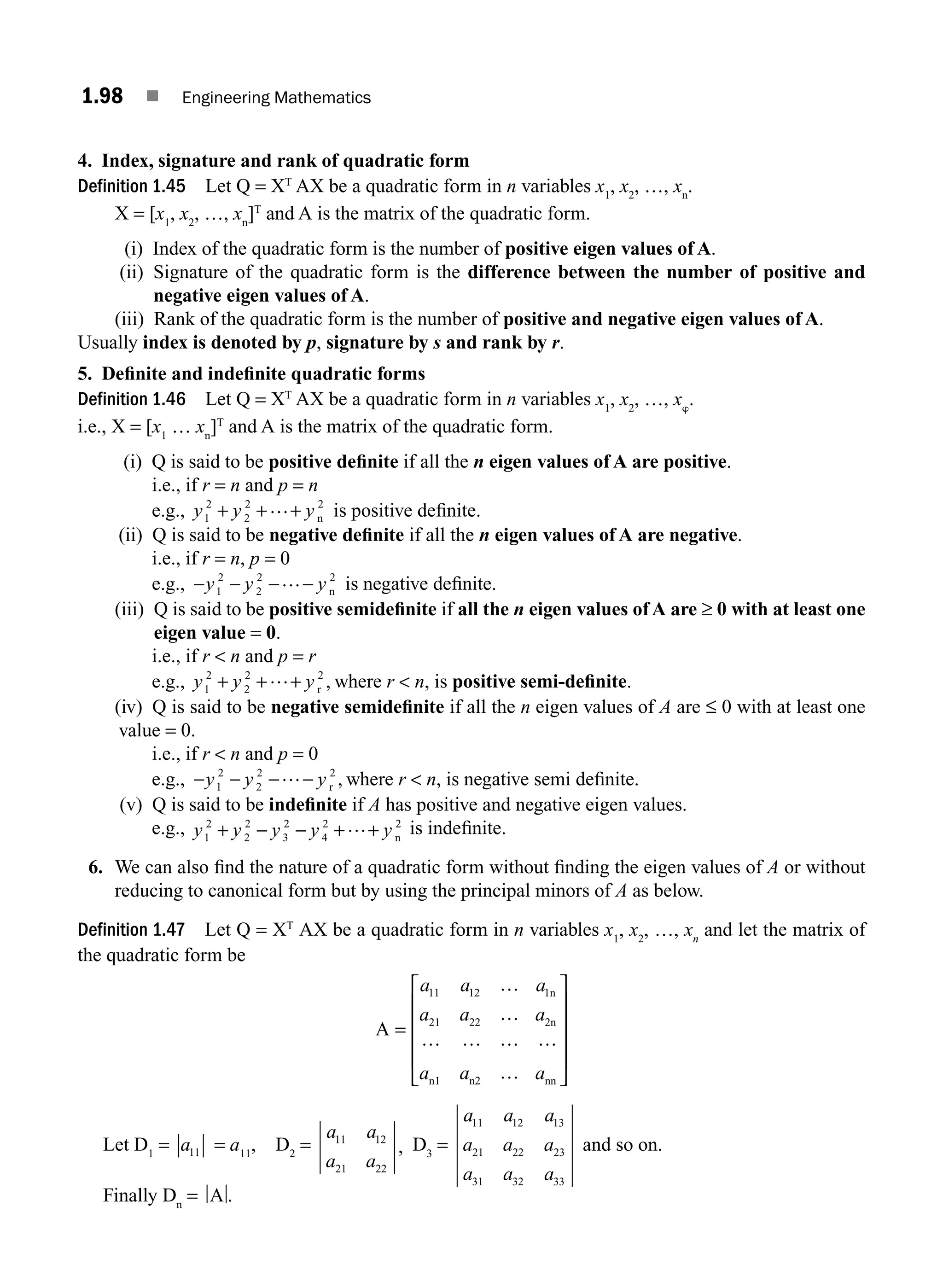1.98 ■ Engineering Mathematics
4. Index, signature and rank of quadratic form
Definition 1.45 Let Q = XT
AX be a quadratic form in n variables x1
, x2
, …, xn
.
X = [x1
, x2
, …, xn
]T
and A is the matrix of the quadratic form.
(i) Index of the quadratic form is the number of positive eigen values of A.
(ii) Signature of the quadratic form is the difference between the number of positive and
negative eigen values of A.
(iii) Rank of the quadratic form is the number of positive and negative eigen values of A.
Usually index is denoted by p, signature by s and rank by r.
5. Deﬁnite and indeﬁnite quadratic forms
Definition 1.46 Let Q = XT
AX be a quadratic form in n variables x1
, x2
, …, xw
.
i.e., X = [x1
… xn
]T
and A is the matrix of the quadratic form.
(i) Q is said to be positive deﬁnite if all the n eigen values of A are positive.
i.e., if r = n and p = n
e.g., y y y
1
2
2
2 2
+ + +
… n is positive deﬁnite.
(ii) Q is said to be negative deﬁnite if all the n eigen values of A are negative.
i.e., if r = n, p = 0
e.g., − − − −
y y y
1
2
2
2 2
… n is negative deﬁnite.
(iii) Q is said to be positive semideﬁnite if all the n eigen values ofA are ≥ 0 with at least one
eigen value = 0.
i.e., if r  n and p = r
e.g., y y y
1
2
2
2 2
+ + +
… r , where r  n, is positive semi-deﬁnite.
(iv) Q is said to be negative semideﬁnite if all the n eigen values of A are ≤ 0 with at least one
value = 0.
i.e., if r  n and p = 0
e.g., − − − −
y y y
1
2
2
2 2
… r , where r  n, is negative semi deﬁnite.
(v) Q is said to be indeﬁnite if A has positive and negative eigen values.
e.g., y y y y y
1
2
2
2
3
2
4
2 2
+ − − + +
… n
is indeﬁnite.
6. We can also ﬁnd the nature of a quadratic form without ﬁnding the eigen values of A or without
reducing to canonical form but by using the principal minors of A as below.
Definition 1.47 Let Q = XT
AX be a quadratic form in n variables x1
, x2
, …, xn
and let the matrix of
the quadratic form be
A
n
2n
n1 n2 nn
=
⎡
⎣
⎢
⎢
⎢
⎢
⎤
⎦
⎥
⎥
⎥
⎥
a a a
a a a
a a a
11 12 1
21 22
…
…
… … … …
…
Let D1
= a11 = a11
, D2
=
a a
a a
11 12
21 22
, D3
=
a a a
a a a
a a a
11 12 13
21 22 23
31 32 33
and so on.
Finally Dn
= A .
M01_ENGINEERING_MATHEMATICS-I _CH01_Part B.indd 98 5/30/2016 5:07:10 PM
 
