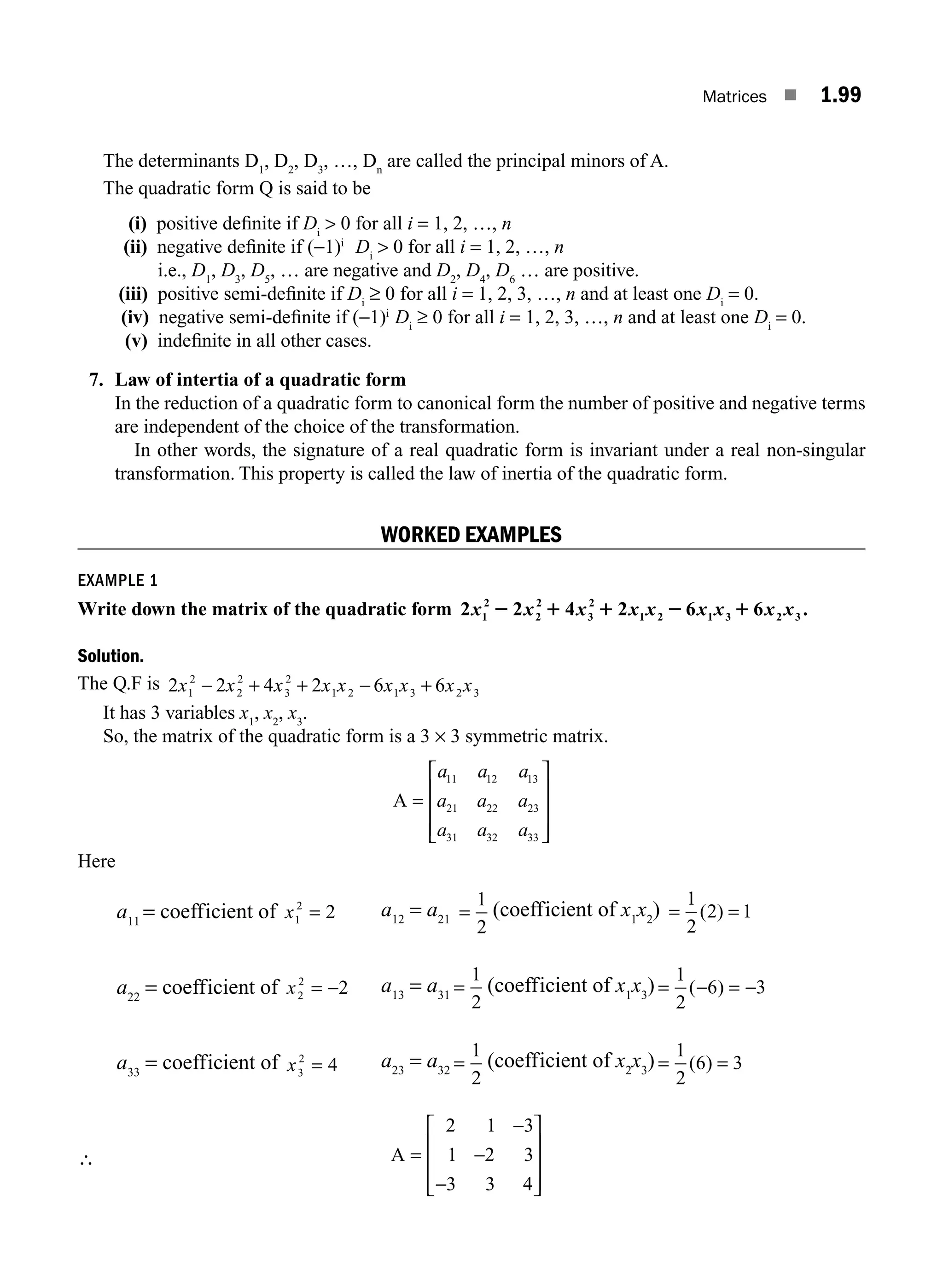 Matrices ■ 1.99
The determinants D1
, D2
, D3
, …, Dn
are called the principal minors of A.
The quadratic form Q is said to be
(i) positive deﬁnite if Di
 0 for all i = 1, 2, …, n
(ii) negative deﬁnite if (−1)i
Di
 0 for all i = 1, 2, …, n
i.e., D1
, D3
, D5
, … are negative and D2
, D4
, D6
… are positive.
(iii) positive semi-deﬁnite if Di
≥ 0 for all i = 1, 2, 3, …, n and at least one Di
= 0.
(iv) negative semi-deﬁnite if (−1)i
Di
≥ 0 for all i = 1, 2, 3, …, n and at least one Di
= 0.
(v) indeﬁnite in all other cases.
7. Law of intertia of a quadratic form
In the reduction of a quadratic form to canonical form the number of positive and negative terms
are independent of the choice of the transformation.
In other words, the signature of a real quadratic form is invariant under a real non-singular
transformation. This property is called the law of inertia of the quadratic form.
WORKED EXAMPLES
EXAMPLE 1
Write down the matrix of the quadratic form 2 2 4 2 6 6 .
1
2
2
2
3
2
1 2 1 3 2 3
x x x x x x x x x
2 1 1 2 1
Solution.
The Q.F is 2 2 4 2 6 6
1
2
2
2
3
2
1 2 1 3 2 3
x x x x x x x x x
− + + − +
It has 3 variables x1
, x2
, x3
.
So, the matrix of the quadratic form is a 3 × 3 symmetric matrix.
A =
⎡
⎣
⎢
⎢
⎢
⎤
⎦
⎥
⎥
⎥
a a a
a a a
a a a
11 12 13
21 22 23
31 32 33
Here
a11
= coefficient of x1
2
2
= a12
= a21 =
1
2
(coefficient of x1
x2
) = =
1
2
2 1
( )
a22
= coefficient of x2
2
2
= − a13
= a31 =
1
2
(coefficient of x1
x3
) = − = −
1
2
6 3
( )
a33
= coefficient of x3
2
4
= a23
= a32 =
1
2
(coefficient of x2
x3
) = =
1
2
6 3
( )
∴ A =
−
−
−
⎡
⎣
⎢
⎢
⎢
⎤
⎦
⎥
⎥
⎥
2 1 3
1 2 3
3 3 4
M01_ENGINEERING_MATHEMATICS-I _CH01_Part B.indd 99 5/30/2016 5:07:13 PM
 