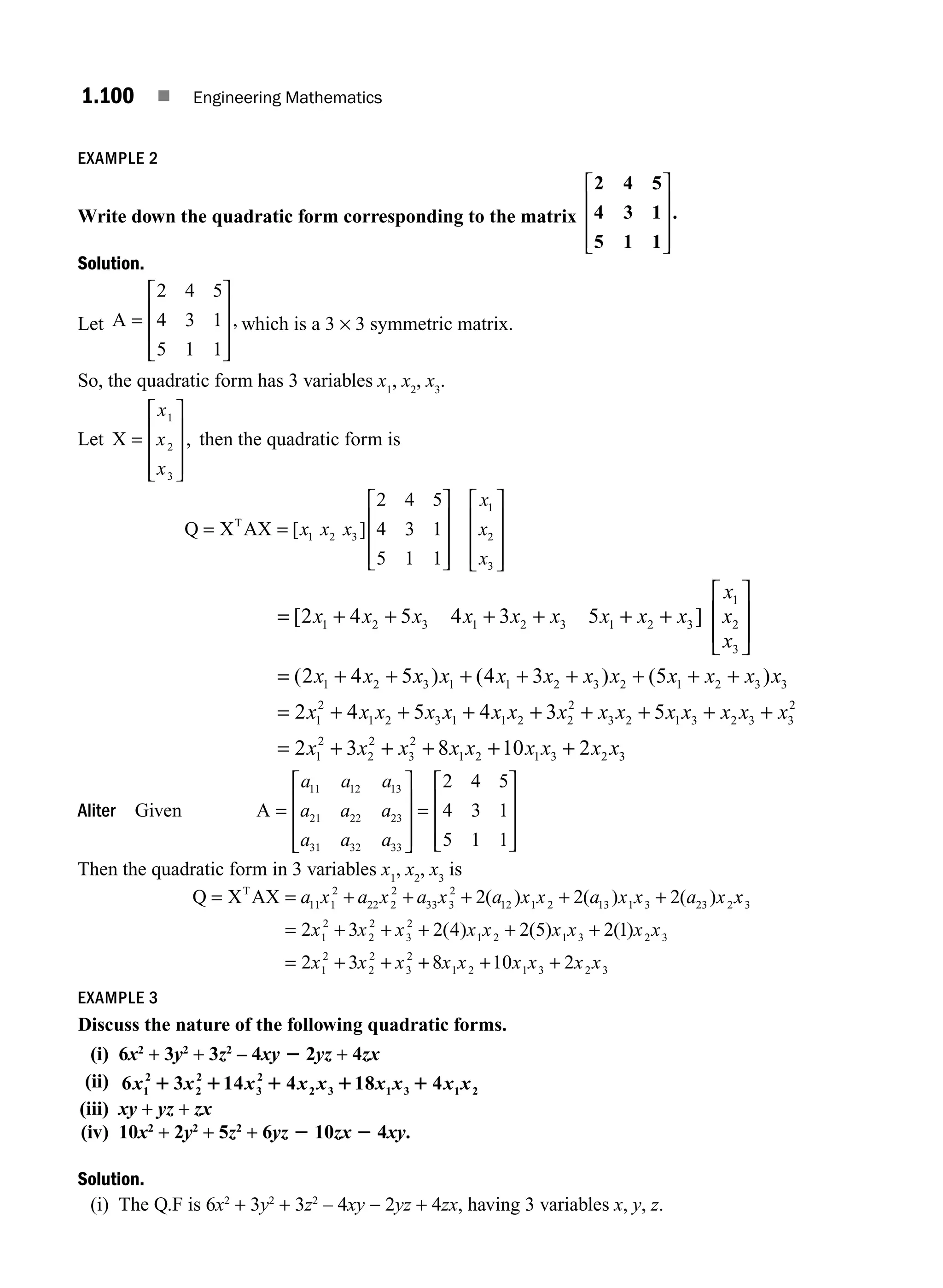 1.100 ■ Engineering Mathematics
EXAMPLE 2
Write down the quadratic form corresponding to the matrix
2 4 5
4 3 1
5 1 1
.
⎡
⎣
⎢
⎢
⎢
⎤
⎦
⎥
⎥
⎥
Solution.
Let A =
⎡
⎣
⎢
⎢
⎢
⎤
⎦
⎥
⎥
⎥
2 4 5
4 3 1
5 1 1
, which is a 3 × 3 symmetric matrix.
So, the quadratic form has 3 variables x1
, x2
, x3
.
Let X =
⎡
⎣
⎢
⎢
⎢
⎤
⎦
⎥
⎥
⎥
x
x
x
1
2
3
, then the quadratic form is
Q X AX
T
= =
⎡
⎣
⎢
⎢
⎢
⎤
⎦
⎥
⎥
⎥
⎡
⎣
⎢
⎢
⎢
⎤
⎦
⎥
⎥
⎥
[ ]
x x x
x
x
x
1 2 3
1
2
3
2 4 5
4 3 1
5 1 1
= + + + + + +
⎡
⎣
⎢
⎢
⎤
⎦
⎥
⎥
= + +
[ ]
(
2 4 5 4 3 5
2 4 5
1 2 3 1 2 3 1 2 3
1
2
3
1 2
x x x x x x x x x
x
x
x
x x x
x x x x x x x x x x
x x x x x x x
3 1 1 2 3 2 1 2 3 3
1
2
1 2 3 1 1 2
4 3 5
2 4 5 4
) ( ) ( )
+ + + + + +
= + + + +
+ + + + +
= + + + + +
3 5
2 3 8 10 2
2
2
3 2 1 3 2 3 3
2
1
2
2
2
3
2
1 2 1 3 2
x x x x x x x x
x x x x x x x x x3
3
Aliter Given A =
⎡
⎣
⎢
⎢
⎢
⎤
⎦
⎥
⎥
⎥
=
⎡
⎣
⎢
⎢
⎢
⎤
⎦
⎥
⎥
a a a
a a a
a a a
11 12 13
21 22 23
31 32 33
2 4 5
4 3 1
5 1 1⎥
⎥
Then the quadratic form in 3 variables x1
, x2
, x3
is
Q X AX
T
= = + + + + +
a x a x a x a x x a x x a x
11 1
2
22 2
2
33 3
2
12 1 2 13 1 3 23 2
2 2 2
( ) ( ) ( ) x
x
x x x x x x x x x
x x x
3
1
2
2
2
3
2
1 2 1 3 2 3
1
2
2
2
3
2
2 3 2 4 2 5 2 1
2 3
= + + + + +
= + +
( ) ( ) ( )
+
+ + +
8 10 2
1 2 1 3 2 3
x x x x x x
EXAMPLE 3
Discuss the nature of the following quadratic forms.
(i) 6x2
+ 3y2
+ 3z2
– 4xy 2 2yz + 4zx
(ii) 6 3 14 4 18 4
1
2
2
2
3
2
2 3 1 3 1 2
x x x x x x x x x
1 1 1 1 1
(iii) xy + yz + zx
(iv) 10x2
+ 2y2
+ 5z2
+ 6yz 2 10zx 2 4xy.
Solution.
(i) The Q.F is 6x2
+ 3y2
+ 3z2
– 4xy − 2yz + 4zx, having 3 variables x, y, z.
M01_ENGINEERING_MATHEMATICS-I _CH01_Part B.indd 100 5/30/2016 5:07:14 PM
 