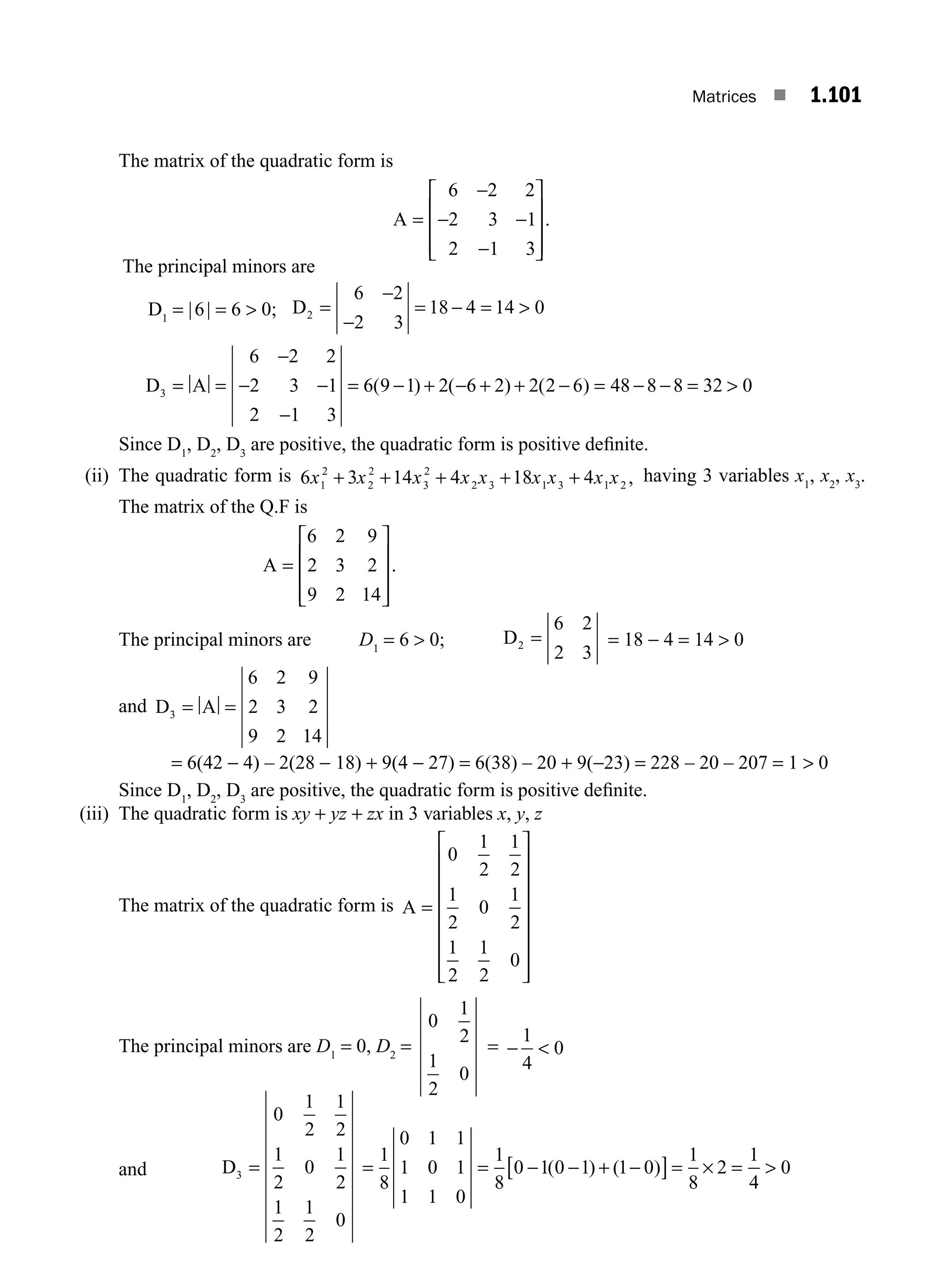 Matrices ■ 1.101
The matrix of the quadratic form is
A =
−
− −
−
⎡
⎣
⎢
⎢
⎢
⎤
⎦
⎥
⎥
⎥
6 2 2
2 3 1
2 1 3
.
The principal minors are
D1
= |6| = 6  0; D2
6 2
2 3
18 4 14 0
=
−
−
= − = 
D A
3
6 2 2
2 3 1
2 1 3
6 9 1 2 6 2 2 2 6 48 8 8 32 0
= =
−
− −
−
= − + − + + − = − − = 
( ) ( ) ( )
Since D1
, D2
, D3
are positive, the quadratic form is positive deﬁnite.
(ii) The quadratic form is 6 3 14 4 18 4
1
2
2
2
3
2
2 3 1 3 1 2
x x x x x x x x x
+ + + + + , having 3 variables x1
, x2
, x3
.
The matrix of the Q.F is
A =
6 2 9
2 3 2
9 2 14
⎡
⎣
⎢
⎢
⎢
⎤
⎦
⎥
⎥
⎥
.
The principal minors are D1
= 6  0; D2
6 2
2 3
= = 18 − 4 = 14  0
and D A
3
6 2 9
2 3 2
9 2 14
= =
= 6(42 − 4) – 2(28 − 18) + 9(4 − 27) = 6(38) – 20 + 9(−23) = 228 – 20 – 207 = 1  0
Since D1
, D2
, D3
are positive, the quadratic form is positive deﬁnite.
(iii) The quadratic form is xy + yz + zx in 3 variables x, y, z
The matrix of the quadratic form is A =
⎡
⎣
⎢
⎢
⎢
⎢
⎢
⎢
⎢
⎤
⎦
⎥
⎥
⎥
⎥
⎥
⎥
⎥
0
1
2
1
2
1
2
0
1
2
1
2
1
2
0
The principal minors are D1
= 0, D2
=
0
1
2
1
2
0
= − 
1
4
0
and D3
0
1
2
1
2
1
2
0
1
2
1
2
1
2
0
= = = − − + −
[ ]= × = 
1
8
0 1 1
1 0 1
1 1 0
1
8
0 1 0 1 1 0
1
8
2
1
4
0
( ) ( )
M01_ENGINEERING_MATHEMATICS-I _CH01_Part B.indd 101 5/30/2016 5:07:16 PM
 