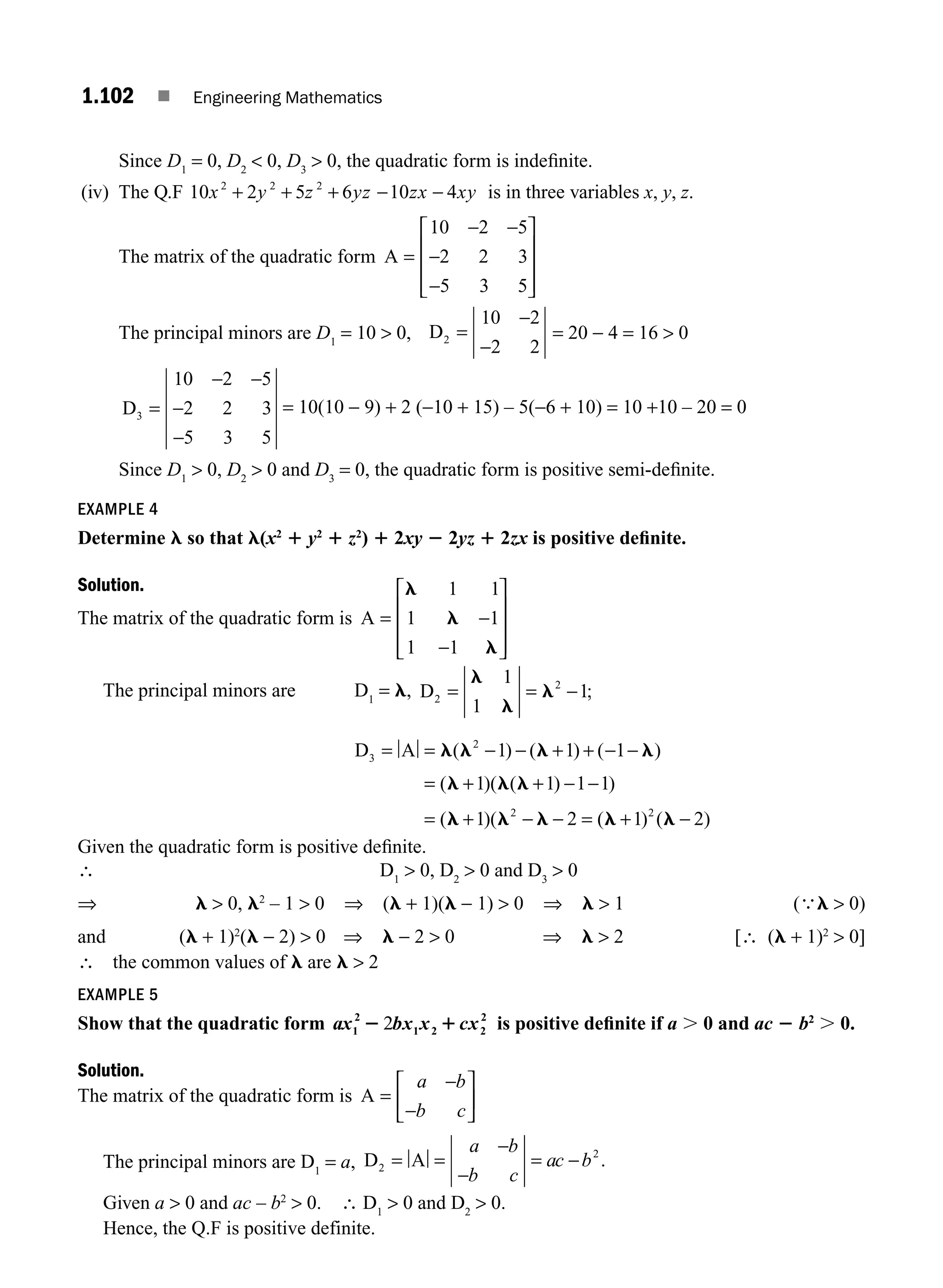 1.102 ■ Engineering Mathematics
Since D1
= 0, D2
 0, D3
 0, the quadratic form is indeﬁnite.
(iv) The Q.F 10 2 5 6 10 4
2 2 2
x y z yz zx xy
+ + + − − is in three variables x, y, z.
The matrix of the quadratic form A =
− −
−
−
⎡
⎣
⎢
⎢
⎢
⎤
⎦
⎥
⎥
⎥
10 2 5
2 2 3
5 3 5
The principal minors are D1
= 10  0, D2
10 2
2 2
=
−
−
= 20 − 4 = 16  0
D3
10 2 5
2 2 3
5 3 5
=
− −
−
−
= 10(10 − 9) + 2 (−10 + 15) – 5(−6 + 10) = 10 +10 – 20 = 0
Since D1
 0, D2
 0 and D3
= 0, the quadratic form is positive semi-deﬁnite.
EXAMPLE 4
Determine l so that l(x2
1 y2
1 z2
) 1 2xy 2 2yz 1 2zx is positive deﬁnite.
Solution.
The matrix of the quadratic form is A = −
−
⎡
⎣
⎢
⎢
⎢
⎤
⎦
⎥
⎥
⎥
l
l
l
1 1
1 1
1 1
The principal minors are D1
= l, D2
2
1
1
1
= = −
l
l
l ;
D A
3
2
1 1 1
1 1 1 1
= = − − + + − −
= + + − −
=
l l l l
l l l
( ) ( ) ( )
( )( ( ) )
(l
l l l l l
+ − − = + −
1 2 1 2
2 2
)( ( ) ( )
Given the quadratic form is positive deﬁnite.
∴ D1
 0, D2
 0 and D3
 0
⇒ l  0, l2
– 1  0 ⇒ (l + 1)(l − 1)  0 ⇒ l  1 (
∴
l  0)
and (l + 1)2
(l − 2)  0 ⇒ l − 2  0 ⇒ l  2 [∴ (l + 1)2
 0]
∴ the common values of l are l  2
EXAMPLE 5
Show that the quadratic form ax bx x cx
1
2
1 2 2
2
2 1
2 is positive deﬁnite if a . 0 and ac 2 b2
. 0.
Solution.
The matrix of the quadratic form is A =
−
−
⎡
⎣
⎢
⎤
⎦
⎥
a b
b c
The principal minors are D1
= a, D A
2
2
= = =
a b
b c
ac b
−
−
− .
Given a  0 and ac – b2
 0. ∴ D1
 0 and D2
 0.
Hence, the Q.F is positive definite.
M01_ENGINEERING_MATHEMATICS-I _CH01_Part B.indd 102 5/30/2016 5:07:18 PM
 
