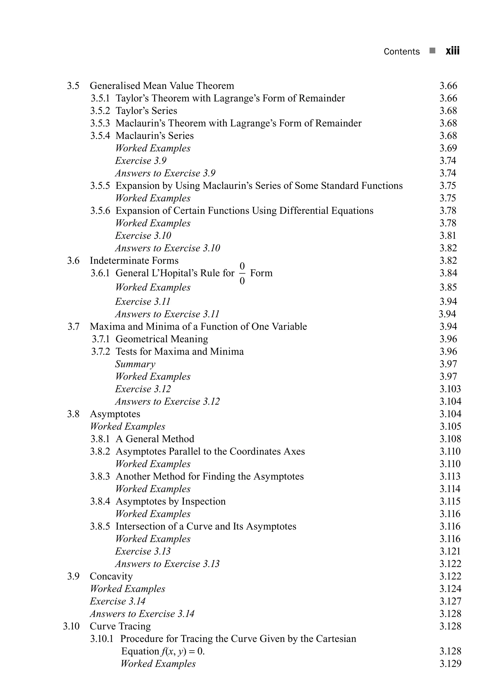 Contents n xiii
3.5 Generalised Mean Value Theorem 3.66
3.5.1 Taylor’s Theorem with Lagrange’s Form of Remainder 3.66
3.5.2 Taylor’s series 3.68
3.5.3 Maclaurin’s theorem with Lagrange’s form of remainder 3.68
3.5.4 Maclaurin’s series 3.68
		 Worked Examples 3.69
		 Exercise 3.9 3.74
		 Answers to Exercise 3.9 3.74
3.5.5 Expansion by Using Maclaurin’s Series of Some Standard Functions 3.75
		 Worked Examples 3.75
3.5.6 Expansion of Certain Functions Using Differential Equations 3.78
		 Worked Examples 3.78
		 Exercise 3.10 3.81
		 Answers to Exercise 3.10 3.82
3.6 Indeterminate Forms 3.82
3.6.1 General L’Hopital’s Rule for
0
0
Form 3.84
		 Worked Examples 3.85
		 Exercise 3.11 3.94
		 Answers to Exercise 3.11 3.94
3.7 Maxima and Minima of a Function of One Variable 3.94
3.7.1 Geometrical Meaning 3.96
3.7.2 Tests for Maxima and Minima 3.96
		Summary 3.97
		 Worked Examples 3.97
		 Exercise 3.12 3.103
		 Answers to Exercise 3.123.104
3.8 Asymptotes 3.104
		 Worked Examples3.105
3.8.1 A General Method 3.108
3.8.2 Asymptotes Parallel to the Coordinates Axes 3.110
		 Worked Examples 3.110
3.8.3 Another Method for Finding the Asymptotes 3.113
		 Worked Examples 3.114
3.8.4 Asymptotes by Inspection 3.115
		 Worked Examples 3.116
3.8.5 Intersection of a Curve and Its Asymptotes 3.116
		 Worked Examples 3.116
		 Exercise 3.13 3.121
		 Answers to Exercise 3.13 3.122
3.9 Concavity 3.122
		 Worked Examples3.124
		 Exercise 3.143.127
		 Answers to Exercise 3.143.128
3.10 Curve Tracing 3.128
3.10.1 Procedure for Tracing the Curve Given by the Cartesian
Equation f(x, y) = 0. 3.128
		 Worked Examples3.129
A01_ENGINEERING_MATHEMATICS-I _FM - (Reprint).indd 13 3/2/2017 6:17:52 PM
 