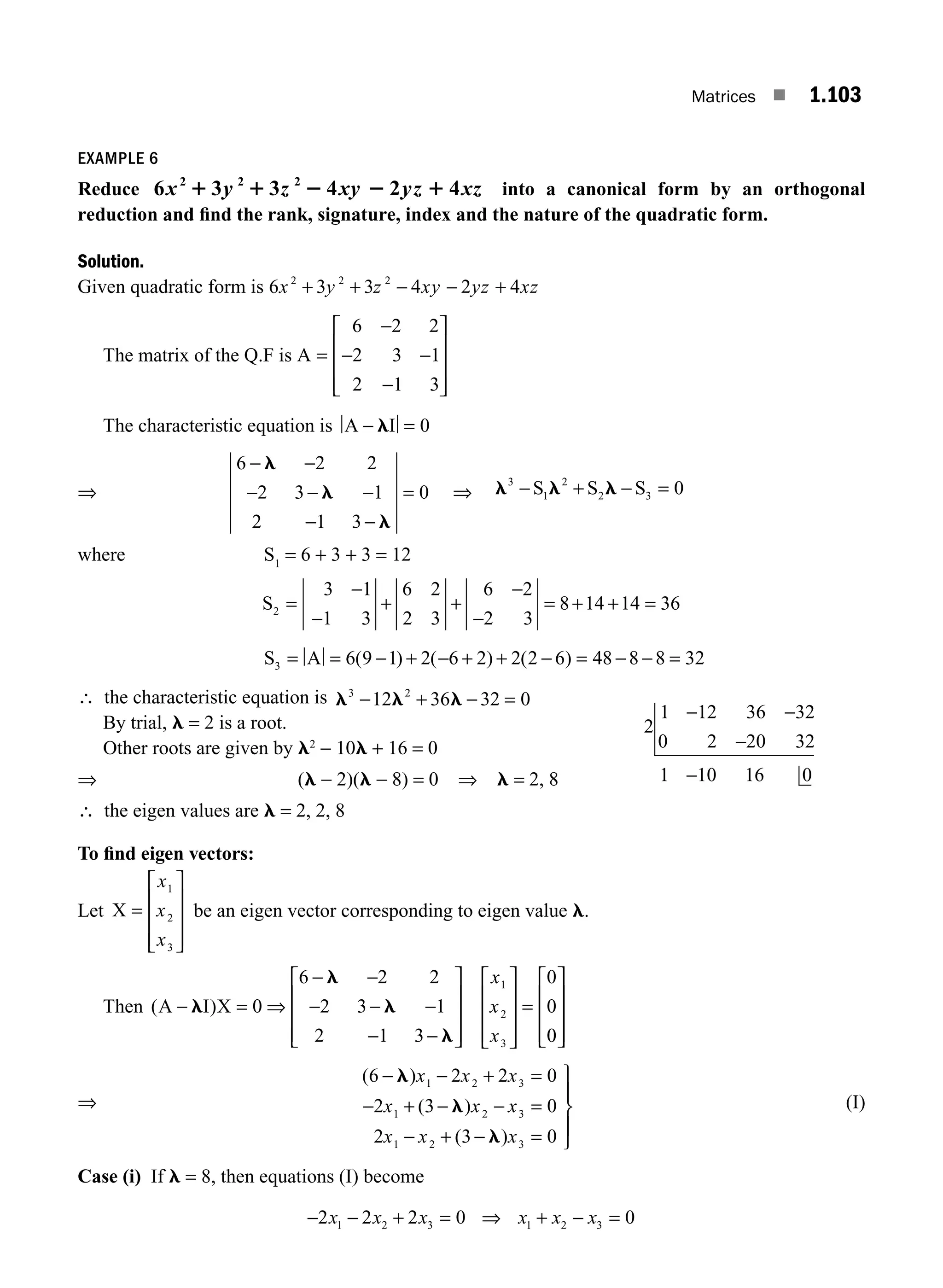 Matrices ■ 1.103
EXAMPLE 6
Reduce 6 3 3 4 2 4
2 2 2
x y z xy yz xz
1 1 2 2 1 into a canonical form by an orthogonal
reduction and ﬁnd the rank, signature, index and the nature of the quadratic form.
Solution.
Given quadratic form is 6 3 3 4 2 4
2 2 2
x y z xy yz xz
+ + − − +
The matrix of the Q.F is A =
−
− −
−
⎡
⎣
⎢
⎢
⎢
⎤
⎦
⎥
⎥
⎥
6 2 2
2 3 1
2 1 3
The characteristic equation is A I
− =
l 0
⇒
6 2 2
2 3 1
2 1 3
0
− −
− − −
− −
=
l
l
l
⇒ l l l
3
1
2
2 3 0
− + − =
S S S
where S1
= 6 + 3 + 3 = 12
S2
3 1
1 3
6 2
2 3
6 2
2 3
8 14 14 36
=
−
−
+ +
−
−
= + + =
S A
3 6 9 1 2 6 2 2 2 6 48 8 8 32
= = − + − + + − = − − =
( ) ( ) ( )
∴ the characteristic equation is l l l
3 2
12 36 32 0
− + − =
By trial, l = 2 is a root.
Other roots are given by l2
− 10l + 16 = 0
⇒ (l − 2)(l − 8) = 0 ⇒ l = 2, 8
2
1 12 36 32
0 2 20 32
1 10 16 0
− −
−
−
∴ the eigen values are l = 2, 2, 8
To ﬁnd eigen vectors:
Let X =
⎡
⎣
⎢
⎢
⎢
⎤
⎦
⎥
⎥
⎥
x
x
x
1
2
3
be an eigen vector corresponding to eigen value l.
Then ( )
A I X
− = ⇒
− −
− − −
− −
⎡
⎣
⎢
⎢
⎢
⎤
⎦
⎥
⎥
⎥
⎡
⎣
⎢
⎢
⎢
⎤
⎦
⎥
⎥
⎥
=
l
l
l
l
0
6 2 2
2 3 1
2 1 3
0
0
1
2
3
x
x
x 0
0
⎡
⎣
⎢
⎢
⎢
⎤
⎦
⎥
⎥
⎥
⇒
( )
( )
( )
6 2 2 0
2 3 0
2 3 0
1 2 3
1 2 3
1 2 3
− − + =
− + − − =
− + − =
⎫
⎬
⎪
⎭
⎪
l
l
l
x x x
x x x
x x x
(I)
Case (i) If l = 8, then equations (I) become
− − + = ⇒ + − =
2 2 2 0 0
1 2 3 1 2 3
x x x x x x
M01_ENGINEERING_MATHEMATICS-I _CH01_Part B.indd 103 5/30/2016 5:07:21 PM
 