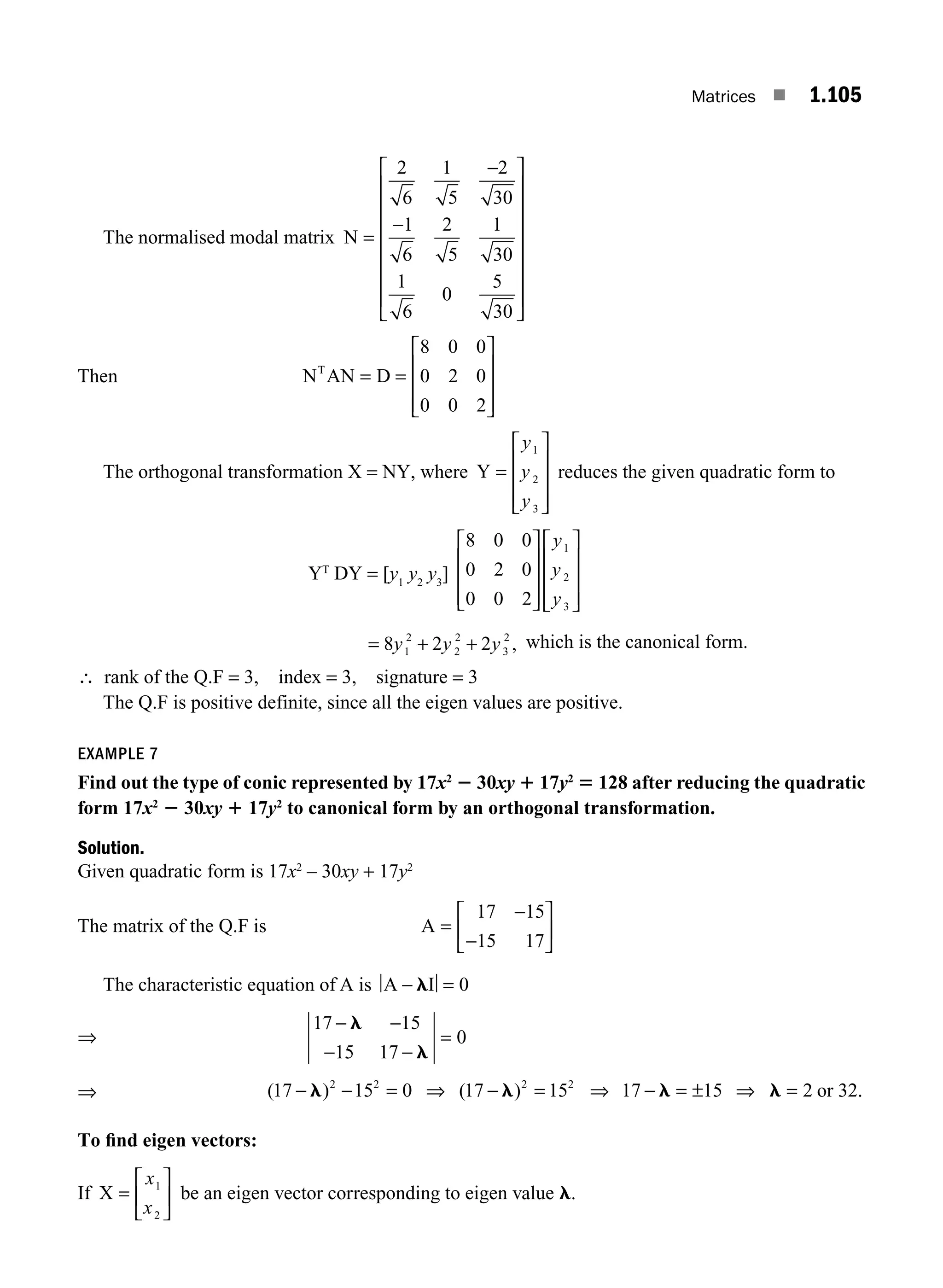 Matrices ■ 1.105
The normalised modal matrix N =
−
−
⎡
⎣
⎢
⎢
⎢
⎢
⎢
⎢
⎢
⎤
⎦
⎥
⎥
⎥
⎥
⎥
⎥
⎥
2
6
1
5
2
30
1
6
2
5
1
30
1
6
0
5
30
Then N AN D
T
= =
⎡
⎣
⎢
⎢
⎢
⎤
⎦
⎥
⎥
⎥
8 0 0
0 2 0
0 0 2
The orthogonal transformation X = NY, where Y =
⎡
⎣
⎢
⎢
⎢
⎤
⎦
⎥
⎥
⎥
y
y
y
1
2
3
reduces the given quadratic form to
YT
DY = [y1
y2
y3
]
8 0 0
0 2 0
0 0 2
1
2
3
⎡
⎣
⎢
⎢
⎢
⎤
⎦
⎥
⎥
⎥
⎡
⎣
⎢
⎢
⎢
⎤
⎦
⎥
⎥
⎥
y
y
y
= + +
8 2 2
1
2
2
2
3
2
y y y , which is the canonical form.
∴ rank of the Q.F = 3, index = 3, signature = 3
The Q.F is positive definite, since all the eigen values are positive.
EXAMPLE 7
Find out the type of conic represented by 17x2
2 30xy 1 17y2
5 128 after reducing the quadratic
form 17x2
2 30xy 1 17y2
to canonical form by an orthogonal transformation.
Solution.
Given quadratic form is 17x2
– 30xy + 17y2
The matrix of the Q.F is A =
⎡
⎣
⎢
⎤
⎦
⎥
17 15
15 17
−
−
The characteristic equation of A is A I
− l = 0
⇒
17 15
15 17
0
− −
− −
=
l
l
⇒ 17 15 0 17 15 17 15 2 32
2 2 2 2
− − = ⇒ − = ⇒ − = ± ⇒ =
l l l l
( ) ( ) or .
.
To ﬁnd eigen vectors:
If X =
⎡
⎣
⎢
⎤
⎦
⎥
x
x
1
2
be an eigen vector corresponding to eigen value l.
M01_ENGINEERING_MATHEMATICS-I _CH01_Part B.indd 105 5/30/2016 5:07:25 PM
 