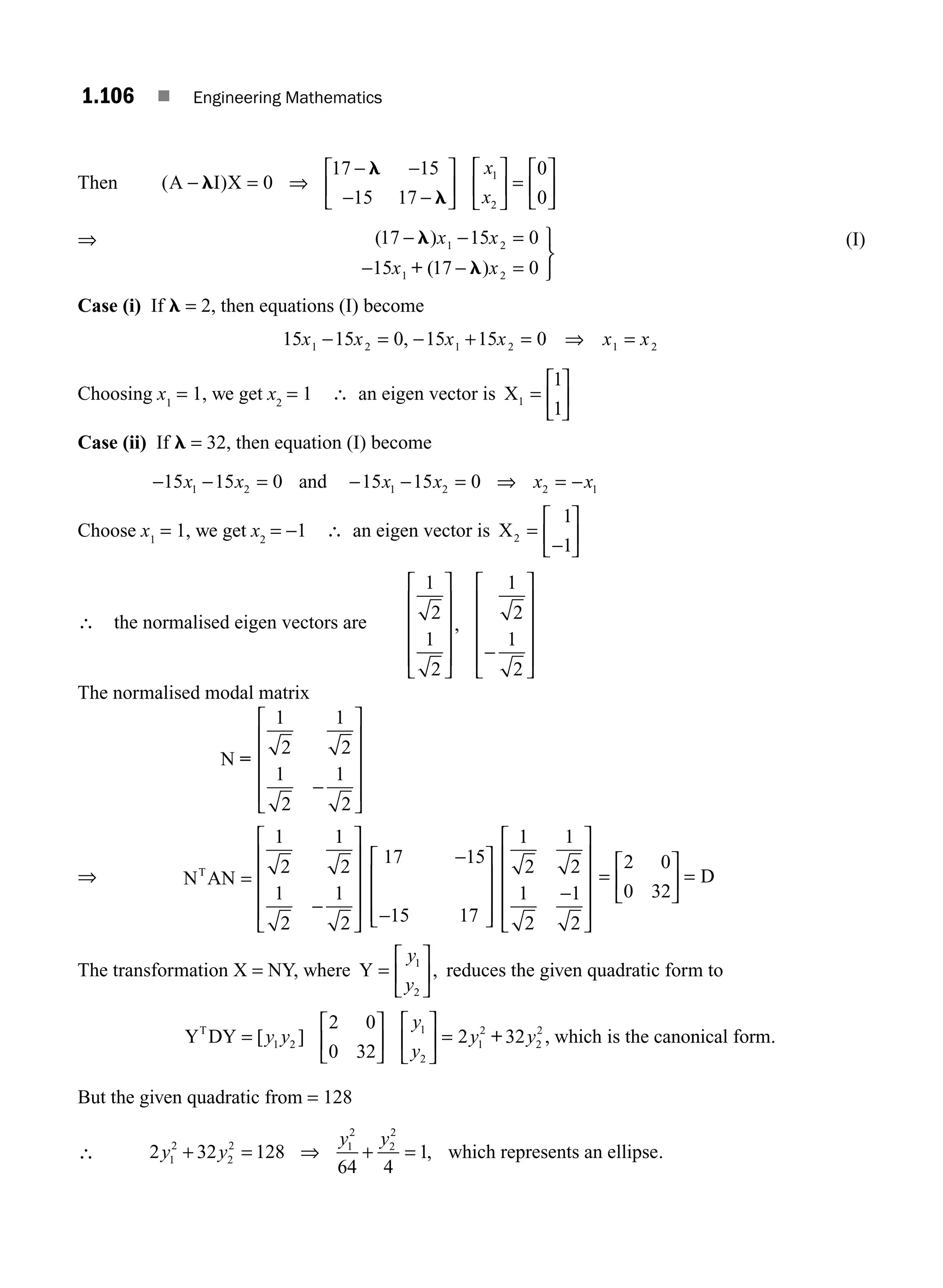1.106 ■ Engineering Mathematics
Then ( )
A I X
− ⇒
− −
− −
l
l
l
=
⎡
⎣
⎢
⎤
⎦
⎥
⎡
⎣
⎢
⎤
⎦
⎥ =
⎡
⎣
⎢
⎤
⎦
⎥
0
17 15
15 17
0
0
1
2
x
x
⇒ ( )
( )
17 15 0
15 17 0
1 2
1 2
− −
− −
l
l
x x
x x
=
=
⎫
⎬
⎭
+
(I)
Case (i) If l = 2, then equations (I) become
15 15 0 15 15 0
1 2 1 2 1 2
x x x x x x
− = − + = ⇒ =
,
Choosing x1
= 1, we get x2
= 1 ∴ an eigen vector is X1
1
1
=
⎡
⎣
⎢
⎤
⎦
⎥
Case (ii) If l = 32, then equation (I) become
− − = − − = ⇒ = −
15 15 0 15 15 0
1 2 1 2 2 1
x x x x x x
and
Choose x1
= 1, we get x2
= −1 ∴ an eigen vector is X2
1
1
=
⎡
⎣
⎢
⎤
⎦
⎥
−
∴ the normalised eigen vectors are
1
2
1
2
1
2
1
2
⎡
⎣
⎢
⎢
⎢
⎢
⎤
⎦
⎥
⎥
⎥
⎥
⎡
⎣
⎢
⎢
⎢
⎢
⎤
⎦
⎥
⎥
⎥
⎥
,
−
The normalised modal matrix
N =
1
2
1
2
1
2
1
2
−
⎡
⎣
⎢
⎢
⎢
⎢
⎤
⎦
⎥
⎥
⎥
⎥
⇒ N AN
T
=
⎡
⎣
⎢
⎢
⎢
⎢
⎤
⎦
⎥
⎥
⎥
⎥
1
2
1
2
1
2
1
2
−
17 15
15 17
−
−
⎡
⎣
⎢
⎢
⎢
⎤
⎦
⎥
⎥
⎥
1
2
1
2
1
2
1
2
−
⎡
⎣
⎢
⎢
⎢
⎢
⎤
⎦
⎥
⎥
⎥
⎥
=
⎡
⎣
⎢
⎤
⎦
⎥ =
2 0
0 32
D
The transformation X = NY, where Y =
⎡
⎣
⎢
⎤
⎦
⎥
y
y
1
2
, reduces the given quadratic form to
Y DY which is the cano
T
=
⎡
⎣
⎢
⎤
⎦
⎥
⎡
⎣
⎢
⎤
⎦
⎥ =
[ ] ,
y y
y
y
y y
1 2
1
2
1
2
2
2
2 0
0 32
2 32
+ n
nical form.
But the given quadratic from = 128
∴ 2 32 128
64 4
1
1
2
2
2 1
2
2
2
y y
y y
+ ⇒ + =
= , which represents an ellipse.
M01_ENGINEERING_MATHEMATICS-I _CH01_Part B.indd 106 5/30/2016 5:07:28 PM
 