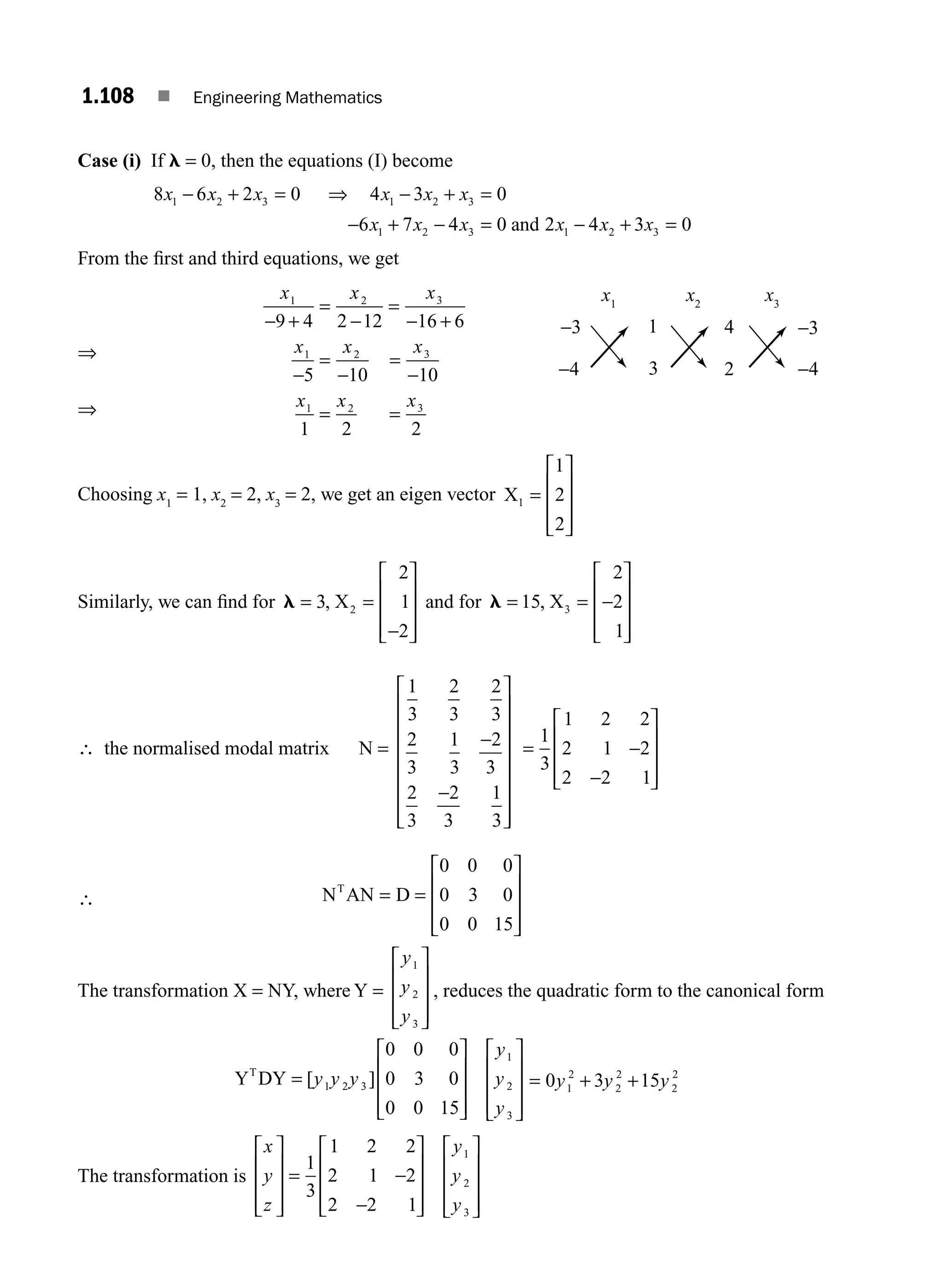 1.108 ■ Engineering Mathematics
Case (i) If l = 0, then the equations (I) become
8 6 2 0 4 3 0
6 7 4 0 2 4 3 0
1 2 3 1 2 3
1 2 3 1 2 3
x x x x x x
x x x x x x
− + = ⇒ − + =
− + − = − + =
and
From the ﬁrst and third equations, we get
⇒
⇒
x x x
x x x
x x x
1 2 3
1 2 3
1 2 3
9 4 2 12 16 6
5 10 10
1 2 2
− +
=
−
=
− +
−
=
−
=
−
= =
Choosing x1
= 1, x2
= 2, x3
= 2, we get an eigen vector X1
1
2
2
=
⎡
⎣
⎢
⎢
⎢
⎤
⎦
⎥
⎥
⎥
Similarly, we can ﬁnd for l = =
−
⎡
⎣
⎢
⎢
⎢
⎤
⎦
⎥
⎥
⎥
3
2
1
2
2
, X and for l = =
⎡
⎣
⎢
⎢
⎢
⎤
⎦
⎥
⎥
⎥
15
2
2
1
3
, X −
∴ the normalised modal matrix N =
1
3
2
3
2
3
2
3
1
3
2
3
2
3
2
3
1
3
−
−
⎡
⎣
⎢
⎢
⎢
⎢
⎢
⎢
⎢
⎤
⎦
⎥
⎥
⎥
⎥
⎥
⎥
⎥
= −
−
⎡
⎣
⎢
⎢
⎢
⎤
⎦
⎥
⎥
⎥
1
3
1 2 2
2 1 2
2 2 1
∴ N AN D
T
= =
⎡
⎣
⎢
⎢
⎢
⎤
⎦
⎥
⎥
⎥
0 0 0
0 3 0
0 0 15
The transformation X = NY, where Y =
y
y
y
1
2
3
⎡
⎣
⎢
⎢
⎢
⎤
⎦
⎥
⎥
⎥
, reduces the quadratic form to the canonical form
Y DY
T
=
⎡
⎣
⎢
⎢
⎢
⎤
⎦
⎥
⎥
⎥
⎡
⎣
⎢
⎢
⎢
⎤
⎦
⎥
⎥
⎥
[ ]
y y y
y
y
y
1 2 3
1
2
3
0 0 0
0 3 0
0 0 15
= + +
0 3 15
1
2
2
2
2
2
y y y
The transformation is
x
y
z
y
y
y
⎡
⎣
⎢
⎢
⎢
⎤
⎦
⎥
⎥
⎥
=
⎡
⎣
⎢
⎢
⎢
⎤
⎦
⎥
⎥
⎥
⎡
⎣
⎢
⎢
⎢
⎤
⎦
⎥
⎥
⎥
1
3
1 2 2
2 1 2
2 2 1
1
2
3
−
−
−3
−4
x1
x2
x3
4 −3
2 −4
1
3
M01_ENGINEERING_MATHEMATICS-I _CH01_Part B.indd 108 5/30/2016 5:07:33 PM
 