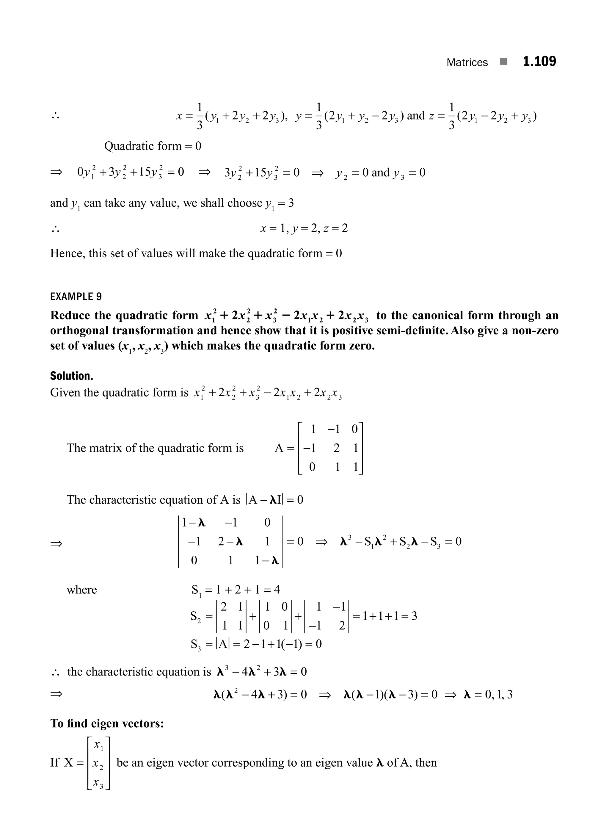 Matrices ■ 1.109
∴ x y y y y y y y z y y y
= + + = + = +
1
3
2 2
1
3
2 2
1
3
2 2
1 2 3 1 2 3 1 2 3
( ), ( ) ( )
− −
and
Quadratic form = 0
⇒ 0 3 15 0
1
2
2
2
3
2
y y y
+ + = ⇒ 3 15 0 0 0
2
2
3
2
2 3
y y y y
+ = ⇒ = =
and
and y1
can take any value, we shall choose y1
= 3
∴ x = 1, y = 2, z = 2
Hence, this set of values will make the quadratic form = 0
EXAMPLE 9
Reduce the quadratic form x x
1
2
2
2
3
2
1 2 2 3
2 2 2
1 1 2 1
x x x x x to the canonical form through an
orthogonal transformation and hence show that it is positive semi-deﬁnite.Also give a non-zero
set of values (x1
, x2
, x3
) which makes the quadratic form zero.
Solution.
Given the quadratic form is x x x x x x x
1
2
2
2
3
2
1 2 2 3
2 2 2
+ + − +
The matrix of the quadratic form is A =
⎡
⎣
⎢
⎢
⎢
⎤
⎦
⎥
⎥
⎥
1 1 0
1 2 1
0 1 1
−
−
The characteristic equation of A is A I
− l = 0
⇒
1 1 0
1 2 1
0 1 1
0 0
3
1
2
2 3
− −
− −
−
= ⇒ − + =
l
l
l
l l l
S S S
−
where S1
= 1 + 2 + 1 = 4
S
S A
2
3
2 1
1 1
1 0
0 1
1 1
1 2
1 1 1 3
2 1 1 1 0
= + +
−
−
= + + =
= = − + − =
( )
∴ the characteristic equation is l l l
3 2
4 3 0
− + =
⇒ l l l l l l l
( ) ( )( ) , ,
2
4 3 0 1 3 0 0 1 3
− + = ⇒ − − = ⇒ =
To ﬁnd eigen vectors:
If X =
⎡
⎣
⎢
⎢
⎢
⎤
⎦
⎥
⎥
⎥
x
x
x
1
2
3
be an eigen vector corresponding to an eigen value l of A, then
M01_ENGINEERING_MATHEMATICS-I _CH01_Part B.indd 109 5/30/2016 5:07:35 PM
 