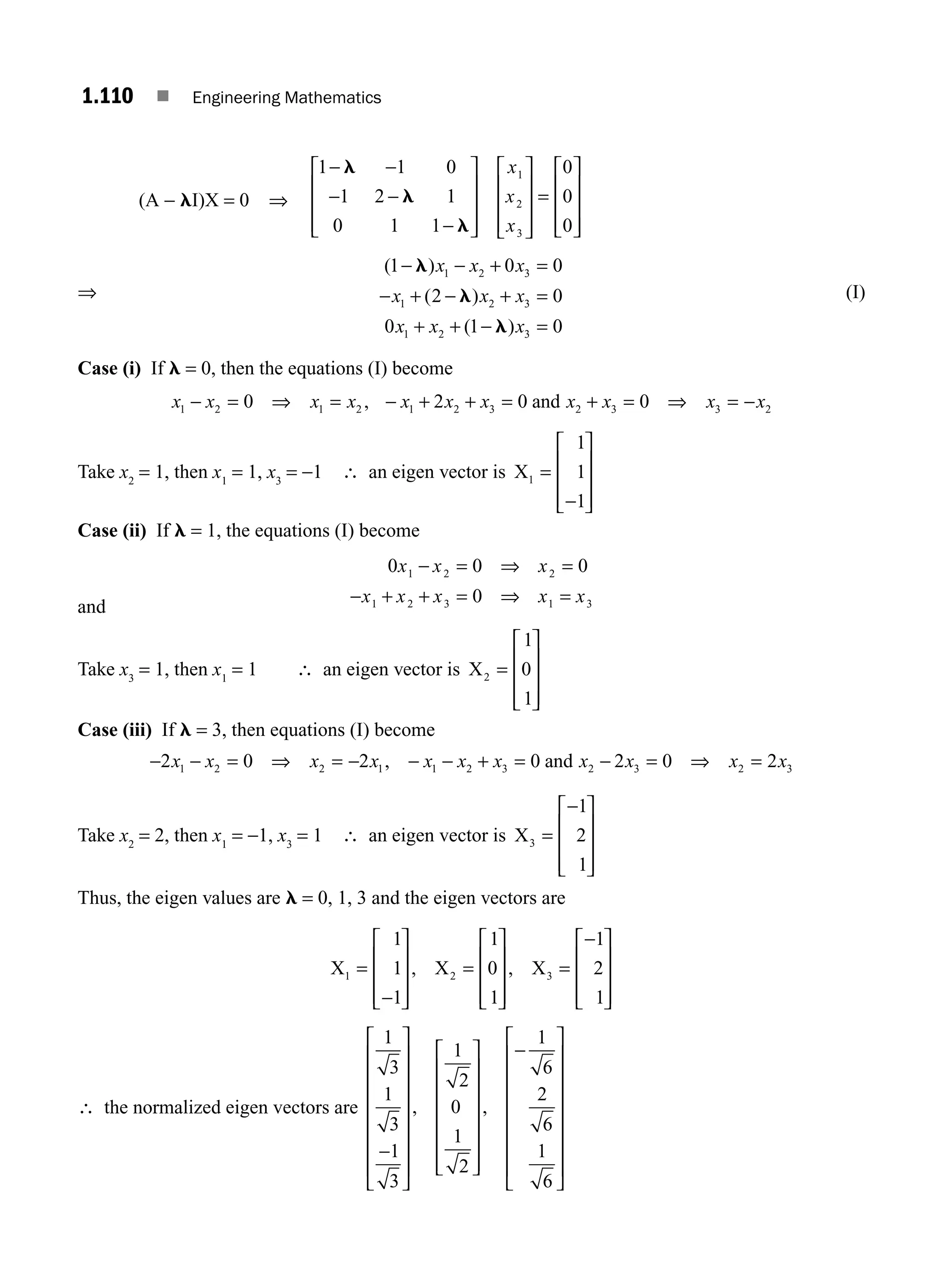 1.110 ■ Engineering Mathematics
(A − lI)X = 0 ⇒
1 1 0
1 2 1
0 1 1
0
0
0
1
2
3
−
⎡
⎣
⎢
⎢
⎢
⎤
⎦
⎥
⎥
⎥
⎡
⎣
⎢
⎢
⎢
⎤
⎦
⎥
⎥
⎥
=
⎡
⎣
⎢
⎢
⎢
⎤
⎦
⎥
⎥
⎥
l
l
l
−
− −
−
x
x
x
⇒
( )
( )
( )
1 0 0
2 0
0 1 0
1 2 3
1 2 3
1 2 3
− l
l
l
x x x
x x x
x x x
− + =
− + − + =
+ + − =
(I)
Case (i) If l = 0, then the equations (I) become
x x x x x x x x x x x
1 2 1 2 1 2 3 2 3 3 2
0 2 0 0
− = ⇒ = − + + = + = ⇒ = −
, and
Take x2
= 1, then x1
= 1, x3
= −1 ∴ an eigen vector is X1
1
1
1
=
⎡
⎣
⎢
⎢
⎢
⎤
⎦
⎥
⎥
⎥
−
Case (ii) If l = 1, the equations (I) become
and
0 0 0
0
1 2 2
1 2 3 1 3
x x x
x x x x x
− = ⇒ =
+ + = ⇒ =
−
Take x3
= 1, then x1
= 1 ∴ an eigen vector is X2
1
0
1
=
⎡
⎣
⎢
⎢
⎢
⎤
⎦
⎥
⎥
⎥
Case (iii) If l = 3, then equations (I) become
− − = ⇒ = − − − + = − = ⇒ =
2 0 2 0 2 0 2
1 2 2 1 1 2 3 2 3 2 3
x x x x x x x x x x x
, and
Take x2
= 2, then x1
= −1, x3
= 1 ∴ an eigen vector is X3
1
2
1
=
⎡
⎣
⎢
⎢
⎢
⎤
⎦
⎥
⎥
⎥
−
Thus, the eigen values are l = 0, 1, 3 and the eigen vectors are
X X X
1 2 3
1
1
1
1
0
1
1
2
1
=
⎡
⎣
⎢
⎢
⎢
⎤
⎦
⎥
⎥
⎥
=
⎡
⎣
⎢
⎢
⎢
⎤
⎦
⎥
⎥
⎥
=
⎡
⎣
⎢
⎢
⎢
⎤
⎦
⎥
⎥
⎥
−
−
, ,
∴ the normalized eigen vectors are
1
3
1
3
1
3
1
2
0
1
2
1
6
2
6
1
6
−
⎡
⎣
⎢
⎢
⎢
⎢
⎢
⎢
⎢
⎤
⎦
⎥
⎥
⎥
⎥
⎥
⎥
⎥
⎡
⎣
⎢
⎢
⎢
⎢
⎢
⎢
⎤
⎦
⎥
⎥
⎥
⎥
⎥
⎥
−
⎡
⎣
⎢
, ,
⎢
⎢
⎢
⎢
⎢
⎢
⎢
⎤
⎦
⎥
⎥
⎥
⎥
⎥
⎥
⎥
M01_ENGINEERING_MATHEMATICS-I _CH01_Part B.indd 110 5/30/2016 5:07:37 PM
 