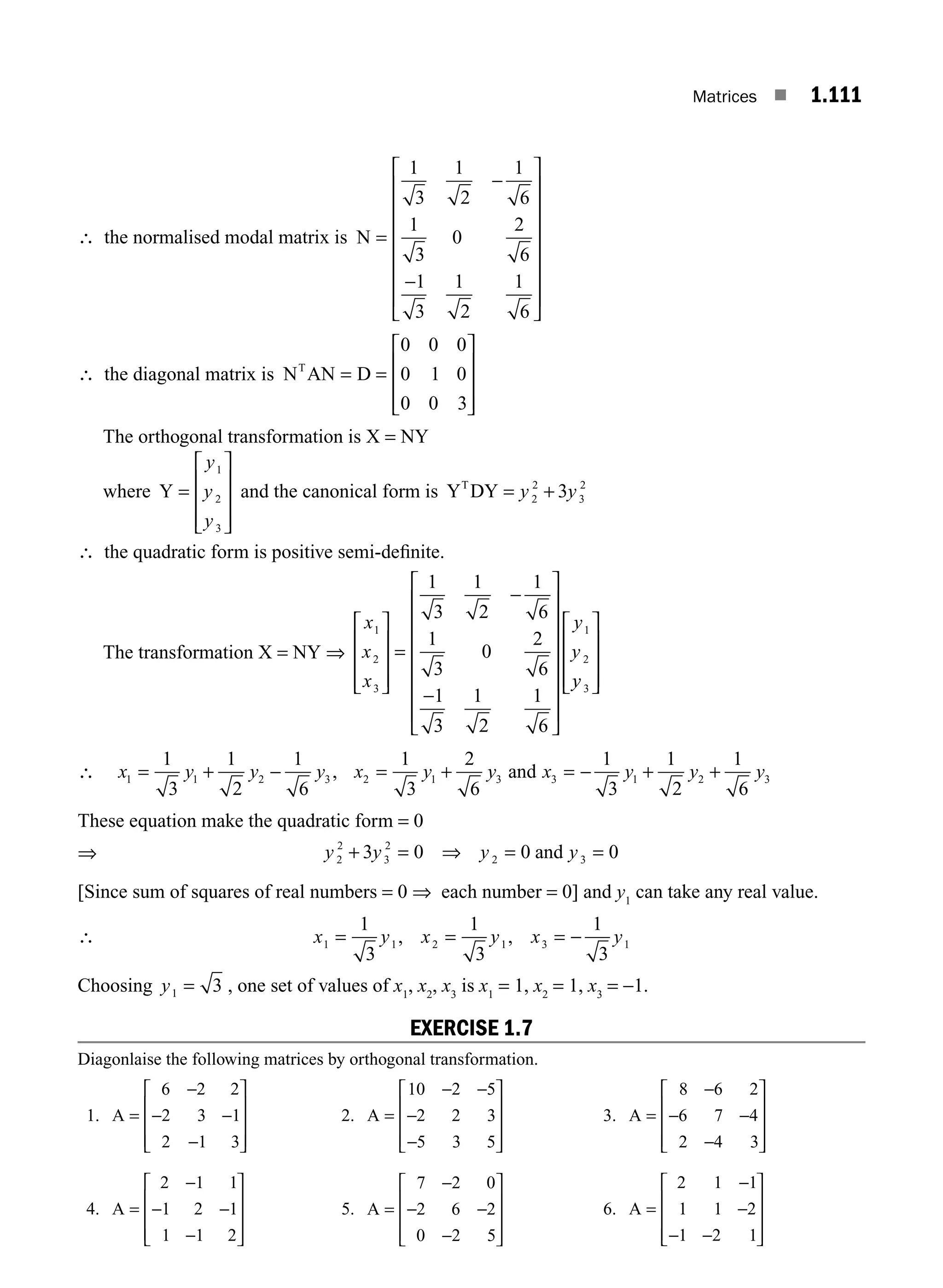 Matrices ■ 1.111
∴ the normalised modal matrix is N =
⎡
⎣
⎢
⎢
⎢
⎢
⎢
⎢
⎢
⎤
⎦
⎥
⎥
⎥
⎥
⎥
⎥
⎥
1
3
1
2
1
6
1
3
0
2
6
1
3
1
2
1
6
−
−
∴ the diagonal matrix is N AN D
T
= =
⎡
⎣
⎢
⎢
⎢
⎤
⎦
⎥
⎥
⎥
0 0 0
0 1 0
0 0 3
The orthogonal transformation is X = NY
where Y =
⎡
⎣
⎢
⎢
⎢
⎤
⎦
⎥
⎥
⎥
y
y
y
1
2
3
and the canonical form is Y DY
T
= +
y y
2
2
3
2
3
∴ the quadratic form is positive semi-deﬁnite.
The transformation X = NY ⇒
x
x
x
y
y
1
2
3
1
2
1
3
1
2
1
6
1
3
0
2
6
1
3
1
2
1
6
⎡
⎣
⎢
⎢
⎢
⎤
⎦
⎥
⎥
⎥
=
⎡
⎣
⎢
⎢
⎢
⎢
⎢
⎢
⎢
⎤
⎦
⎥
⎥
⎥
⎥
⎥
⎥
⎥
−
−
y
y3
⎡
⎣
⎢
⎢
⎢
⎤
⎦
⎥
⎥
⎥
∴ x y y y x y y x y y y
1 1 2 3 2 1 3 3 1 2 3
1
3
1
2
1
6
1
3
2
6
1
3
1
2
1
6
= + − = + = − + +
, and
These equation make the quadratic form = 0
⇒ y y y y
2
2
3
2
2 3
3 0 0 0
+ = ⇒ = =
and
[Since sum of squares of real numbers = 0 ⇒ each number = 0] and y1
can take any real value.
∴ x y x y x y
1 1 2 1 3 1
1
3
1
3
1
3
= −
, ,
= =
Choosing y1 3
= , one set of values of x1
, x2
, x3
is x1
= 1, x2
= 1, x3
= −1.
EXERCISE 1.7
Diagonlaise the following matrices by orthogonal transformation.
1. A =
⎡
⎣
⎢
⎢
⎢
⎤
⎦
⎥
⎥
⎥
6 2 2
2 3 1
2 1 3
−
− −
−
2. A =
−
⎡
⎣
⎢
⎢
⎢
⎤
⎦
⎥
⎥
⎥
10 2 5
2 2 3
5 3 5
− −
− 3. A =
−
⎡
⎣
⎢
⎢
⎢
⎤
⎦
⎥
⎥
⎥
8 6 2
6 7 4
2 4 3
−
− −
4. A =
⎡
⎣
⎢
⎢
⎢
⎤
⎦
⎥
⎥
⎥
2 1 1
1 2 1
1 1 2
−
− −
−
5. A =
⎡
⎣
⎢
⎢
⎢
⎤
⎦
⎥
⎥
⎥
7 2 0
2 6 2
0 2 5
−
− −
−
6. A =
−
−
− −
⎡
⎣
⎢
⎢
⎢
⎤
⎦
⎥
⎥
⎥
2 1 1
1 1 2
1 2 1
M01_ENGINEERING_MATHEMATICS-I _CH01_Part B.indd 111 5/30/2016 5:07:40 PM
 