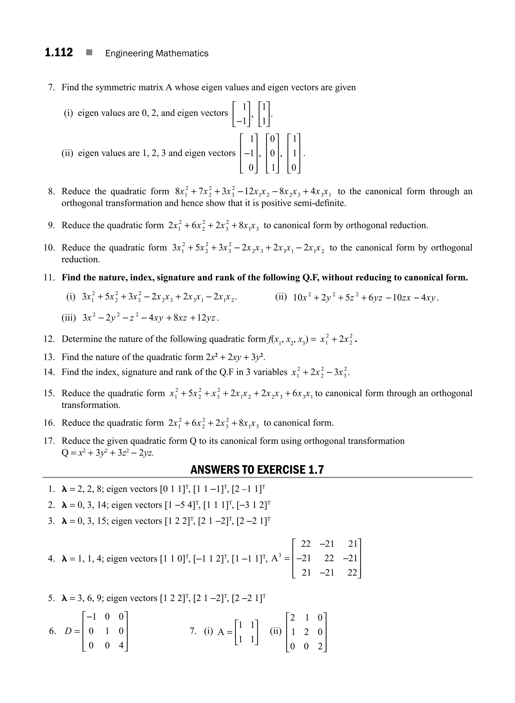 1.112 ■ Engineering Mathematics
7. Find the symmetric matrix A whose eigen values and eigen vectors are given
(i) eigen values are 0, 2, and eigen vectors
1
1
1
1
−
⎡
⎣
⎢
⎤
⎦
⎥
⎡
⎣
⎢
⎤
⎦
⎥
, .
(ii) eigen values are 1, 2, 3 and eigen vectors
1
1
0
0
0
1
1
1
0
−
⎡
⎣
⎢
⎢
⎢
⎤
⎦
⎥
⎥
⎥
⎡
⎣
⎢
⎢
⎢
⎤
⎦
⎥
⎥
⎥
⎡
⎣
⎢
⎢
⎢
⎤
⎦
⎥
⎥
⎥
, , .
8. Reduce the quadratic form 8 7 3 12 8 4
1
2
2
2
3
2
1 2 2 3 3 1
x x x x x x x x x
+ + − − + to the canonical form through an
orthogonal transformation and hence show that it is positive semi-deﬁnite.
9. Reduce the quadratic form 2 6 2 8
1
2
2
2
3
2
1 3
x x x x x
+ + + to canonical form by orthogonal reduction.
10. Reduce the quadratic form 3 5 3 2 2 2
1
2
2
2
3
2
2 3 3 1 1 2
x x x x x x x x x
+ + − + − to the canonical form by orthogonal
reduction.
11. Find the nature, index, signature and rank of the following Q.F, without reducing to canonical form.
(i) 3 5 3 2 2 2
1
2
2
2
3
2
2 3 3 1 1 2
x x x x x x x x x
+ + − + − . (ii) 10 2 5 6 10 4
2 2 2
x y z yz zx xy
+ + + − − .
(iii) 3 2 4 8 12
2 2 2
x y z xy xz yz
− − + +
− .
12. Determine the nature of the following quadratic form f(x1
, x2
, x3
) = x x
1
2
2
2
2
+ .
13. Find the nature of the quadratic form 2x2
+ 2xy + 3y2
.
14. Find the index, signature and rank of the Q.F in 3 variables x x x
1
2
2
2
3
2
2 3
+ − .
15. Reduce the quadratic form x x x x x x x x x
1
2
2
2
3
2
1 2 2 3 3 1
5 2 2 6
+ + + + + to canonical form through an orthogonal
transformation.
16. Reduce the quadratic form 2 6 2 8
1
2
2
2
3
2
1 3
x x x x x
+ + + to canonical form.
17. Reduce the given quadratic form Q to its canonical form using orthogonal transformation
Q = x2
+ 3y2
+ 3z2
− 2yz.
ANSWERS TO EXERCISE 1.7
1. l = 2, 2, 8; eigen vectors [0 1 1]T
, [1 1 −1]T
, [2 –1 1]T
2. l = 0, 3, 14; eigen vectors [1 −5 4]T
, [1 1 1]T
, [−3 1 2]T
3. l = 0, 3, 15; eigen vectors [1 2 2]T
, [2 1 −2]T
, [2 −2 1]T
4. l = 1, 1, 4; eigen vectors [1 1 0]T
, [−1 1 2]T
, [1 −1 1]T
, A3
22 21 21
21 22 21
21 21 22
=
⎡
⎣
⎢
⎢
⎢
⎤
⎦
⎥
⎥
⎥
−
− −
−
5. l = 3, 6, 9; eigen vectors [1 2 2]T
, [2 1 −2]T
, [2 −2 1]T
6. D =
−
⎡
⎣
⎢
⎢
⎢
⎤
⎦
⎥
⎥
⎥
1 0 0
0 1 0
0 0 4
7. (i) A =
⎡
⎣
⎢
⎤
⎦
⎥
1 1
1 1
(ii)
2 1 0
1 2 0
0 0 2
⎡
⎣
⎢
⎢
⎢
⎤
⎦
⎥
⎥
⎥
M01_ENGINEERING_MATHEMATICS-I _CH01_Part B.indd 112 5/30/2016 5:07:43 PM
 