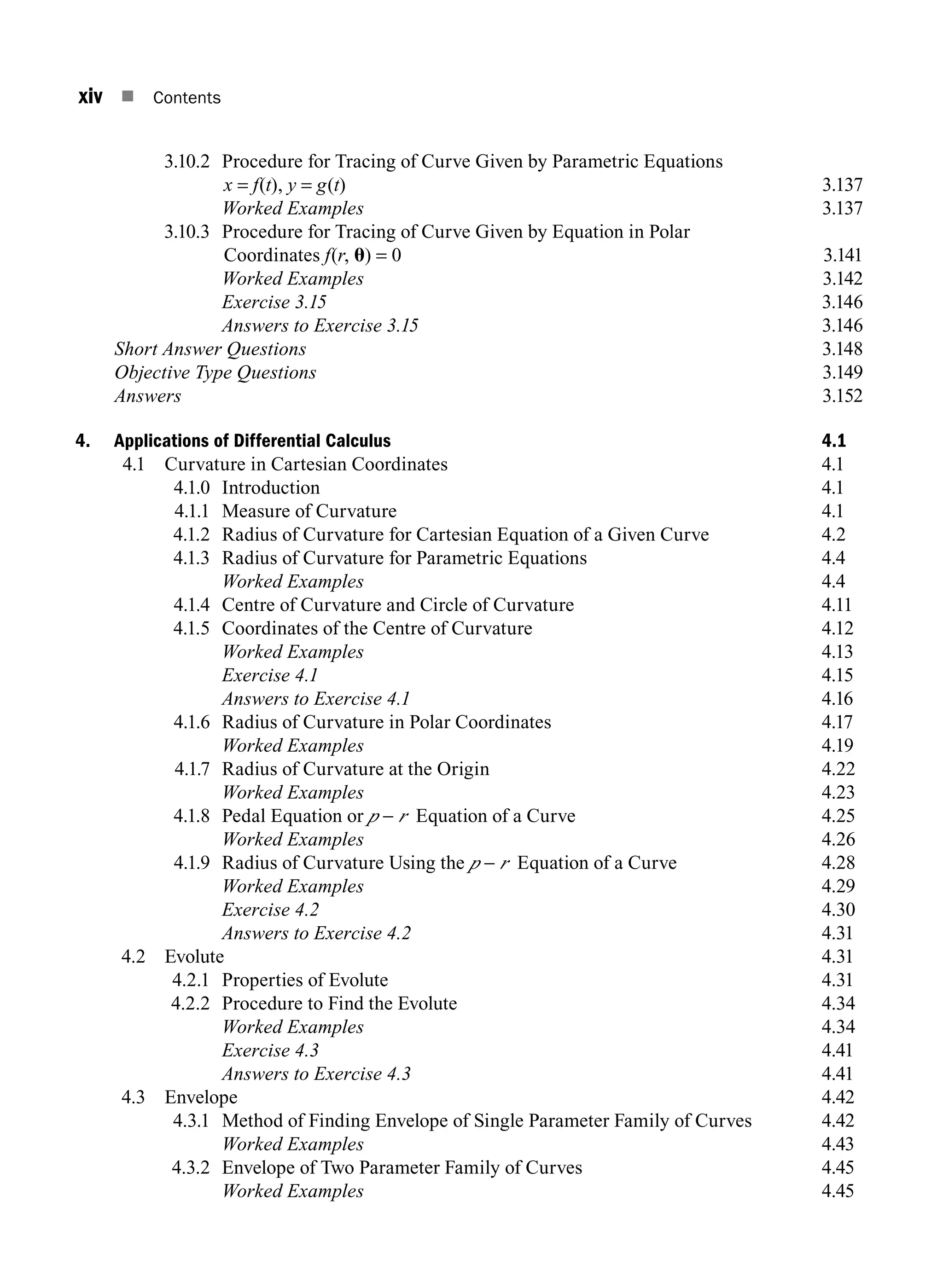 xiv n Contents
3.10.2 Procedure for Tracing of Curve Given by Parametric Equations
x = f(t), y = g(t)3.137
		 Worked Examples3.137
3.10.3 Procedure for Tracing of Curve Given by Equation in Polar
Coordinates f(r, u) = 0 3.141
		 Worked Examples3.142
		 Exercise 3.153.146
		 Answers to Exercise 3.153.146
Short Answer Questions3.148
Objective Type Questions3.149
Answers3.152
4. Applications of Differential Calculus 4.1
4.1 Curvature in Cartesian Coordinates 4.1
4.1.0 Introduction 4.1
4.1.1 Measure of Curvature 4.1
4.1.2 Radius of Curvature for Cartesian Equation of a Given Curve 4.2
4.1.3 Radius of Curvature for Parametric Equations 4.4
		 Worked Examples 4.4
4.1.4 Centre of Curvature and Circle of Curvature 4.11
4.1.5 Coordinates of the Centre of Curvature 4.12
		 Worked Examples 4.13
		 Exercise 4.1 4.15
		 Answers to Exercise 4.1 4.16
4.1.6 Radius of Curvature in Polar Coordinates 4.17
		 Worked Examples 4.19
4.1.7 Radius of Curvature at the Origin 4.22
		 Worked Examples 4.23
4.1.8 Pedal Equation or p - r Equation of a Curve 4.25
		 Worked Examples 4.26
4.1.9 Radius of Curvature Using the p - r Equation of a Curve 4.28
		 Worked Examples 4.29
		 Exercise 4.2 4.30
		 Answers to Exercise 4.2 4.31
4.2 Evolute 4.31
4.2.1 Properties of Evolute 4.31
4.2.2 Procedure to Find the Evolute 4.34
		 Worked Examples 4.34
		 Exercise 4.3 4.41
		 Answers to Exercise 4.3 4.41
4.3 Envelope 4.42
4.3.1	
Method of Finding Envelope of Single Parameter Family of Curves 4.42
		 Worked Examples 4.43
4.3.2 Envelope of Two Parameter Family of Curves 4.45
		 Worked Examples 4.45
A01_ENGINEERING_MATHEMATICS-I _FM - (Reprint).indd 14 3/2/2017 6:17:53 PM
 
