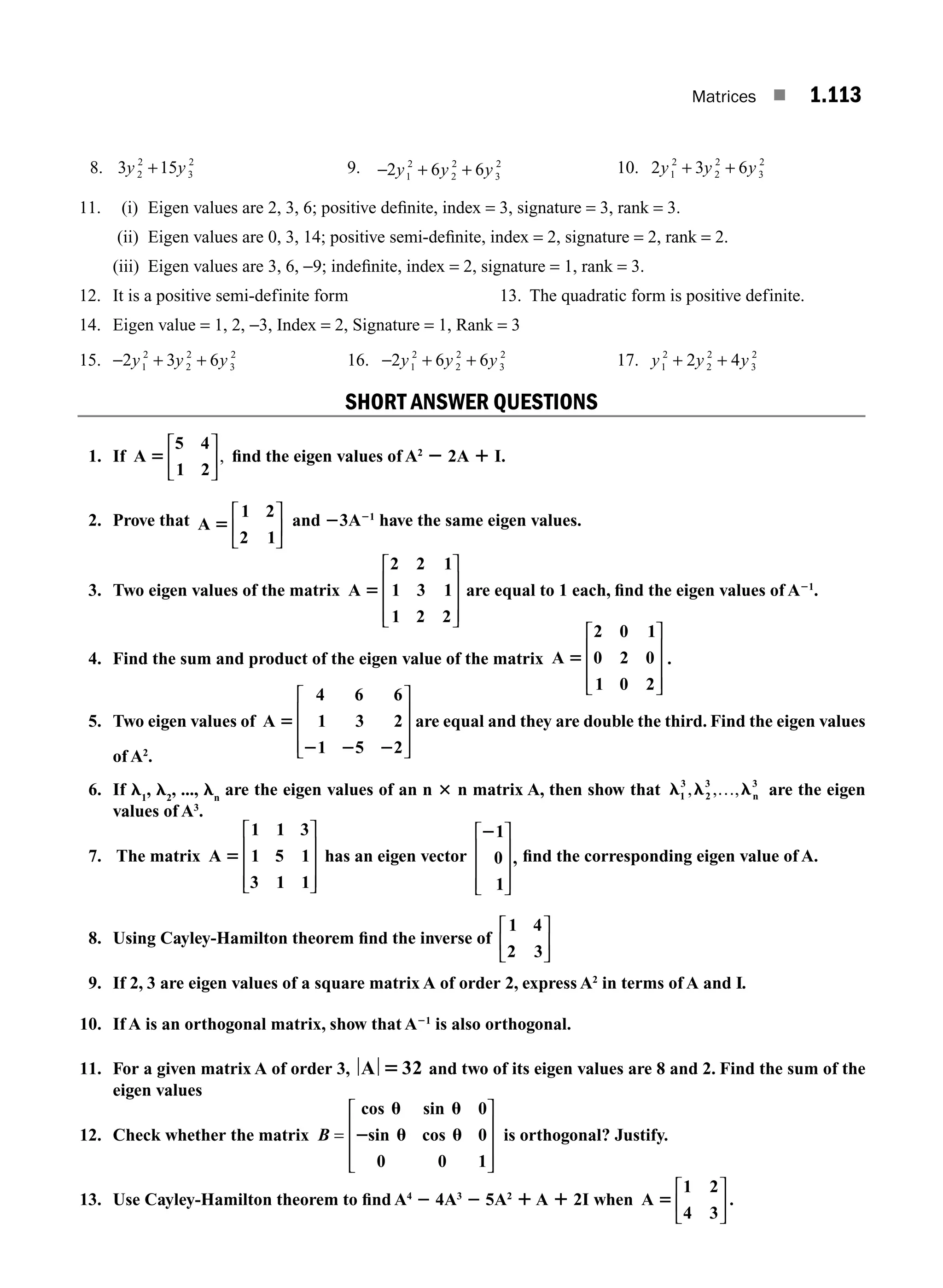 Matrices ■ 1.113
8. 3 15
2
2
3
2
y y
+ 9. −2 6 6
1
2
2
2
3
2
y y y
+ + 10. 2 3 6
1
2
2
2
3
2
y y y
+ +
11. (i) Eigen values are 2, 3, 6; positive deﬁnite, index = 3, signature = 3, rank = 3.
(ii) Eigen values are 0, 3, 14; positive semi-deﬁnite, index = 2, signature = 2, rank = 2.
(iii) Eigen values are 3, 6, −9; indeﬁnite, index = 2, signature = 1, rank = 3.
12. It is a positive semi-definite form 13. The quadratic form is positive definite.
14. Eigen value = 1, 2, −3, Index = 2, Signature = 1, Rank = 3
15. −2 3 6
1
2
2
2
3
2
y y y
+ + 16. − + +
2 6 6
1
2
2
2
3
2
y y y 17. y y y
1
2
2
2
3
2
2 4
+ +
SHORT ANSWER QUESTIONS
1. If A
5 4
1 2
5
⎡
⎣
⎢
⎤
⎦
⎥, ﬁnd the eigen values of A2
2 2A 1 I.
2. Prove that A
1 2
2
5
1
⎡
⎣
⎢
⎤
⎦
⎥
and 23A21
have the same eigen values.
3. Two eigen values of the matrix A
2 2 1
1 3 1
1 2 2
5
⎡
⎣
⎢
⎢
⎢
⎤
⎦
⎥
⎥
⎥
are equal to 1 each, ﬁnd the eigen values of A21
.
4. Find the sum and product of the eigen value of the matrix A
2 0 1
0 2 0
1 0 2
5
⎡
⎣
⎢
⎢
⎢
⎤
⎦
⎥
⎥
⎥
.
5. Two eigen values of A
4 6 6
1 3 2
1 5 2
5
2 2 2
⎡
⎣
⎢
⎢
⎢
⎤
⎦
⎥
⎥
⎥
are equal and they are double the third. Find the eigen values
of A2
.
6. If l1
, l2
, ..., ln
are the eigen values of an n 3 n matrix A, then show that l l l
1
3
2
, , ,
3
n
3
… are the eigen
values of A3
.
7. The matrix A
1 1 3
1 5 1
3 1 1
5
⎡
⎣
⎢
⎢
⎢
⎤
⎦
⎥
⎥
⎥
has an eigen vector
21
0
1
,
⎡
⎣
⎢
⎢
⎢
⎤
⎦
⎥
⎥
⎥
ﬁnd the corresponding eigen value of A.
8. Using Cayley-Hamilton theorem ﬁnd the inverse of
1 4
2 3
⎡
⎣
⎢
⎤
⎦
⎥
9. If 2, 3 are eigen values of a square matrix A of order 2, express A2
in terms of A and I.
10. If A is an orthogonal matrix, show that A21
is also orthogonal.
11. For a given matrix A of order 3, A 532 and two of its eigen values are 8 and 2. Find the sum of the
eigen values
12. Check whether the matrix B =
⎡
⎣
⎢
⎢
⎢
⎤
⎦
⎥
⎥
⎥
cos sin 0
sin cos 0
0 0 1
u u
2 u u is orthogonal? Justify.
13. Use Cayley-Hamilton theorem to ﬁnd A4
2 4A3
2 5A2
1A 1 2I when A
1 2
4 3
5
⎡
⎣
⎢
⎤
⎦
⎥ .
M01_ENGINEERING_MATHEMATICS-I _CH01_Part B.indd 113 5/30/2016 5:07:46 PM
 