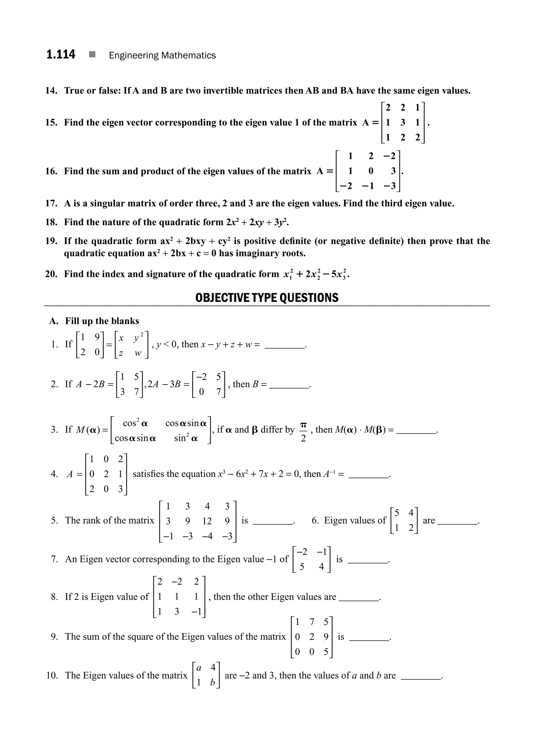 1.114 ■ Engineering Mathematics
14. True or false: If A and B are two invertible matrices then AB and BA have the same eigen values.
15. Find the eigen vector corresponding to the eigen value 1 of the matrix A
2 2 1
1 3 1
1 2 2
5
⎡
⎣
⎢
⎢
⎢
⎤
⎦
⎥
⎥
⎥
.
16. Find the sum and product of the eigen values of the matrix A
1 2 2
1 0 3
2 1 3
.
5
2
2 2 2
⎡
⎣
⎢
⎢
⎢
⎤
⎦
⎥
⎥
⎥
17. A is a singular matrix of order three, 2 and 3 are the eigen values. Find the third eigen value.
18. Find the nature of the quadratic form 2x2
+ 2xy + 3y2
.
19. If the quadratic form ax2
+ 2bxy + cy2
is positive deﬁnite (or negative deﬁnite) then prove that the
quadratic equation ax2
+ 2bx + c = 0 has imaginary roots.
20. Find the index and signature of the quadratic form x x x
1
2
2
2
3
2
2 5 .
1 2
OBJECTIVE TYPE QUESTIONS
A. Fill up the blanks
1. If
1 9
2 0
2
⎡
⎣
⎢
⎤
⎦
⎥ =
⎡
⎣
⎢
⎤
⎦
⎥
x y
z w
, y  0, then x − y + z + w = ________.
2. If A B A B
− =
⎡
⎣
⎢
⎤
⎦
⎥ − =
−
⎡
⎣
⎢
⎤
⎦
⎥
2
1 5
3 7
2 3
2 5
0 7
, , then B = ________.
3. If M ( )
cos cos sin
cos sin sin
a
a a a
a a a
=
⎡
⎣
⎢
⎤
⎦
⎥
2
2
, if a and b differ by
p
2
, then M(a) ⋅ M(b) = ________.
4. A =
⎡
⎣
⎢
⎢
⎢
⎤
⎦
⎥
⎥
⎥
1 0 2
0 2 1
2 0 3
satisﬁes the equation x3
− 6x2
+ 7x + 2 = 0, then A−1
= ________.
5. The rank of the matrix
1 3 4 3
3 9 12 9
1 3 4 3
− − − −
⎡
⎣
⎢
⎢
⎢
⎤
⎦
⎥
⎥
⎥
is ________. 6. Eigen values of
5 4
1 2
⎡
⎣
⎢
⎤
⎦
⎥ are ________.
7. An Eigen vector corresponding to the Eigen value −1 of
− −
⎡
⎣
⎢
⎤
⎦
⎥
2 1
5 4
is ________.
8. If 2 is Eigen value of
2 2 2
1 1 1
1 3 1
−
−
⎡
⎣
⎢
⎢
⎢
⎤
⎦
⎥
⎥
⎥
, then the other Eigen values are ________.
9. The sum of the square of the Eigen values of the matrix
1 7 5
0 2 9
0 0 5
⎡
⎣
⎢
⎢
⎢
⎤
⎦
⎥
⎥
⎥
is ________.
10. The Eigen values of the matrix
a
b
4
1
⎡
⎣
⎢
⎤
⎦
⎥ are −2 and 3, then the values of a and b are ________.
M01_ENGINEERING_MATHEMATICS-I _CH01_Part B.indd 114 5/30/2016 5:07:49 PM
 