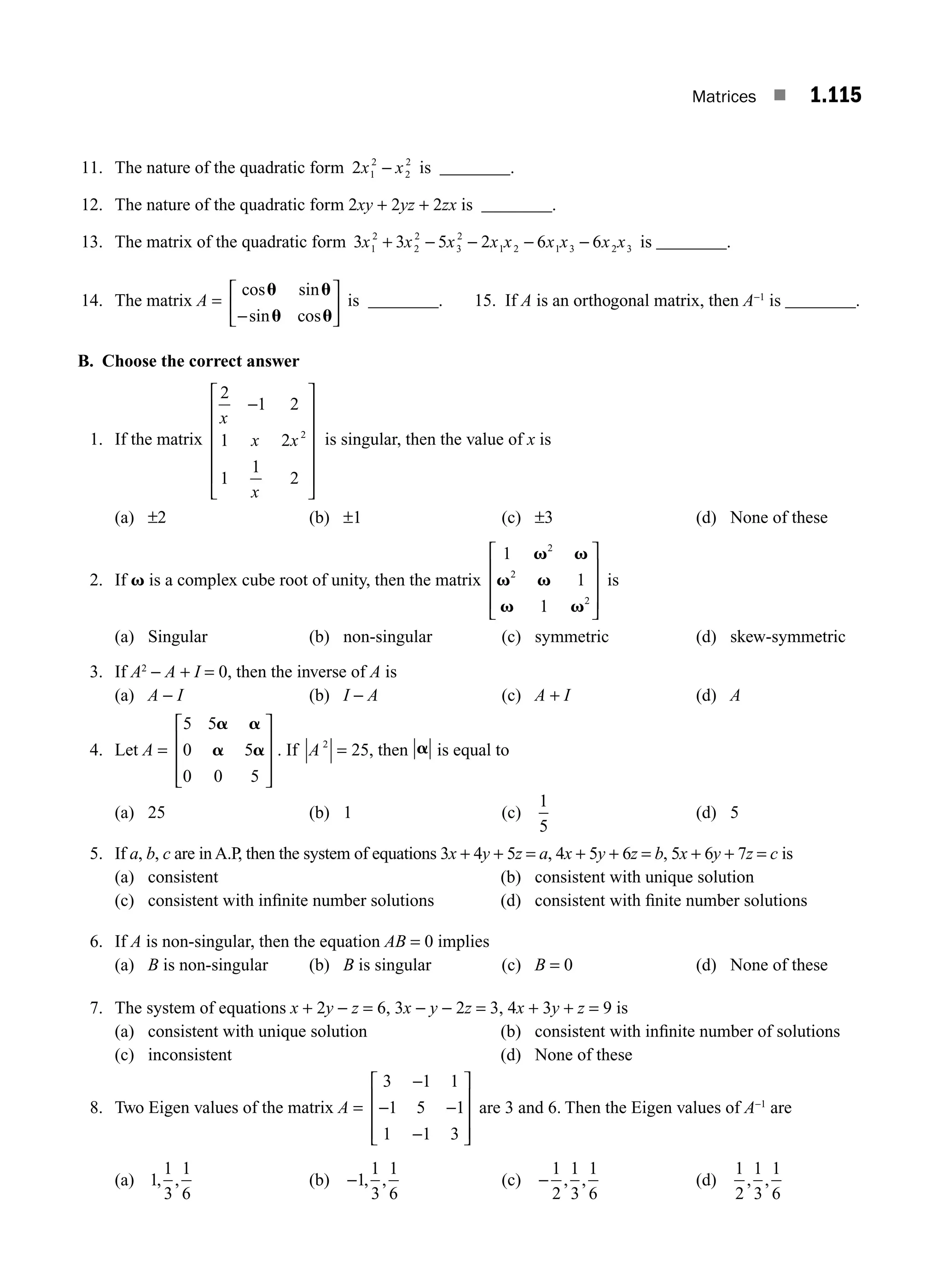 Matrices ■ 1.115
11. The nature of the quadratic form 2 1
2
2
2
x x
− is ________.
12. The nature of the quadratic form 2xy + 2yz + 2zx is ________.
13. The matrix of the quadratic form 3 3 5 2 6 6
1
2
2
2
3
2
1 2 1 3 2 3
x x x x x x x x x
+ − − − − is ________.
14. The matrix A =
cos sin
sin cos
u u
u u
−
⎡
⎣
⎢
⎤
⎦
⎥ is ________. 15. If A is an orthogonal matrix, then A−1
is ________.
B. Choose the correct answer
1. If the matrix
2
1 2
1 2
1
1
2
2
x
x x
x
−
⎡
⎣
⎢
⎢
⎢
⎢
⎢
⎤
⎦
⎥
⎥
⎥
⎥
⎥
is singular, then the value of x is
(a) ±2 (b) ±1 (c) ±3 (d) None of these
2. If v is a complex cube root of unity, then the matrix
1
1
1
2
2
2
v v
v v
v v
⎡
⎣
⎢
⎢
⎢
⎤
⎦
⎥
⎥
⎥
is
(a) Singular (b) non-singular (c) symmetric (d) skew-symmetric
3. If A2
− A + I = 0, then the inverse of A is
(a) A − I (b) I − A (c) A + I (d) A
4. Let A =
5 5
0 5
0 0 5
a a
a a
⎡
⎣
⎢
⎢
⎢
⎤
⎦
⎥
⎥
⎥
. If A 2
25
= , then a is equal to
(a) 25 (b) 1 (c)
1
5
(d) 5
5. If a, b, c are in A.P, then the system of equations 3x + 4y + 5z = a, 4x + 5y + 6z = b, 5x + 6y + 7z = c is
(a) consistent (b) consistent with unique solution
(c) consistent with inﬁnite number solutions (d) consistent with ﬁnite number solutions
6. If A is non-singular, then the equation AB = 0 implies
(a) B is non-singular (b) B is singular (c) B = 0 (d) None of these
7. The system of equations x + 2y − z = 6, 3x − y − 2z = 3, 4x + 3y + z = 9 is
(a) consistent with unique solution (b) consistent with inﬁnite number of solutions
(c) inconsistent (d) None of these
8. Two Eigen values of the matrix A =
3 1 1
1 5 1
1 1 3
−
− −
−
⎡
⎣
⎢
⎢
⎢
⎤
⎦
⎥
⎥
⎥
are 3 and 6. Then the Eigen values of A−1
are
(a) 1
1
3
1
6
, , (b) −1
1
3
1
6
, , (c) −
1
2
1
3
1
6
, , (d)
1
2
1
3
1
6
, ,
M01_ENGINEERING_MATHEMATICS-I _CH01_Part B.indd 115 5/30/2016 5:07:51 PM
 
