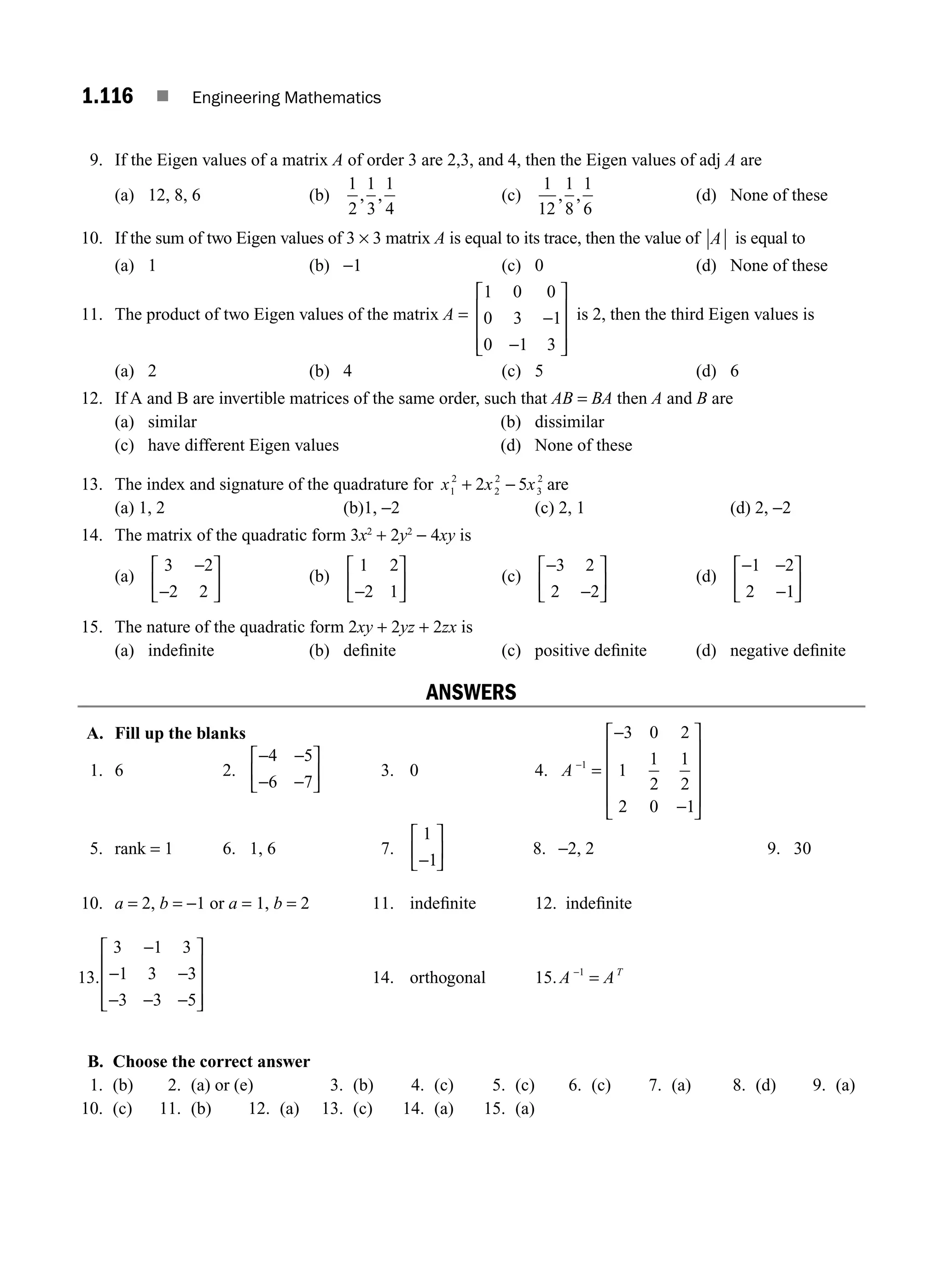 1.116 ■ Engineering Mathematics
9. If the Eigen values of a matrix A of order 3 are 2,3, and 4, then the Eigen values of adj A are
(a) 12, 8, 6 (b)
1
2
1
3
1
4
, , (c)
1
12
1
8
1
6
, , (d) None of these
10. If the sum of two Eigen values of 3 × 3 matrix A is equal to its trace, then the value of A is equal to
(a) 1 (b) −1 (c) 0 (d) None of these
11. The product of two Eigen values of the matrix A =
1 0 0
0 3 1
0 1 3
−
−
⎡
⎣
⎢
⎢
⎢
⎤
⎦
⎥
⎥
⎥
is 2, then the third Eigen values is
(a) 2 (b) 4 (c) 5 (d) 6
12. If A and B are invertible matrices of the same order, such that AB = BA then A and B are
(a) similar (b) dissimilar
(c) have different Eigen values (d) None of these
13. The index and signature of the quadrature for x x x
1
2
2
2
3
2
2 5
+ − are
(a) 1, 2 (b)1, −2 (c) 2, 1 (d) 2, −2
14. The matrix of the quadratic form 3x2
+ 2y2
− 4xy is
(a)
3 2
2 2
−
−
⎡
⎣
⎢
⎤
⎦
⎥ (b)
1 2
2 1
−
⎡
⎣
⎢
⎤
⎦
⎥ (c)
−
−
⎡
⎣
⎢
⎤
⎦
⎥
3 2
2 2
(d)
− −
−
⎡
⎣
⎢
⎤
⎦
⎥
1 2
2 1
15. The nature of the quadratic form 2xy + 2yz + 2zx is
(a) indeﬁnite (b) deﬁnite (c) positive deﬁnite (d) negative deﬁnite
ANSWERS
A. Fill up the blanks
1. 6 2.
− −
− −
⎡
⎣
⎢
⎤
⎦
⎥
4 5
6 7
3. 0 4. A −
=
−
−
⎡
⎣
⎢
⎢
⎢
⎢
⎤
⎦
⎥
⎥
⎥
⎥
1
3 0 2
1
1
2
1
2
2 0 1
5. rank = 1 6. 1, 6 7.
1
1
−
⎡
⎣
⎢
⎤
⎦
⎥ 8. −2, 2 9. 30
10. a = 2, b = −1 or a = 1, b = 2 11. indeﬁnite 12. indeﬁnite
13.
3 1 3
1 3 3
3 3 5
−
− −
− − −
⎡
⎣
⎢
⎢
⎢
⎤
⎦
⎥
⎥
⎥
14. orthogonal 15. A AT
−
=
1
B. Choose the correct answer
1. (b) 2. (a) or (e) 3. (b) 4. (c) 5. (c) 6. (c) 7. (a) 8. (d) 9. (a)
10. (c) 11. (b) 12. (a) 13. (c) 14. (a) 15. (a)
M01_ENGINEERING_MATHEMATICS-I _CH01_Part B.indd 116 5/30/2016 5:07:54 PM
 