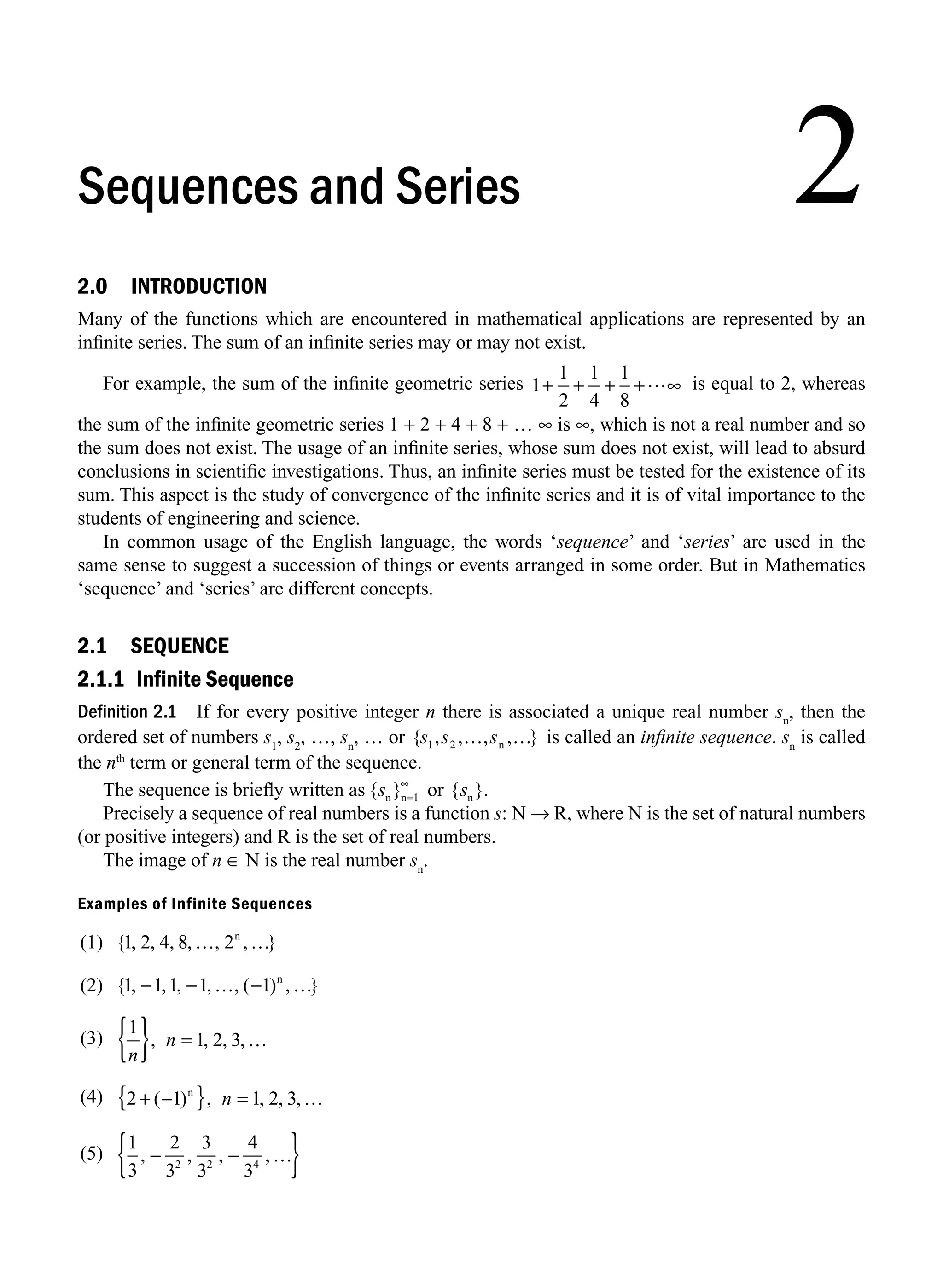 2.0 INTRODUCTION
Many of the functions which are encountered in mathematical applications are represented by an
inﬁnite series. The sum of an inﬁnite series may or may not exist.
For example, the sum of the inﬁnite geometric series 1
1
2
1
4
1
8
+ …
+ + + ∞ is equal to 2, whereas
the sum of the inﬁnite geometric series 1 + 2 + 4 + 8 + … ∞ is ∞, which is not a real number and so
the sum does not exist. The usage of an inﬁnite series, whose sum does not exist, will lead to absurd
conclusions in scientiﬁc investigations. Thus, an inﬁnite series must be tested for the existence of its
sum. This aspect is the study of convergence of the inﬁnite series and it is of vital importance to the
students of engineering and science.
In common usage of the English language, the words ‘sequence’ and ‘series’ are used in the
same sense to suggest a succession of things or events arranged in some order. But in Mathematics
‘sequence’ and ‘series’ are different concepts.
2.1 SEQUENCE
2.1.1 Infinite Sequence
Definition 2.1 If for every positive integer n there is associated a unique real number sn
, then the
ordered set of numbers s1
, s2
, …, sn
, … or { , , , , }
s s s
1 2 … …
n is called an inﬁnite sequence. sn
is called
the nth
term or general term of the sequence.
The sequence is brieﬂy written as { }
s s
n n n
or { }.
=1
∞
Precisely a sequence of real numbers is a function s: N → R, where N is the set of natural numbers
(or positive integers) and R is the set of real numbers.
The image of n ∈ N is the real number sn
.
Examples of Infinite Sequences
(1) { , , , , , , }
1 2 4 8 2
… …
n
(2) { , , , , , ( ) , }
1 1 1 1 1
− … …
− − n
(3)
1
1 2 3
n
n
{ } =
, , , ,…
(4) 2 1 1 2 3
+
{ } =
( ) , , , ,
− …
n
n
(5)
1
3
2
3
3
3
4
3
2 2 4
, , , ,
− …
−
{ }
2
Sequences and Series
M02_ENGINEERING_MATHEMATICS-I _XXXX_CH02.indd 1 5/12/2016 10:52:46 AM
 