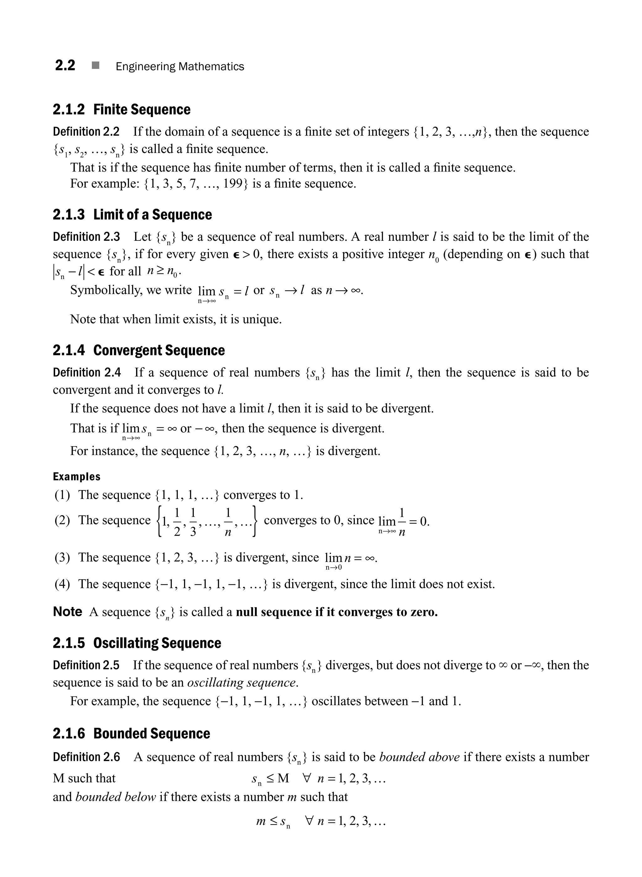 2.2 ■ Engineering Mathematics
2.1.2 Finite Sequence
Definition 2.2 If the domain of a sequence is a ﬁnite set of integers {1, 2, 3, …,n}, then the sequence
{s1
, s2
, …, sn
} is called a ﬁnite sequence.
That is if the sequence has ﬁnite number of terms, then it is called a ﬁnite sequence.
For example: {1, 3, 5, 7, …, 199} is a ﬁnite sequence.
2.1.3 Limit of a Sequence
Definition 2.3 Let {sn
} be a sequence of real numbers. A real number l is said to be the limit of the
sequence {sn
}, if for every given e  0, there exists a positive integer n0
(depending on e) such that
s l
n −  e for all n n
≥ 0 .
Symbolically, we write lim
n
n
→∞
=
s l or s l
n → as n → ∞.
Note that when limit exists, it is unique.
2.1.4 Convergent Sequence
Definition 2.4 If a sequence of real numbers { }
sn has the limit l, then the sequence is said to be
convergent and it converges to l.
If the sequence does not have a limit l, then it is said to be divergent.
That is if lim ,
n
or
→∞
= ∞
sn ∞ − then the sequence is divergent.
For instance, the sequence {1, 2, 3, …, n, …} is divergent.
Examples
(1) The sequence {1, 1, 1, …} converges to 1.
(2) The sequence 1
1
2
1
3
1
, , , , ,
… …
n
{ } converges to 0, since lim .
n→∞
1
0
n
=
(3) The sequence {1, 2, 3, …} is divergent, since lim .
n→
∞
0
n =
(4) The sequence {−1, 1, −1, 1, −1, …} is divergent, since the limit does not exist.
Note A sequence {sn
} is called a null sequence if it converges to zero.
2.1.5 Oscillating Sequence
Definition 2.5 If the sequence of real numbers { }
sn diverges, but does not diverge to ` or −`, then the
sequence is said to be an oscillating sequence.
For example, the sequence {−1, 1, −1, 1, …} oscillates between −1 and 1.
2.1.6 Bounded Sequence
Definition 2.6 A sequence of real numbers { }
sn is said to be bounded above if there exists a number
M such that s n
n M
≤ =
∀ …
1 2 3
, , ,
and bounded below if there exists a number m such that
m s n
≤ ∀
n = …
1 2 3
, , ,
M02_ENGINEERING_MATHEMATICS-I _XXXX_CH02.indd 2 5/12/2016 10:52:50 AM
 