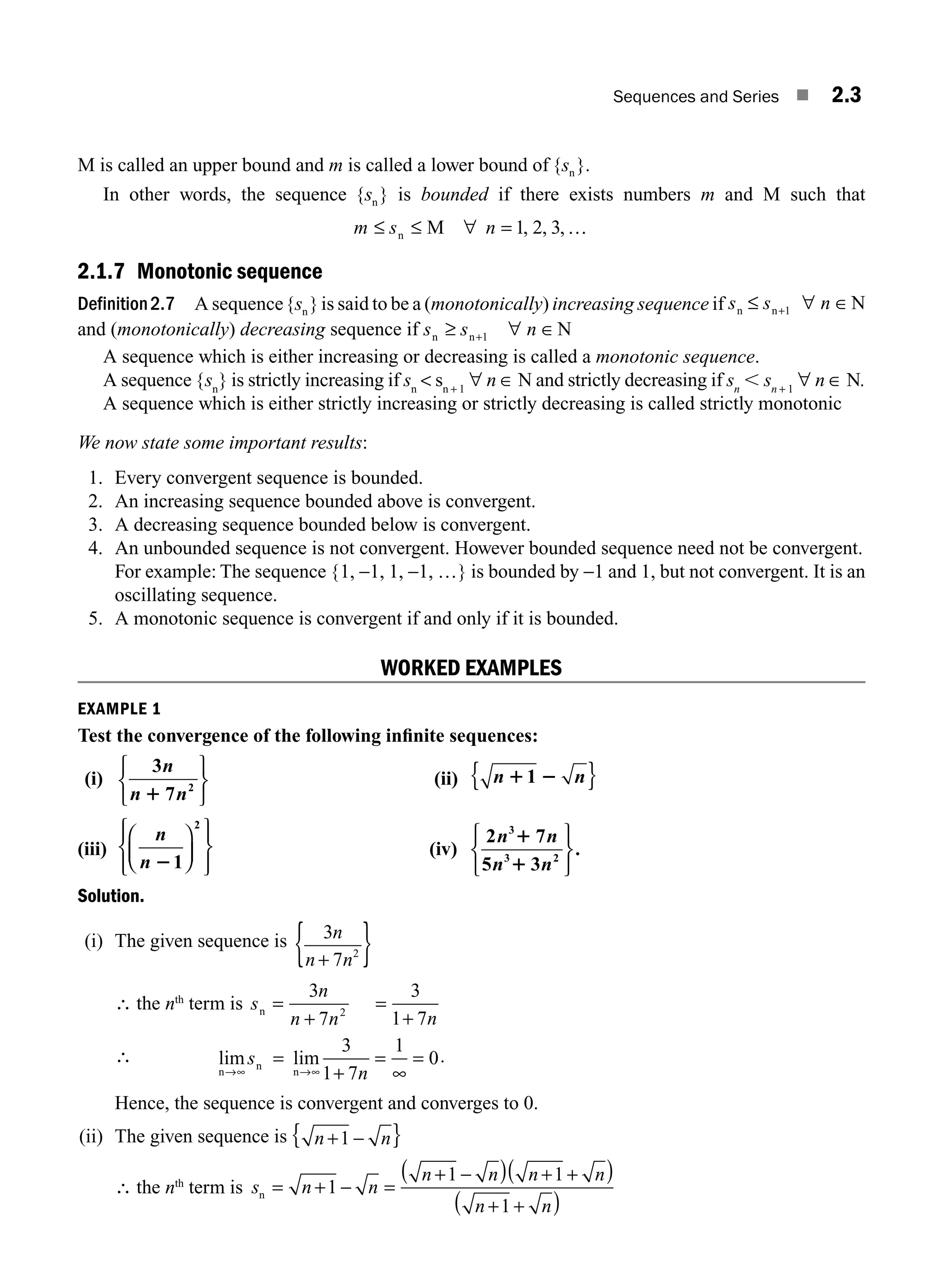 Sequences and Series ■ 2.3
M is called an upper bound and m is called a lower bound of { }.
sn
In other words, the sequence { }
sn is bounded if there exists numbers m and M such that
m s n
≤ ≤ =
n M ∀ …
1 2 3
, , ,
2.1.7 Monotonic sequence
Definition2.7 A sequence{ }
sn is said to be a (monotonically) increasing sequence if s s n
n n N
≤ ∀
+1 ∈
and (monotonically) decreasing sequence if s s n
n n N
≥ + ∀ ∈
1
A sequence which is either increasing or decreasing is called a monotonic sequence.
A sequence {sn
} is strictly increasing if sn
 sn + 1
∀ n ∈ N and strictly decreasing if sn
, sn + 1
∀ n ∈ N.
A sequence which is either strictly increasing or strictly decreasing is called strictly monotonic
We now state some important results:
1. Every convergent sequence is bounded.
2. An increasing sequence bounded above is convergent.
3. A decreasing sequence bounded below is convergent.
4. An unbounded sequence is not convergent. However bounded sequence need not be convergent.
For example: The sequence {1, −1, 1, −1, …} is bounded by −1 and 1, but not convergent. It is an
oscillating sequence.
5. A monotonic sequence is convergent if and only if it is bounded.
WORKED EXAMPLES
EXAMPLE 1
Test the convergence of the following inﬁnite sequences:
(i)
3
7 2
n
n n
1
⎧
⎨
⎩
⎫
⎬
⎭
(ii) n n
1 2
1
{ }
(iii)
n
n 21
2
⎛
⎝
⎜
⎞
⎠
⎟
⎧
⎨
⎪
⎩
⎪
⎫
⎬
⎪
⎭
⎪
(iv)
2 7
5 3
3
3 2
n n
n n
1
1
⎧
⎨
⎩
⎫
⎬
⎭
.
Solution.
(i) The given sequence is 3
7 2
n
n n
+
{ }
∴ the nth
term is s
n
n n n
n = =
3
7
3
1 7
2
+ +
∴ lim lim
n
n
n
→∞ →∞
=
+
=
∞
=
s
n
3
1 7
1
0.
Hence, the sequence is convergent and converges to 0.
(ii) The given sequence is n n
+ −
1
{ }
∴ the nth
term is s n n
n n n n
n n
n = =
+ −
+ −
( ) + +
( )
+ +
( )
1
1 1
1
M02_ENGINEERING_MATHEMATICS-I _XXXX_CH02.indd 3 5/12/2016 10:52:55 AM
 