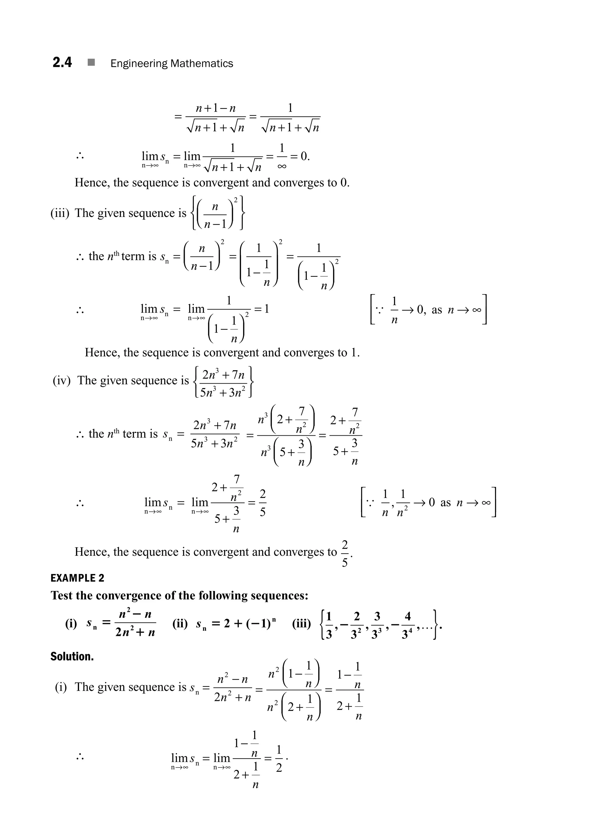 2.4 ■ Engineering Mathematics
=
+ −
+ +
=
+ +
n n
n n n n
1
1
1
1
∴ lim lim .
n
n
n
→∞ →∞ + +
=
∞
=
s
n n
=
1
1
1
0
Hence, the sequence is convergent and converges to 0.
(iii) The given sequence is
n
n −1
2
⎛
⎝
⎜
⎞
⎠
⎟
⎧
⎨
⎩
⎫
⎬
⎭
∴ the nth
term is s
n
n
n =
⎛
⎝
⎜
⎞
⎠
⎟
−1
2
=
⎛
⎝
⎜
⎜
⎞
⎠
⎟
⎟
=
⎛
⎝
⎜
⎞
⎠
⎟
1
1
1
1
1
1
2
2
− −
n n
∴ lim lim
n
n
n
→∞ →∞
−
⎛
⎝
⎜
⎞
⎠
⎟
=
s
n
=
1
1
1
1
2 {
1
0
n
n
→ → ∞
⎡
⎣
⎢
⎤
⎦
⎥
, as
Hence, the sequence is convergent and converges to 1.
(iv) The given sequence is 2 7
5 3
3
3 2
n n
n n
+
+
⎧
⎨
⎩
⎫
⎬
⎭
∴ the nth
term is s
n n
n n
n =
2 7
5 3
3
3 2
+
+
=
⎛
⎝
⎜
⎞
⎠
⎟
+
⎛
⎝
⎜
⎞
⎠
⎟
=
+
+
n
n
n
n
n
n
3
2
3
2
2
7
5
3
2
7
5
3
+
∴ lim lim ,
n
n
n
as
→∞ →∞
=
+
+
= → → ∞
⎡
⎣
⎢
⎤
⎦
⎥
s n
n
n n
n
2
7
5
3
2
5
1 1
0
2
2
{
Hence, the sequence is convergent and converges to
2
5
.
EXAMPLE 2
Test the convergence of the following sequences:
(i) s
n n
n n
n 5
2
1
2
2
2
(ii) sn
n
5 1 2
2 1
( ) (iii)
1
3
2
3
3
3
4
3
2 3 4
, , , , .
2 2 …
{ }
Solution.
(i) The given sequence is s
n n
n n
n =
2
2
2
−
+
=
−
⎛
⎝
⎜
⎞
⎠
⎟
+
⎛
⎝
⎜
⎞
⎠
⎟
=
−
+
n
n
n
n
n
n
2
2
1
1
2
1
1
1
2
1
∴ lim lim
n
n
n
→∞ →∞
=
−
+
=
s n
n
1
1
2
1
1
2
.
M02_ENGINEERING_MATHEMATICS-I _XXXX_CH02.indd 4 5/12/2016 10:53:01 AM
 