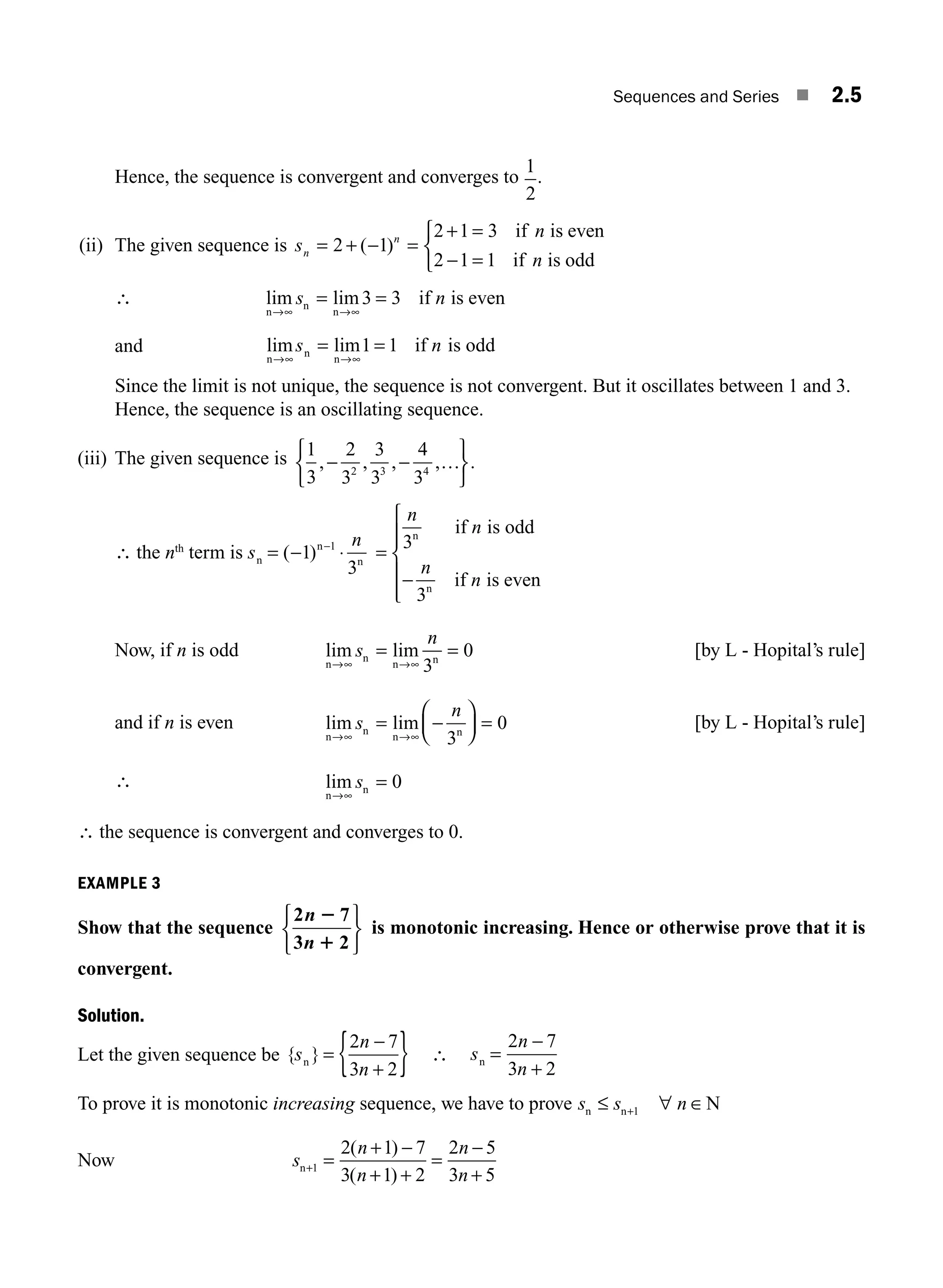 Sequences and Series ■ 2.5
Hence, the sequence is convergent and converges to
1
2
.
(ii) The given sequence is s
n
n
n
n
= + − =
+ =
− =
⎧
⎨
⎩
2 1
2 1 3
2 1 1
( )
if is even
if is odd
∴ lim lim
n
n
n
if is even
→∞ →∞
=
s n
= 3 3
and lim lim
n
n
n
if is odd
→∞ →∞
=
s n
= 1 1
Since the limit is not unique, the sequence is not convergent. But it oscillates between 1 and 3.
Hence, the sequence is an oscillating sequence.
(iii) The given sequence is 1
3
2
3
3
3
4
3
2 3 4
, , , , .
−
⎧
⎨
⎩
⎫
⎬
⎭
− …
∴ the nth
term is s
n
n
n 1
n
= − ⋅
−
( )
1
3
=
n
n
n
n
3
3
n
n
if is odd
if is even
−
⎧
⎨
⎪
⎪
⎩
⎪
⎪
Now, if n is odd lim lim
n
n
n n
→∞ →∞
= =
s
n
3
0 [by L - Hopital’s rule]
and if n is even lim lim
n
n
n n
→∞ →∞
= −
⎛
⎝
⎜
⎞
⎠
⎟ =
s
n
3
0 [by L - Hopital’s rule]
∴ lim
n
n
→∞
=
s 0
∴ the sequence is convergent and converges to 0.
EXAMPLE 3
Show that the sequence
2 7
3 2
n
n
2
1
⎧
⎨
⎩
⎫
⎬
⎭
is monotonic increasing. Hence or otherwise prove that it is
convergent.
Solution.
Let the given sequence be { }
s
n
n
n =
+
{ }
2 7
3 2
−
∴ s
n
n
n =
−
+
2 7
3 2
To prove it is monotonic increasing sequence, we have to prove s s n
n n N
≤ ∀ ∈
+1
Now s
n
n
n
n
n+ =
+
+ +
=
−
+
1
2 1 7
3 1 2
2 5
3 5
( )
( )
−
M02_ENGINEERING_MATHEMATICS-I _XXXX_CH02.indd 5 5/12/2016 10:53:07 AM
 