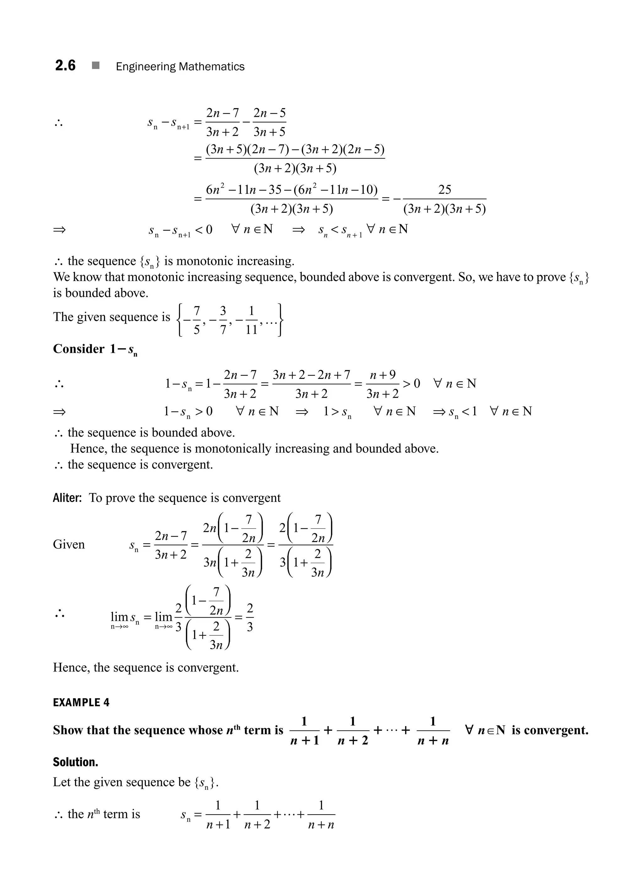 2.6 ■ Engineering Mathematics
∴ s s
n
n
n
n
n n n n
n
n n
− =
+
−
−
+
=
+ − − + −
+
+1
2 7
3 2
2 5
3 5
3 5 2 7 3 2 2 5
3 2
−
( )( ) ( )( )
( )(3
3 5
6 11 35 6 11 10
3 2 3 5
25
3 2 3 5
2 2
n
n n n n
n n n n
+
=
− − − − −
+ +
= −
+ +
)
( )
( )( ) ( )( )
⇒ s s
n n
− + 
1 0 ∀ n ∈Ν ⇒ sn
 sn + 1
∀ n ∈Ν
∴ the sequence { }
sn is monotonic increasing.
We know that monotonic increasing sequence, bounded above is convergent. So, we have to prove { }
sn
is bounded above.
The given sequence is − −
⎧
⎨
⎩
⎫
⎬
⎭
7
5
3
7
1
11
, , ,
− …
Consider 1 n
2s
∴ 1 1
2 7
3 2
3 2 2 7
3 2
9
3 2
0
−
+
s
n
n
n n
n
n
n
n
n N
= −
−
+
=
+ − +
+
=
+
 ∀ ∈
⇒ 1 0
− s n
n N
 ∀ ∈ ⇒ 1 1
 ∀ ∈ ⇒  ∀ ∈
s n s n
n n
N N
∴ the sequence is bounded above.
Hence, the sequence is monotonically increasing and bounded above.
∴ the sequence is convergent.
Aliter: To prove the sequence is convergent
Given s
n
n
n
n
n
n
n
n
n =
+
=
−
⎛
⎝
⎜
⎞
⎠
⎟
+
⎛
⎝
⎜
⎞
⎠
⎟
=
−
⎛
⎝
⎜
⎞
⎠
⎟
+
⎛
2 7
3 2
2 1
7
2
3 1
2
3
2 1
7
2
3 1
2
3
−
⎝
⎝
⎜
⎞
⎠
⎟
∴ lim lim
n
n
n
→∞ →∞
=
⎛
⎝
⎜
⎞
⎠
⎟
+
⎛
⎝
⎜
⎞
⎠
⎟
=
s n
n
2
3
1
7
2
1
2
3
2
3
−
Hence, the sequence is convergent.
EXAMPLE 4
Show that the sequence whose nth
term is
1 1
n n
1
1
1
1 1
1 2
… 1
n n
n
1
; PN is convergent.
Solution.
Let the given sequence be { }.
sn
∴ the nth
term is s
n n n n
n =
+
+ +
+
1
1
1
2
1
+
+
…
M02_ENGINEERING_MATHEMATICS-I _XXXX_CH02.indd 6 5/12/2016 10:53:12 AM
 