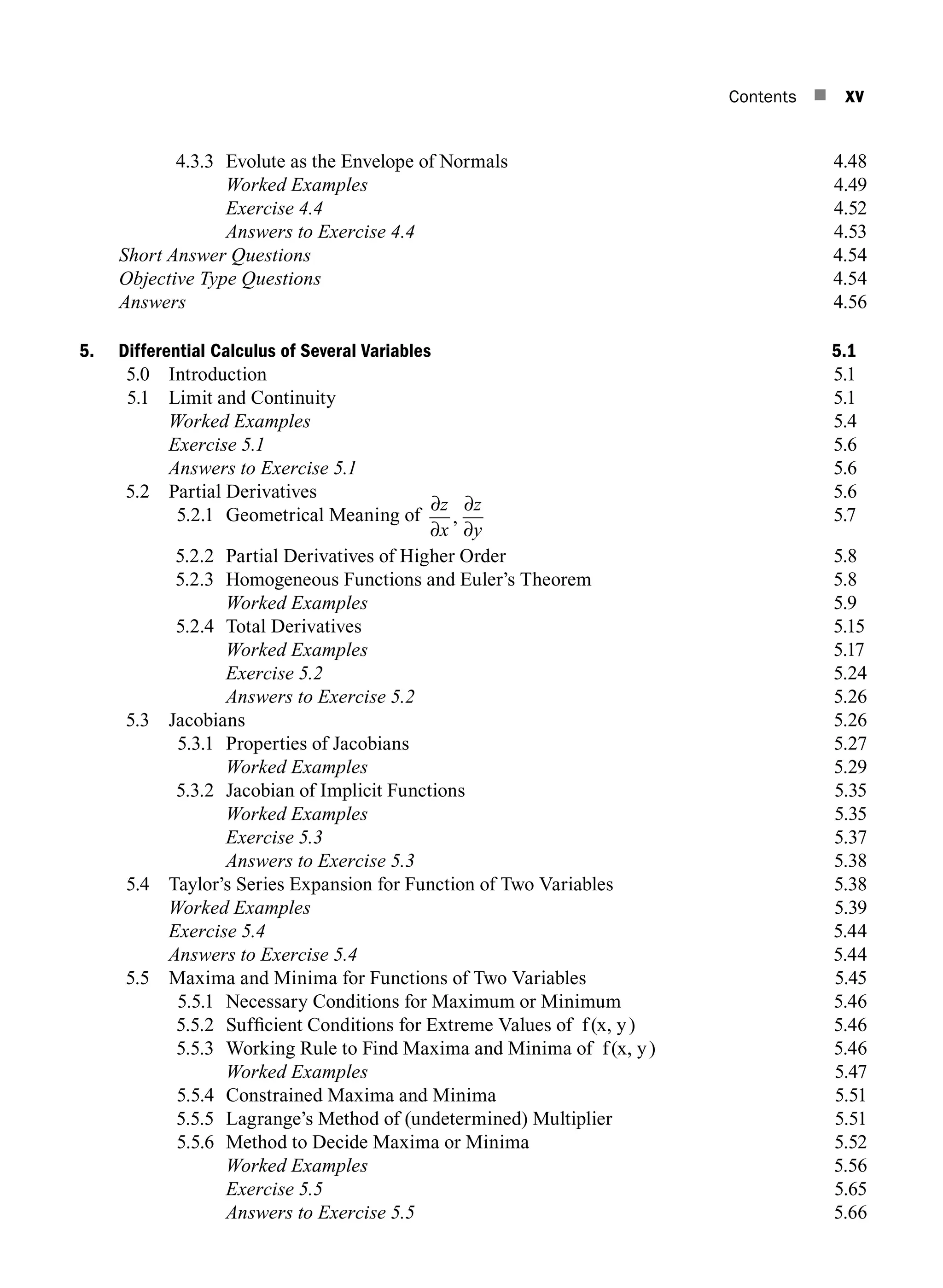 Contents n xv
4.3.3 Evolute as the Envelope of Normals 4.48
		 Worked Examples4.49
		 Exercise 4.44.52
		 Answers to Exercise 4.44.53
Short Answer Questions4.54
Objective Type Questions4.54
Answers4.56
5. Differential Calculus of Several Variables 5.1
5.0 Introduction 5.1
5.1 Limit and Continuity 5.1
		 Worked Examples 5.4
		 Exercise 5.1 5.6
		 Answers to Exercise 5.1 5.6
5.2 Partial Derivatives 5.6
5.2.1 Geometrical Meaning of
∂
∂
∂
∂
z
x
z
y
, 5.7
5.2.2 Partial Derivatives of Higher Order 5.8
5.2.3 Homogeneous Functions and Euler’s Theorem 5.8
		 Worked Examples 5.9
5.2.4 Total Derivatives 5.15
		 Worked Examples 5.17
		 Exercise 5.25.24
		 Answers to Exercise 5.25.26
5.3 Jacobians 5.26
5.3.1 Properties of Jacobians 5.27
		 Worked Examples5.29
5.3.2 Jacobian of Implicit Functions 5.35
		 Worked Examples5.35
		 Exercise 5.35.37
		 Answers to Exercise 5.35.38
5.4	
Taylor’s Series Expansion for Function of Two Variables 5.38
		 Worked Examples5.39
		 Exercise 5.45.44
		 Answers to Exercise 5.45.44
5.5	
Maxima and Minima for Functions of Two Variables 5.45
5.5.1 Necessary Conditions for Maximum or Minimum 5.46
5.5.2 Sufficient Conditions for Extreme Values of f(x, y) 5.46
5.5.3 Working Rule to Find Maxima and Minima of f(x, y) 5.46
		 Worked Examples5.47
5.5.4 Constrained Maxima and Minima 5.51
5.5.5 Lagrange’s Method of (undetermined) Multiplier 5.51
5.5.6 Method to Decide Maxima or Minima 5.52
		 Worked Examples5.56
		 Exercise 5.55.65
		 Answers to Exercise 5.55.66
A01_ENGINEERING_MATHEMATICS-I _FM - (Reprint).indd 15 3/2/2017 6:17:53 PM
 