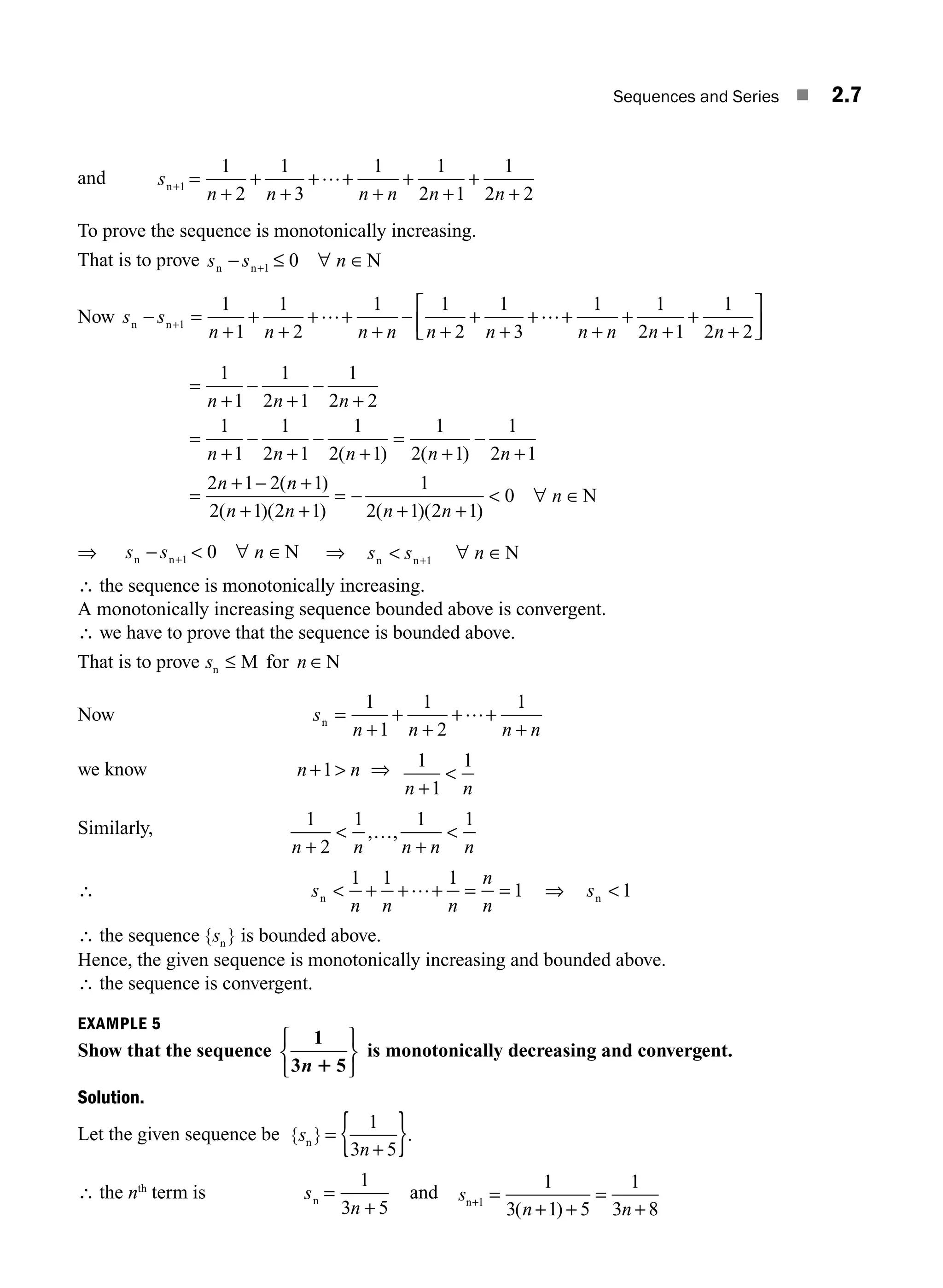 Sequences and Series ■ 2.7
and s
n n n n n n
n+
+
+
+
+ +
+
+
+
+
+
1
1
2
1
3
1 1
2 1
1
2 2
= …
To prove the sequence is monotonically increasing.
That is to prove s s n
n n N
− ∀ ∈
+1 0
≤
Now s s
n n n n n n n n n n
n n
− =
+ +
+
+
+
+
+ +
+
+
+
+
+
⎡
⎣
⎢
⎤
⎦
+1
1
1
1
2
1 1
2
1
3
1 1
2 1
1
2 2
+ +… −
+
…
⎥
⎥
=
+
−
+
−
+
=
+
−
+
−
+
=
+
−
+
=
+ −
1
1
1
2 1
1
2 2
1
1
1
2 1
1
2 1
1
2 1
1
2 1
2 1 2
n n n
n n n n n
n
( ) ( )
(n
n
n n n n
n
+
+ +
= −
+ +
 ∀ ∈
1
2 1 2 1
1
2 1 2 1
0
)
( )( ) ( )( )
N
⇒ s s n
n n N
−  ∀ ∈
+1 0 ⇒ s s n
n n N
 ∀ ∈
+1
∴ the sequence is monotonically increasing.
A monotonically increasing sequence bounded above is convergent.
∴ we have to prove that the sequence is bounded above.
That is to prove s n
n M for N
≤ ∈
Now s
n n n n
n =
+
+
+
+
+
1
1
1
2
1
+…
we know n n
+1 ⇒ 1
1
1
n n
+

Similarly, 1
2
1 1 1
n n n n n
+
 
, ,
…
+
∴ s
n n n
n
n
n  + + + = =
1 1 1
1
… ⇒ sn  1
∴ the sequence { }
sn is bounded above.
Hence, the given sequence is monotonically increasing and bounded above.
∴ the sequence is convergent.
EXAMPLE 5
Show that the sequence
1
3 5
n 1
⎧
⎨
⎩
⎫
⎬
⎭
is monotonically decreasing and convergent.
Solution.
Let the given sequence be { } .
s
n
n =
+
{ }
1
3 5
∴ the nth
term is s
n
n =
+
1
3 5
and s
n n
n+ =
+
=
+
1
1
3 1 5
1
3 8
( )
+
M02_ENGINEERING_MATHEMATICS-I _XXXX_CH02.indd 7 5/12/2016 10:53:18 AM
 
