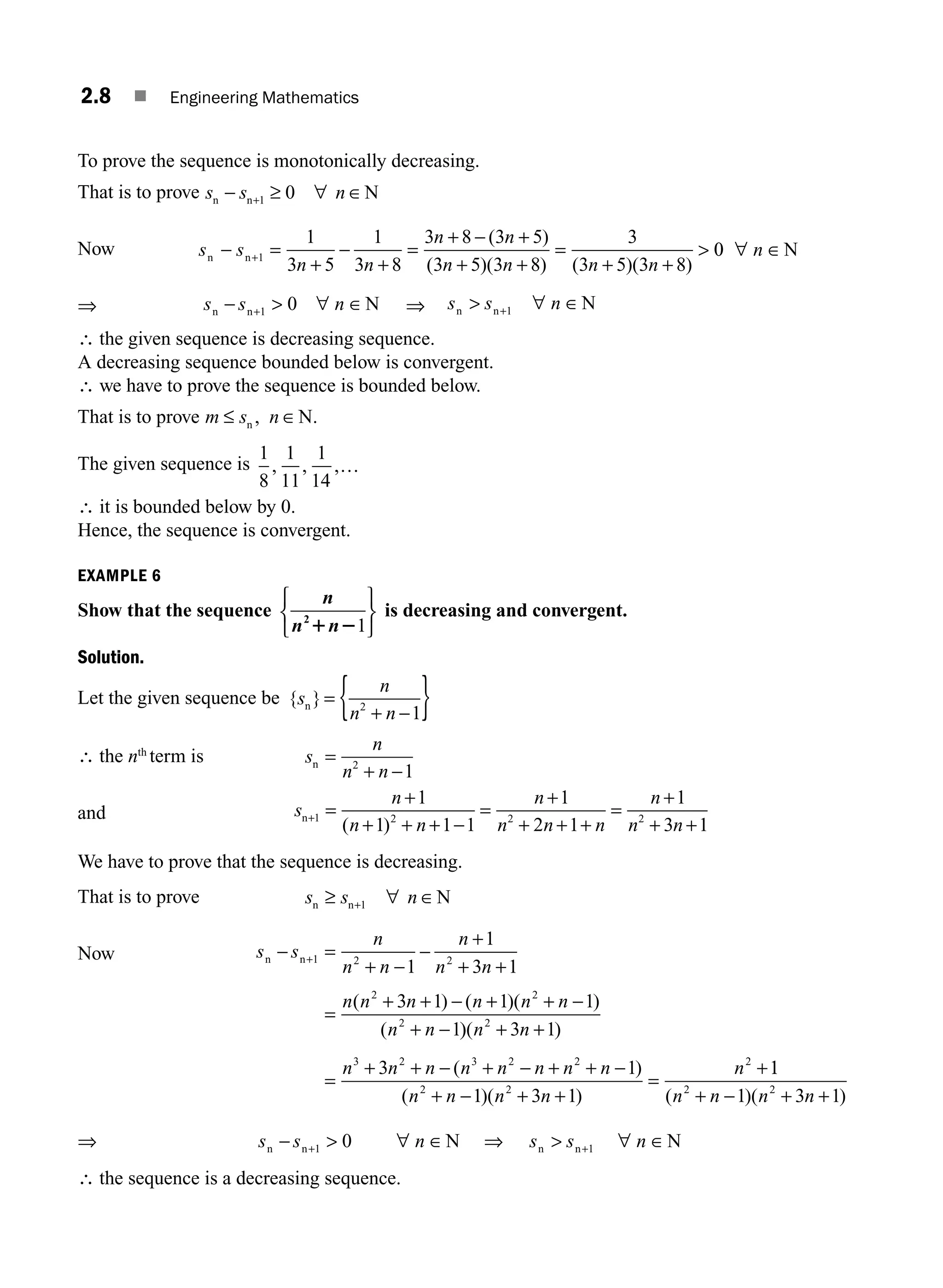 2.8 ■ Engineering Mathematics
To prove the sequence is monotonically decreasing.
That is to prove s s n
n n N
− ≥ ∀ ∈
+1 0
Now s s
n n
n n
n n n n
n n
− =
+
−
+
=
+ − +
+ +
=
+ +

+1
1
3 5
1
3 8
3 8 3 5
3 5 3 8
3
3 5 3 8
( )
( )( ) ( )( )
0
0 ∀ ∈
n N
⇒ s s n
n n N
−  ∀ ∈
+1 0 ⇒ s s n
n n N
 ∀ ∈
+1
∴ the given sequence is decreasing sequence.
A decreasing sequence bounded below is convergent.
∴ we have to prove the sequence is bounded below.
That is to prove m s n
≤ ∈
n N
, .
The given sequence is
1
8
1
11
1
14
, , ,…
∴ it is bounded below by 0.
Hence, the sequence is convergent.
EXAMPLE 6
Show that the sequence
n
n n
2
1 21
⎧
⎨
⎩
⎫
⎬
⎭
is decreasing and convergent.
Solution.
Let the given sequence be { }
s
n
n n
n =
+ −
{ }
2
1
∴ the nth
term is s
n
n n
n =
−
2
1
+
and s
n
n n
n
n n n
n
n n
n+ =
+ + + −
=
+
+ + +
=
+
+ +
1 2 2 2
1
1 1 1
1
2 1
1
3 1
+
( )
We have to prove that the sequence is decreasing.
That is to prove s s n
n n N
≥ ∀ ∈
+1
Now s s
n
n n
n
n n
n n n n n n
n n
n n
− =
−
−
+
+ +
=
+ + − + + −
+ −
+1 2 2
2 2
2
1
1
3 1
3 1 1 1
1
+
( ) ( )( )
( )
)( )
( )
( )( )
n n
n n n n n n n n
n n n n
n
2
3 2 3 2 2
2 2
2
3 1
3 1
1 3 1
+ +
=
+ + − + − + + −
+ − + +
=
+1
1
1 3 1
2 2
( )( )
n n n n
+ − + +
⇒ s s n
n n N
− +  ∀ ∈
1 0 ⇒ s s n
n n N
 ∀ ∈
+1
∴ the sequence is a decreasing sequence.
M02_ENGINEERING_MATHEMATICS-I _XXXX_CH02.indd 8 5/12/2016 10:53:24 AM
 
