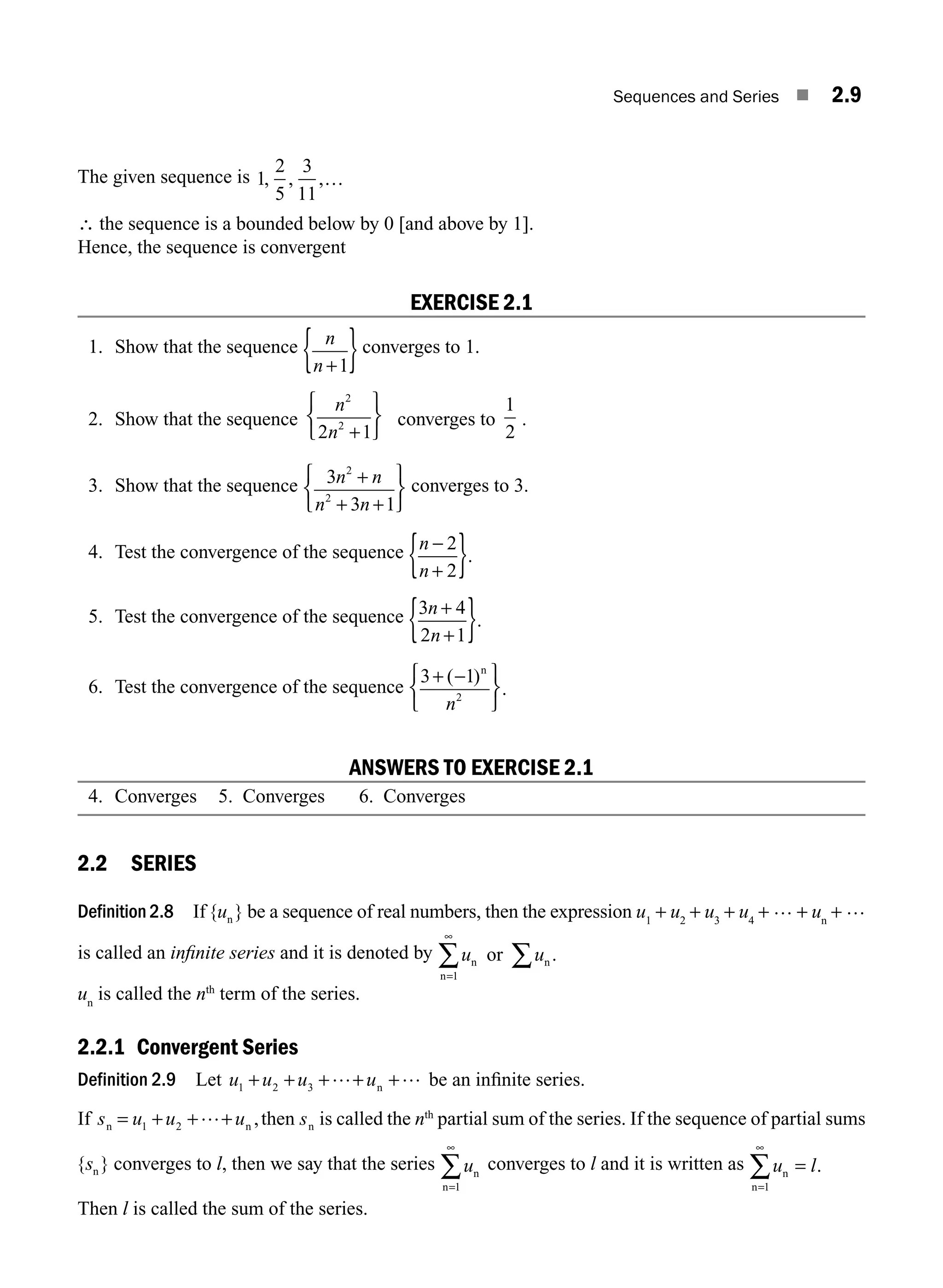 Sequences and Series ■ 2.9
The given sequence is 1
2
5
3
11
, , ,…
∴ the sequence is a bounded below by 0 [and above by 1].
Hence, the sequence is convergent
EXERCISE 2.1
1. Show that the sequence n
n +
{ }
1
converges to 1.
2. Show that the sequence
n
n
2
2
2 1
+
⎧
⎨
⎩
⎫
⎬
⎭
converges to
1
2
.
3. Show that the sequence 3
3 1
2
2
n n
n n
+
+
⎧
⎨
⎩
⎫
⎬
⎭
+
converges to 3.
4. Test the convergence of the sequence n
n
− 2
2
+
{ }.
5. Test the convergence of the sequence 3 4
2 1
n
n
+
+
{ }.
6. Test the convergence of the sequence
3 1
2
+
⎧
⎨
⎩
⎫
⎬
⎭
( )
.
− n
n
ANSWERS TO EXERCISE 2.1
4. Converges 5. Converges 6. Converges
2.2 SERIES
Definition 2.8 If { }
un be a sequence of real numbers, then the expression u1
+ u2
+ u3
+ u4
+ … + un
+ …
is called an inﬁnite series and it is denoted by u u
n n
n
or ∑
∑
=
∞
1
.
un
is called the nth
term of the series.
2.2.1 Convergent Series
Definition 2.9 Let u u u u
1 2 3
+ + + +
+… …
n be an inﬁnite series.
If s u u u s
n n n
then
= + +
1 2
…+ , is called the nth
partial sum of the series. If the sequence of partial sums
{ }
sn converges to l, then we say that the series un
n=1
∞
∑ converges to l and it is written as u l
n
n=
∞
∑
1
= .
Then l is called the sum of the series.
M02_ENGINEERING_MATHEMATICS-I _XXXX_CH02.indd 9 5/12/2016 10:53:28 AM
 