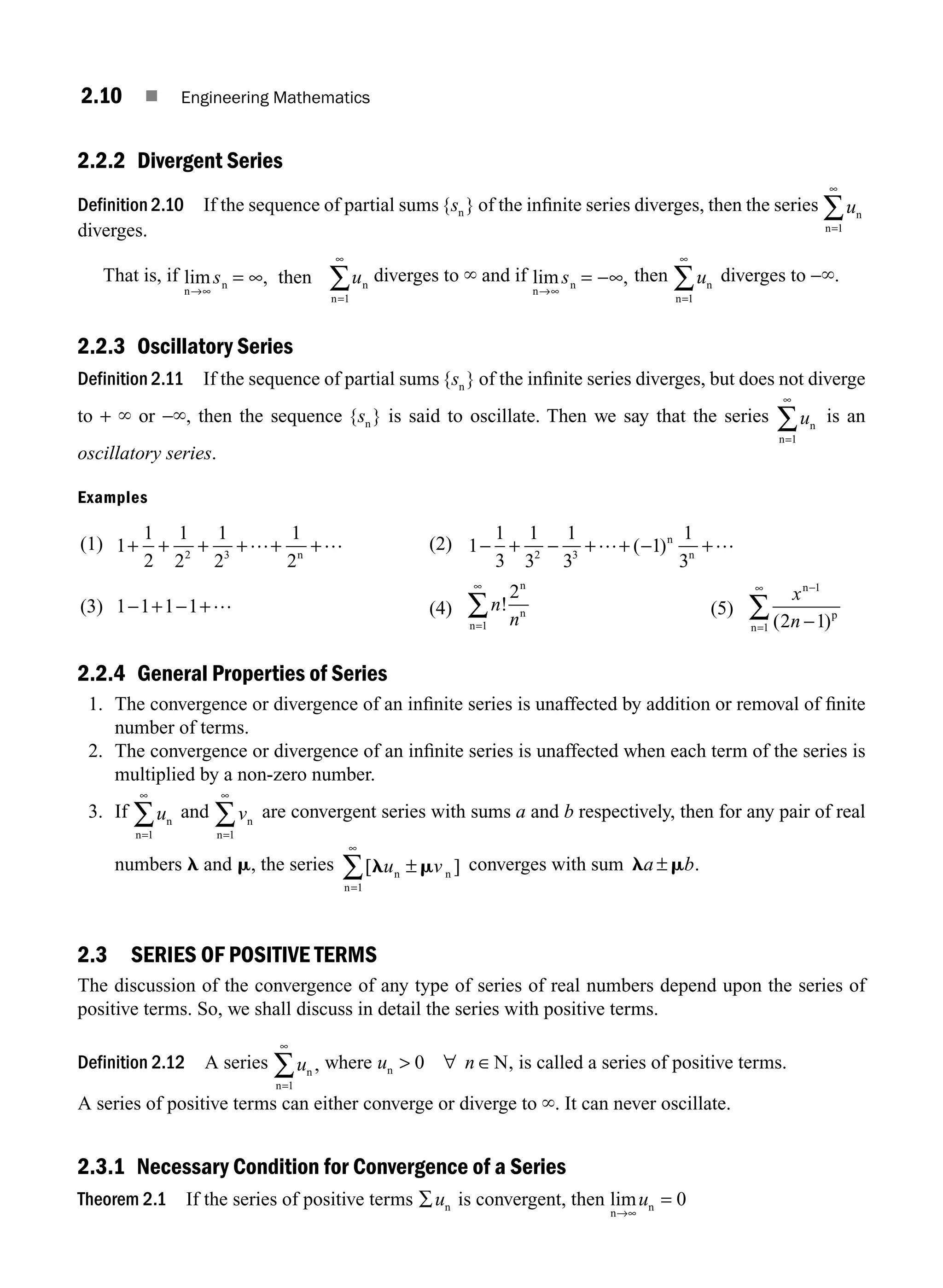 2.10 ■ Engineering Mathematics
2.2.2 Divergent Series
Definition 2.10 If the sequence of partial sums { }
sn of the inﬁnite series diverges, then the series un
n=
∞
∑
1
diverges.
That is, if lim ,
n
n n
n
then
→∞
=
∞
= ∞ ∑
s u
1
diverges to ` and if lim ,
n
n
→∞
= ∞
s − then un
n=
∞
∑
1
diverges to −`.
2.2.3 Oscillatory Series
Definition 2.11 If the sequence of partial sums { }
sn of the inﬁnite series diverges, but does not diverge
to + ` or −`, then the sequence { }
sn is said to oscillate. Then we say that the series un
n=
∞
∑
1
is an
oscillatory series.
Examples
(1) 1
1
2
1
2
1
2
1
2
2 3
+ + + + + +
… …
n
(2) 1
1
3
1
3
1
3
1
1
3
2 3
− + − + + +
… − …
( )n
n
(3) 1 1 1 1
− + − +… (4) n
n
!
2
1
n
n
n=
∞
∑ (5)
x
n
n
p
n
−
∞
−
∑
1
1 2 1
( )
=
2.2.4 General Properties of Series
1. The convergence or divergence of an inﬁnite series is unaffected by addition or removal of ﬁnite
number of terms.
2. The convergence or divergence of an inﬁnite series is unaffected when each term of the series is
multiplied by a non-zero number.
3. If un
n=
∞
∑
1
and vn
n=
∞
∑
1
are convergent series with sums a and b respectively, then for any pair of real
numbers l and m, the series [ ]
l m
u v
n n
n
±
=
∞
∑
1
converges with sum l m
a b
± .
2.3 SERIES OF POSITIVE TERMS
The discussion of the convergence of any type of series of real numbers depend upon the series of
positive terms. So, we shall discuss in detail the series with positive terms.
Definition 2.12 A series un
n
,
=
∞
∑
1
where u n
n N
 ∀ ∈
0 , is called a series of positive terms.
A series of positive terms can either converge or diverge to `. It can never oscillate.
2.3.1 Necessary Condition for Convergence of a Series
Theorem 2.1 If the series of positive terms ∑un is convergent, then lim
n
n
→∞
u = 0
M02_ENGINEERING_MATHEMATICS-I _XXXX_CH02.indd 10 5/12/2016 10:53:35 AM
 