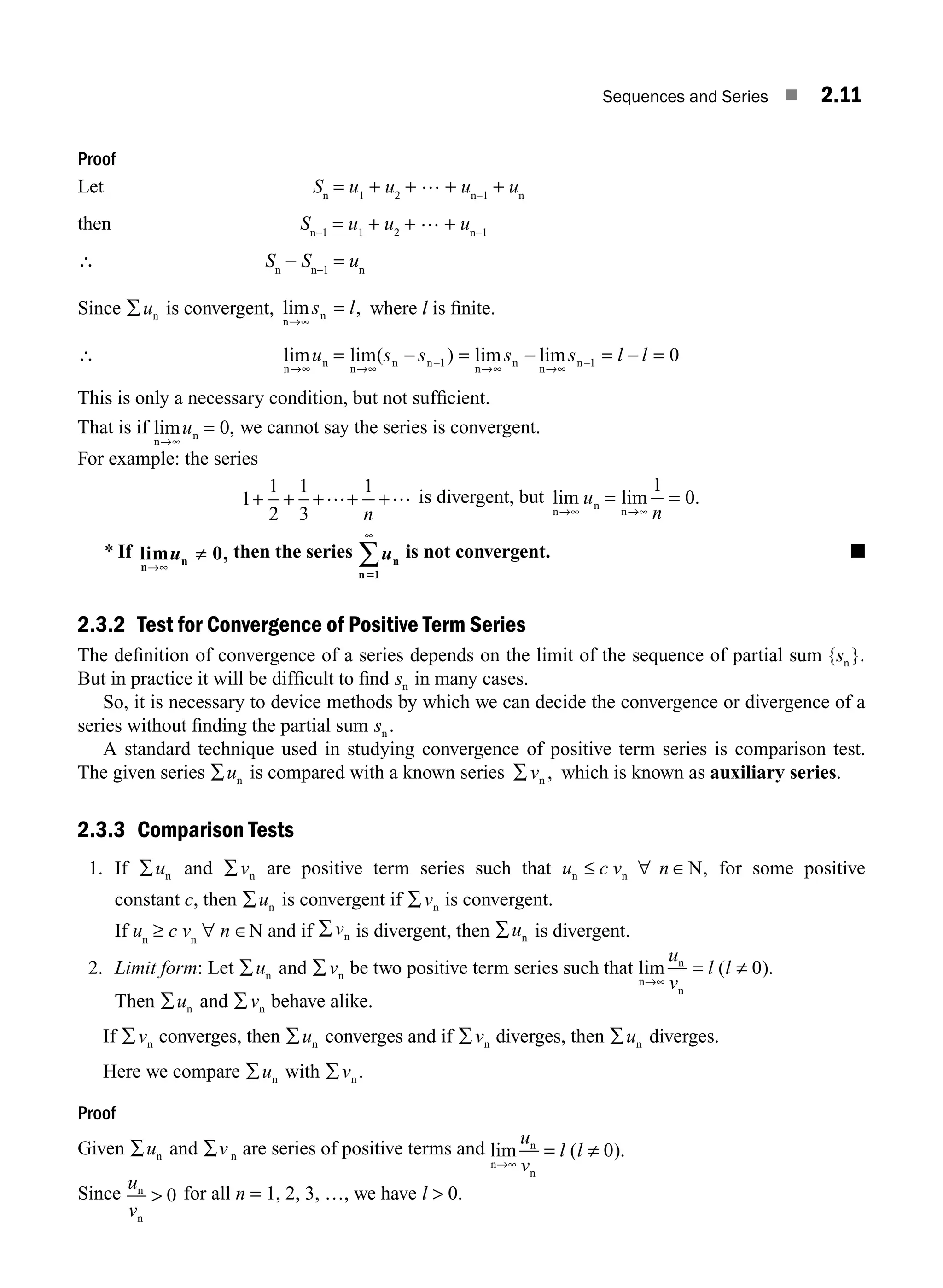 Sequences and Series ■ 2.11
Proof
Let Sn
= u1
+ u2
+ … + un−1
+ un
then Sn−1
= u1
+ u2
+ … + un−1
∴ Sn
− Sn−1
= un
Since ∑un is convergent, lim ,
n
n
→∞
s l
= where l is ﬁnite.
∴ lim lim( ) lim lim
n
n
n
n n
n
n
n
n
→∞ →∞
−
→∞ →∞
−
= = − = − =
u s s s s l l
− 1 1 0
This is only a necessary condition, but not sufﬁcient.
That is if lim ,
n
n
→∞
u = 0 we cannot say the series is convergent.
For example: the series
1
1
2
1
3
1
+ + + +
+… …
n
is divergent, but lim lim .
n
n
n
→∞ →∞
=
u
n
1
0
=
* If lim ,
n
n
→
≠
∞
u 0 then the series un
n51
∞
∑ is not convergent. ■
2.3.2 Test for Convergence of Positive Term Series
The deﬁnition of convergence of a series depends on the limit of the sequence of partial sum { }.
sn
But in practice it will be difﬁcult to ﬁnd sn in many cases.
So, it is necessary to device methods by which we can decide the convergence or divergence of a
series without ﬁnding the partial sum sn .
A standard technique used in studying convergence of positive term series is comparison test.
The given series ∑un is compared with a known series ∑ vn , which is known as auxiliary series.
2.3.3 Comparison Tests
1. If ∑un and ∑vn are positive term series such that u c v n
n n N
≤ ∀ ∈ , for some positive
constant c, then ∑un is convergent if ∑vn is convergent.
If un
≥ c vn
∀ n ∈N and if ∑vn is divergent, then ∑un is divergent.
2. Limit form: Let ∑un and ∑vn be two positive term series such that lim ( ).
n
n
n
→∞
≠
u
v
l l
= 0
Then ∑un and ∑vn behave alike.
If ∑vn converges, then ∑un converges and if ∑vn diverges, then ∑un diverges.
Here we compare ∑un with ∑vn .
Proof
Given ∑un and ∑v n are series of positive terms and lim ( ).
n
n
n
→∞
= ≠
u
v
l l 0
Since
u
v
n
n
 0 for all n = 1, 2, 3, …, we have l  0.
M02_ENGINEERING_MATHEMATICS-I _XXXX_CH02.indd 11 5/12/2016 10:53:45 AM
 