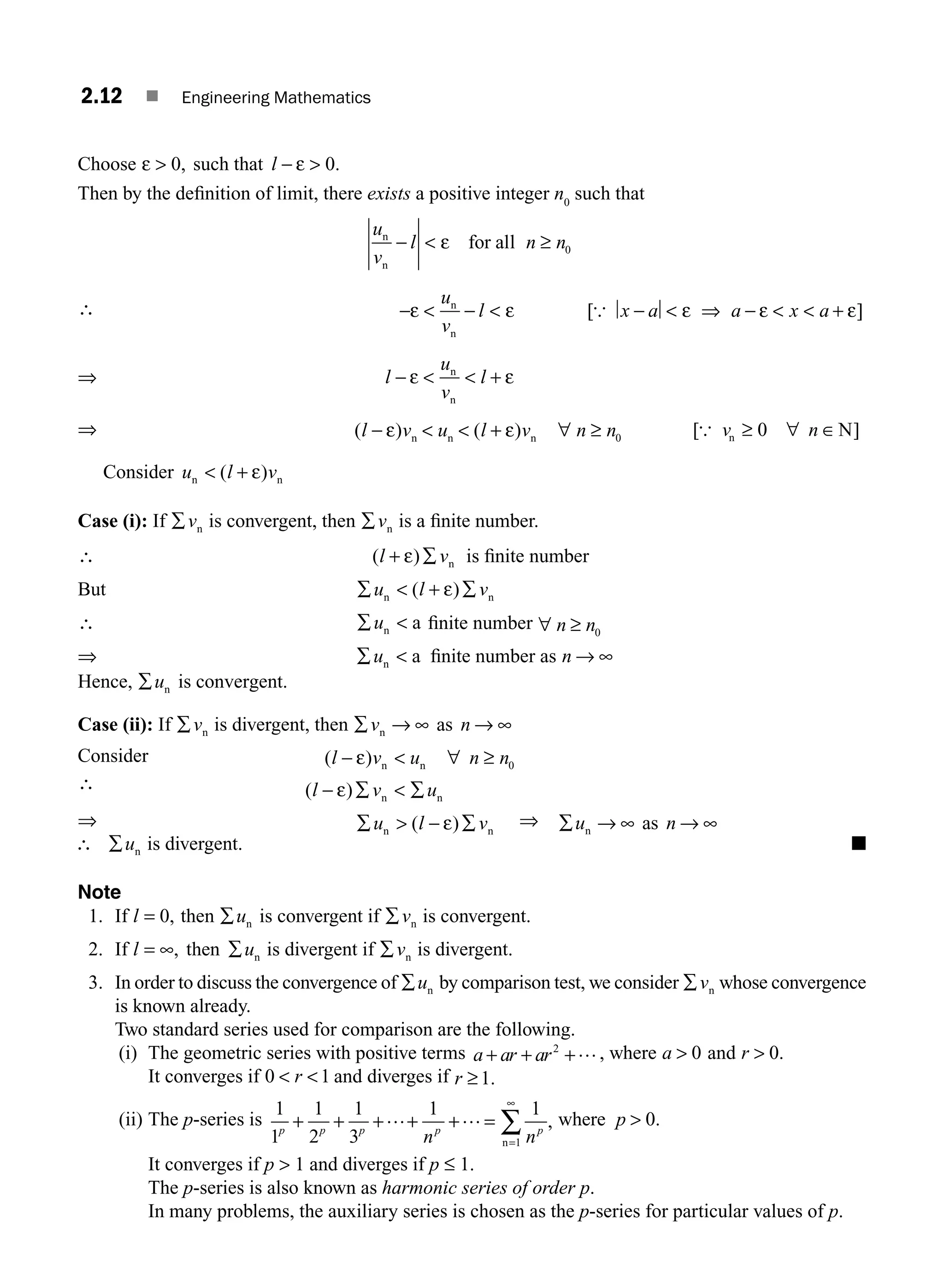 2.12 ■ Engineering Mathematics
Choose ε  0, such that l − 
ε 0.
Then by the deﬁnition of limit, there exists a positive integer n0
such that
u
v
l n n
n
n
for all
−  ≥
ε 0
∴ −ε ε
 − 
u
v
l
n
n
[ ]
{ x a a x a
−  ⇒ −   +
ε ε ε
⇒ l
u
v
l
−  
ε + ε
n
n
⇒ ( ) ( )
l v u l v n n
−   + ∀ ≥
ε ε
n n n 0 [ ]
{ v n
n N
≥ ∀ ∈
0
Consider u l v
n n
 +
( )
ε
Case (i): If ∑vn is convergent, then ∑vn is a ﬁnite number.
∴ ( )
l v
+ ε ∑ n is ﬁnite number
But ∑  + ∑
u l v
n n
( )
ε
∴ ∑ 
un a ﬁnite number ∀ ≥
n n0
⇒ ∑ 
un a ﬁnite number as n → ∞
Hence, ∑un is convergent.
Case (ii): If ∑vn is divergent, then ∑ → ∞ → ∞
v n
n as
Consider ( )
l v u n n
−  ∀ ≥
ε n n 0
∴ ( )
l v u
− ε ∑  ∑
n n
⇒ ∑  − ∑
u l v
n n
( )
ε ⇒ ∑ → ∞ → ∞
u n
n as
∴ ∑un is divergent. ■
Note
1. If l = 0, then ∑un is convergent if ∑vn is convergent.
2. If l u
= ∞ ∑
, then n is divergent if ∑vn is divergent.
3. In order to discuss the convergence of ∑un by comparison test, we consider ∑vn whose convergence
is known already.
Two standard series used for comparison are the following.
(i) The geometric series with positive terms a ar ar
+ +
+ …
2
, where a  0 and r  0.
It converges if 0 1
 
r and diverges if r ≥1.
(ii) The p-series is
1
1
1
2
1
3
1 1
1
p p p p p
+ + + + =
=
∞
∑
+… …
n n
n
, where p  0.
It converges if p  1 and diverges if p ≤ 1.
The p-series is also known as harmonic series of order p.
In many problems, the auxiliary series is chosen as the p-series for particular values of p.
M02_ENGINEERING_MATHEMATICS-I _XXXX_CH02.indd 12 5/12/2016 10:53:58 AM
 