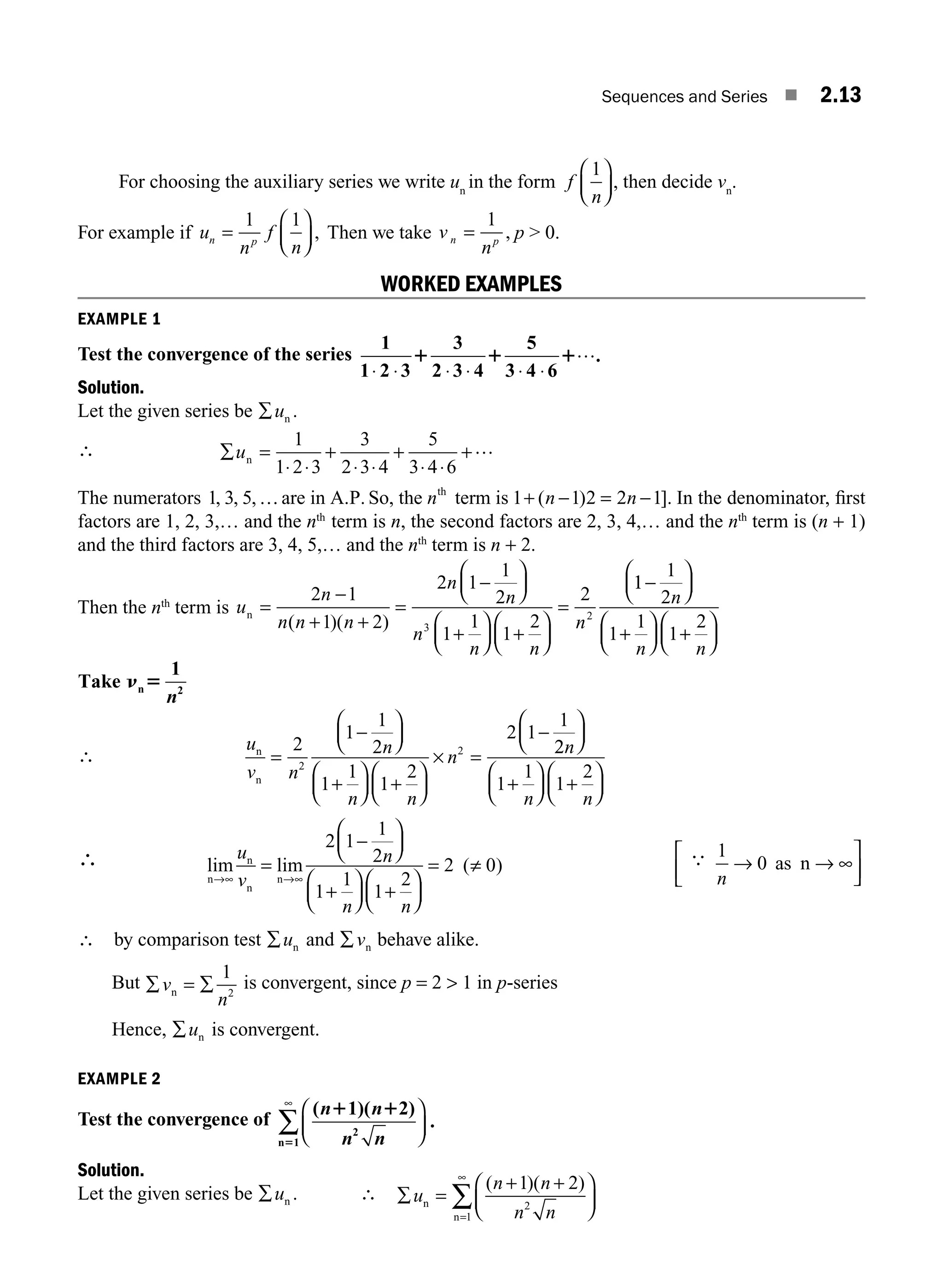 Sequences and Series ■ 2.13
For choosing the auxiliary series we write un
in the form f
n
1
⎛
⎝
⎜
⎞
⎠
⎟ , then decide vn
.
For example if u
n
f
n
n p
=
⎛
⎝
⎜
⎞
⎠
⎟
1 1
, Then we take v
n
n p
=
1
, p  0.
WORKED EXAMPLES
EXAMPLE 1
Test the convergence of the series
1
1 2 3
3
2 3 4
5
3 4 6
⋅ ⋅ ⋅ ⋅ ⋅
1 1 1
⋅
….
Solution.
Let the given series be ∑un .
∴ ∑ =
⋅ ⋅
+
⋅ ⋅
+
⋅ ⋅
+
un
1
1 2 3
3
2 3 4
5
3 4 6
…
The numerators 1 3 5 1 1 2 2 1
, , , ( ].
… + −
are in A.P. So, the term is )
th
n n n
= − In the denominator, ﬁrst
factors are 1, 2, 3,… and the nth
term is n, the second factors are 2, 3, 4,… and the nth
term is (n + 1)
and the third factors are 3, 4, 5,… and the nth
term is n + 2.
Then the nth
term is u
n
n n n
n
n
n
n n
n
n =
+ +
=
⎛
⎝
⎜
⎞
⎠
⎟
+
⎛
⎝
⎜
⎞
⎠
⎟ +
⎛
⎝
⎜
⎞
⎠
⎟
=
2 1
1 2
2 1
1
2
1
1
1
2
2
3
2
−
−
( )( )
1
1
1
2
1
1
1
2
−
⎛
⎝
⎜
⎞
⎠
⎟
+
⎛
⎝
⎜
⎞
⎠
⎟ +
⎛
⎝
⎜
⎞
⎠
⎟
n
n n
Take
1
n 2
n 5
n
∴ n
n
u
v n
n
n n
n
=
⎛
⎝
⎜
⎞
⎠
⎟
+
⎛
⎝
⎜
⎞
⎠
⎟ +
⎛
⎝
⎜
⎞
⎠
⎟
× =
−
2
1
1
2
1
1
1
2
2 1
1
2
2
−
2
2
1
1
1
2
n
n n
⎛
⎝
⎜
⎞
⎠
⎟
+
⎛
⎝
⎜
⎞
⎠
⎟ +
⎛
⎝
⎜
⎞
⎠
⎟
∴ lim lim ( )
n
n
n
n
→∞ →∞
−
⎛
⎝
⎜
⎞
⎠
⎟
⎛
⎝
⎜
⎞
⎠
⎟ +
⎛
⎝
⎜
⎞
⎠
⎟
= ≠
u
v
n
n n
=
+
2 1
1
2
1
1
1
2
2 0
⎡
⎣
⎢
∴ 1
0
n
→
⎤
⎦
⎥
as n → ∞
∴ by comparison test ∑un and ∑vn behave alike.
But ∑ ∑
v
n
n =
1
2
is convergent, since p = 2  1 in p-series
Hence, ∑un is convergent.
EXAMPLE 2
Test the convergence of
( 1)( 2)
.
2
n 1
n n
n n
1 1
5
⎛
⎝
⎜
⎞
⎠
⎟
∑
∞
Solution.
Let the given series be ∑un . ∴ ∑ =
+ +
⎛
⎝
⎜
⎞
⎠
⎟
=
∞
∑
u
n n
n n
n
n
( )( )
1 2
2
1
M02_ENGINEERING_MATHEMATICS-I _XXXX_CH02.indd 13 5/12/2016 10:54:04 AM
 
