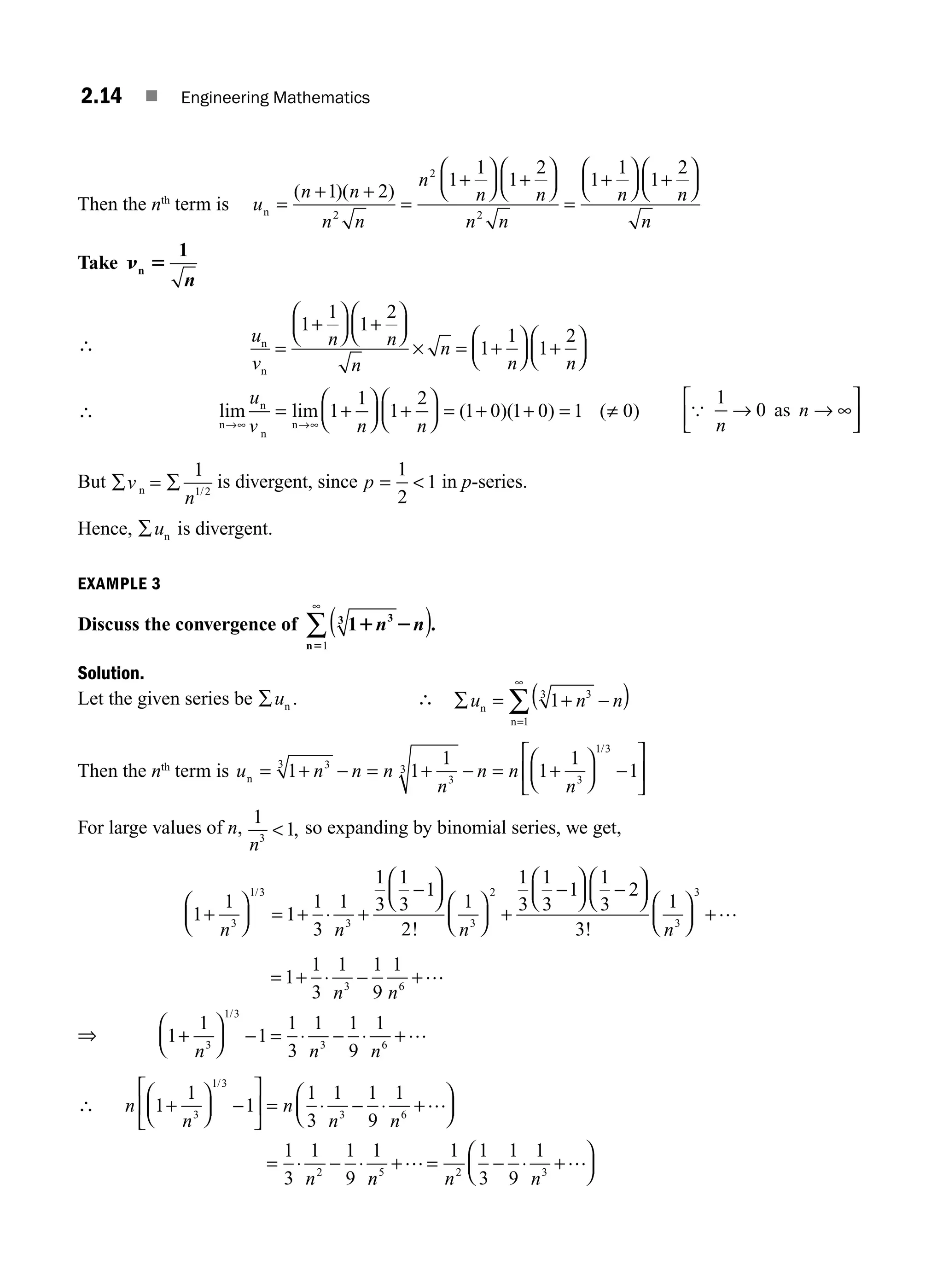2.14 ■ Engineering Mathematics
Then the nth
term is u
n n
n n
n
n n
n n
n n
n =
+ +
=
+
⎛
⎝
⎜
⎞
⎠
⎟ +
⎛
⎝
⎜
⎞
⎠
⎟
=
+
⎛
⎝
⎜
⎞
⎠
⎟ +
⎛
( )( )
1 2
1
1
1
2
1
1
1
2
2
2
2
⎝
⎝
⎜
⎞
⎠
⎟
n
Take n 5
n
1
n
∴ u
v
n n
n
n
n n
n
n
=
+
⎛
⎝
⎜
⎞
⎠
⎟ +
⎛
⎝
⎜
⎞
⎠
⎟
× = +
⎛
⎝
⎜
⎞
⎠
⎟ +
⎛
⎝
⎜
⎞
⎠
⎟
1
1
1
2
1
1
1
2
∴ lim lim ( )( ) ( )
n
n
n
n
→∞ →∞
= +
⎛
⎝
⎜
⎞
⎠
⎟ +
⎛
⎝
⎜
⎞
⎠
⎟ = + + = ≠
u
v n n
1
1
1
2
1 0 1 0 1 0 {
1
0
n
n
→ → ∞
⎡
⎣
⎢
⎤
⎦
⎥
as
But ∑ = ∑
v
n
n
1
1 2
/
is divergent, since p = 
1
2
1 in p-series.
Hence, ∑un is divergent.
EXAMPLE 3
Discuss the convergence of 1 3
3
1 2
5
n n
( )
∞
∑
n 1
.
Solution.
Let the given series be ∑un . ∴ ∑ = + −
( )
=
∞
∑
u n n
n
n
1 3
3
1
Then the nth
term is u n n n
n
n n
n
n = + − = + − = +
⎛
⎝
⎜
⎞
⎠
⎟ −
⎡
⎣
⎢
⎤
⎦
⎥
1 1
1
1
1
1
3
3
3
3
3
1 3
/
For large values of n,
1
1
3
n
 , so expanding by binomial series, we get,
1
1
1
1
3
1
1
3
1
3
1
2
1
1
3
1
3
1
3
1 3
3 3
2
+
⎛
⎝
⎜
⎞
⎠
⎟ = ⋅ +
−
⎛
⎝
⎜
⎞
⎠
⎟
⎛
⎝
⎜
⎞
⎠
⎟ +
−
⎛
⎝
⎜
n n n
/
!
+
⎞
⎞
⎠
⎟ −
⎛
⎝
⎜
⎞
⎠
⎟
⎛
⎝
⎜
⎞
⎠
⎟ +
1
3
2
3
1
3
3
! n
…
⇒
= + ⋅ − +
+
⎛
⎝
⎜
⎞
⎠
⎟ − = ⋅ − ⋅ +
1
1
3
1 1
9
1
1
1
1
1
3
1 1
9
1
3 6
3
1 3
3 6
n n
n n n
…
…
/
∴ n
n
n
n n
n
1
1
1
1
3
1 1
9
1
1
3
1 1
9
1
3
1 3
3 6
2
+
⎛
⎝
⎜
⎞
⎠
⎟ −
⎡
⎣
⎢
⎤
⎦
⎥ = ⋅ − ⋅ +
⎛
⎝
⎜
⎞
⎠
⎟
= ⋅ − ⋅
/
…
n
n n n
5 2 3
1 1
3
1
9
1
+ = − ⋅ +
⎛
⎝
⎜
⎞
⎠
⎟
… …
M02_ENGINEERING_MATHEMATICS-I _XXXX_CH02.indd 14 5/12/2016 10:54:09 AM
 