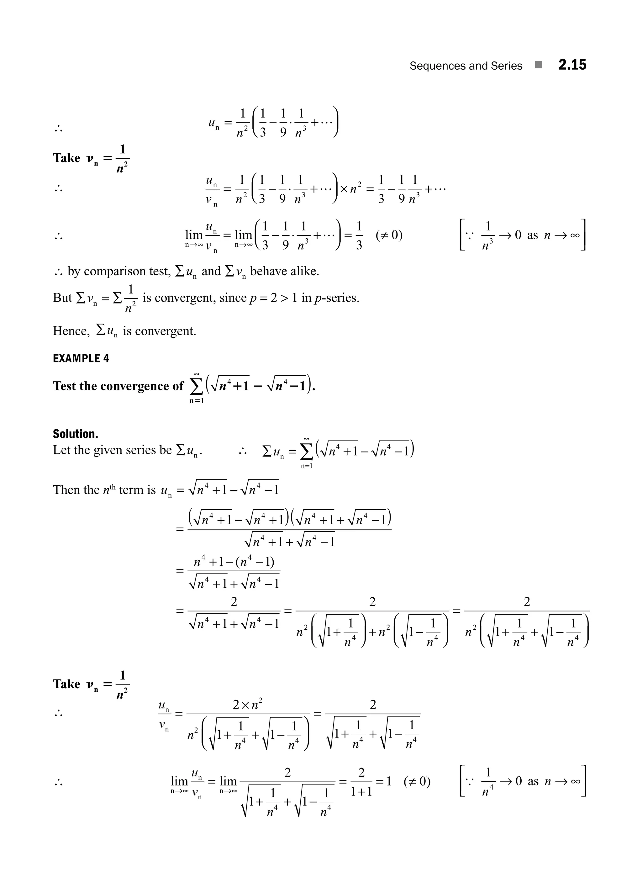Sequences and Series ■ 2.15
∴ u
n n
2 3
1 1
3
1
9
1
= − ⋅ +
⎛
⎝
⎜
⎞
⎠
⎟
…
n
Take n 5
n 2
1
n
∴ ∴
u
v n n
n
n
n
n
= − ⋅ +
⎛
⎝
⎜
⎞
⎠
⎟ × = − +
1 1
3
1
9
1 1
3
1
9
1
2 3
2
3
… …
∴ lim lim ( )
n
n
n
n
→∞ →∞
= − ⋅ +
⎛
⎝
⎜
⎞
⎠
⎟ = ≠
u
v n
1
3
1
9
1 1
3
0
3
… {
1
0
3
n
n
→ → ∞
⎡
⎣
⎢
⎤
⎦
⎥
as
∴ by comparison test, ∑un and ∑vn behave alike.
But ∑ = ∑
v
n
n
1
2
is convergent, since p = 2  1 in p-series.
Hence, ∑un is convergent.
EXAMPLE 4
Test the convergence of n n
4 4
1
1 2 2
5
1 1
( )
∞
∑ .
n
Solution.
Let the given series be ∑un . ∴ ∑ = + − −
( )
=
∞
∑
u n n
n
n
4 4
1
1 1
Then the nth
term is u n n
n = + − −
4 4
1 1
=
+ − +
( ) + + −
( )
+ + −
=
+ − −
+ + −
=
+
n n n n
n n
n n
n n
n
4 4 4 4
4 4
4 4
4 4
4
1 1 1 1
1 1
1 1
1 1
2
( )
1
1 1
2
1
1
1
1
2
1
1
1
1
4
2
4
2
4
2
4 4
+ −
=
+
⎛
⎝
⎜
⎞
⎠
⎟ + −
⎛
⎝
⎜
⎞
⎠
⎟
=
+ + −
⎛
⎝
⎜
⎞
⎠
⎟
n
n
n
n
n
n
n n
Take n 5
n 2
1
n
∴
u
v
n
n
n n n n
n
n
=
×
+ + −
⎛
⎝
⎜
⎞
⎠
⎟
=
+ + −
2
1
1
1
1
2
1
1
1
1
2
2
4 4 4 4
∴ lim lim ( )
n
n
n
n
→∞ →∞
=
+ + −
=
+
= ≠
u
v
n n
2
1
1
1
1
2
1 1
1 0
4 4
{
1
0
4
n
n
→ → ∞
⎡
⎣
⎢
⎤
⎦
⎥
as
M02_ENGINEERING_MATHEMATICS-I _XXXX_CH02.indd 15 5/12/2016 10:54:15 AM
 