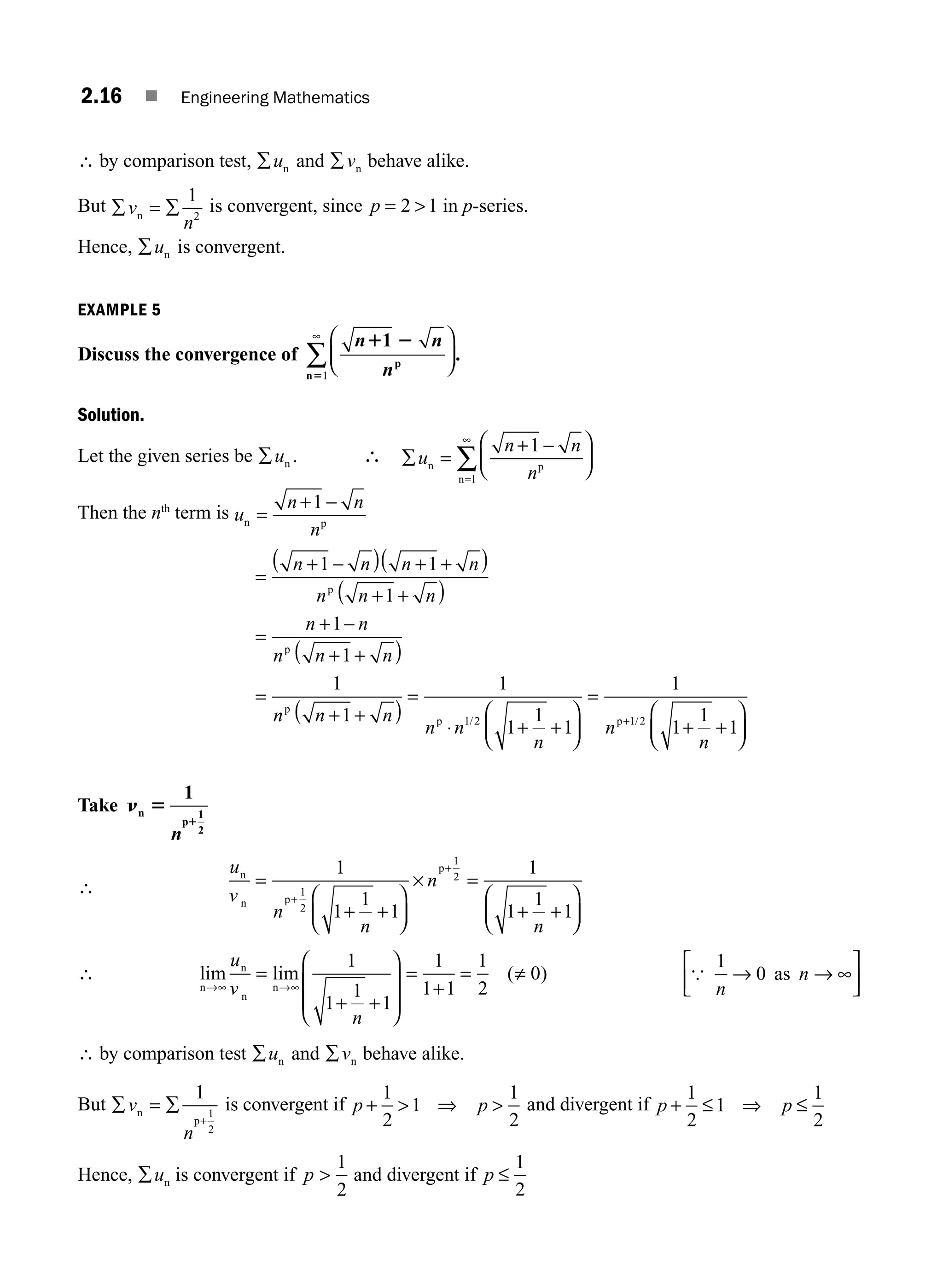 2.16 ■ Engineering Mathematics
∴ by comparison test, ∑un and ∑vn behave alike.
But ∑ = ∑
v
n
n
1
2
is convergent, since p = 
2 1 in p-series.
Hence, ∑un is convergent.
EXAMPLE 5
Discuss the convergence of
n n
n
1 2
5
1
p
n
⎛
⎝
⎜
⎞
⎠
⎟
∞
∑1
.
Solution.
Let the given series be ∑un . ∴ ∑ =
+ −
⎛
⎝
⎜
⎞
⎠
⎟
=
∞
∑
u
n n
n
n p
n
1
1
Then the nth
term is u
n n
n
n p
=
+ −
1
=
+
( ) + +
( )
+ +
( )
=
+ −
+ +
( )
=
+ +
( )
=
⋅
n n n n
n n n
n n
n n n
n n n
n n
1 1
1
1
1
1
1
1
1
−
p
p
p
p /2
2 1 2
1
1
1
1
1
1
1
+ +
⎛
⎝
⎜
⎞
⎠
⎟
=
+ +
⎛
⎝
⎜
⎞
⎠
⎟
+
n
n
n
p /
Take n 5
1
n
p
1
2
1
n
∴
u
v
n
n
n
n
n
n p
p
=
+ +
⎛
⎝
⎜
⎞
⎠
⎟
× =
+ +
⎛
⎝
⎜
⎞
⎠
⎟
+
+
1
1
1
1
1
1
1
1
1
2
1
2
∴ lim lim ( )
n
n
n
n
→∞ →∞
=
+ +
⎛
⎝
⎜
⎜
⎞
⎠
⎟
⎟
=
+
= ≠
u
v
n
1
1
1
1
1
1 1
1
2
0 {
1
0
n
n
→ → ∞
⎡
⎣
⎢
⎤
⎦
⎥
as
∴ by comparison test ∑un and ∑vn behave alike.
But ∑ = ∑
+
v
n
n
p
1
1
2
is convergent if p p
+  ⇒ 
1
2
1
1
2
and divergent if p p
+ ≤ ⇒ ≤
1
2
1
1
2
Hence, ∑un is convergent if p 
1
2
and divergent if p ≤
1
2
M02_ENGINEERING_MATHEMATICS-I _XXXX_CH02.indd 16 5/12/2016 10:54:21 AM
 