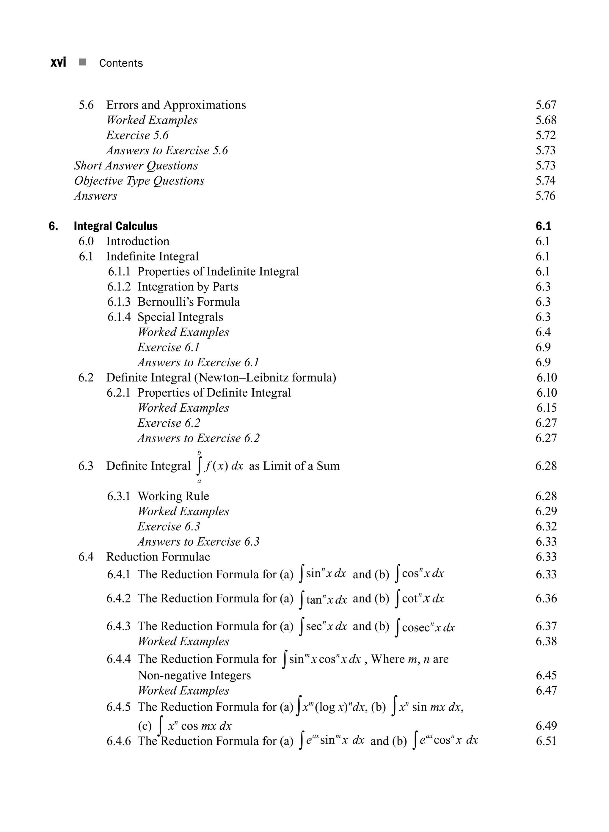 xvi n Contents
5.6 Errors and Approximations 5.67
		 Worked Examples 5.68
		 Exercise 5.6 5.72
		 Answers to Exercise 5.6 5.73
Short Answer Questions 5.73
Objective Type Questions 5.74
Answers		 5.76
6. Integral Calculus 6.1
6.0 Introduction 6.1
6.1 Indefinite Integral 6.1
6.1.1 Properties of Indefinite Integral 6.1
6.1.2 Integration by Parts 6.3
6.1.3 Bernoulli’s Formula 6.3
6.1.4 Special Integrals 6.3
		 Worked Examples 6.4
		 Exercise 6.1 6.9
		 Answers to Exercise 6.1 6.9
6.2 Definite Integral (Newton–Leibnitz formula) 6.10
6.2.1 Properties of Definite Integral 6.10
		 Worked Examples6.15
		 Exercise 6.26.27
		 Answers to Exercise 6.26.27
6.3 Definite Integral f x dx
a
b
( )
∫ as Limit of a Sum 6.28
6.3.1 Working Rule 6.28
		 Worked Examples6.29
		 Exercise 6.36.32
		 Answers to Exercise 6.36.33
6.4 Reduction Formulae 6.33
6.4.1 The Reduction Formula for (a) sinn
x dx
∫ and (b) cosn
x dx
∫ 6.33
6.4.2 The Reduction Formula for (a) tann
x dx
∫ and (b) cotn
xdx
∫ 6.36
6.4.3 The Reduction Formula for (a) secn
x dx
∫ and (b) cosecn
x dx
∫ 6.37
		 Worked Examples6.38
6.4.4	
The Reduction Formula for sin cos
m n
x x dx
∫ , Where m, n are
Non-negative Integers6.45
		 Worked Examples6.47
6.4.5	
The Reduction Formula for (a) ∫xm
(log x)n
dx, (b) ∫xn
sin mx dx,
(c) ∫ xn
cos mx dx6.49
6.4.6 The Reduction Formula for (a) e x dx
ax m
sin
∫ and (b) e x dx
ax n
cos
∫ 6.51
A01_ENGINEERING_MATHEMATICS-I _FM - (Reprint).indd 16 3/2/2017 6:17:54 PM
 