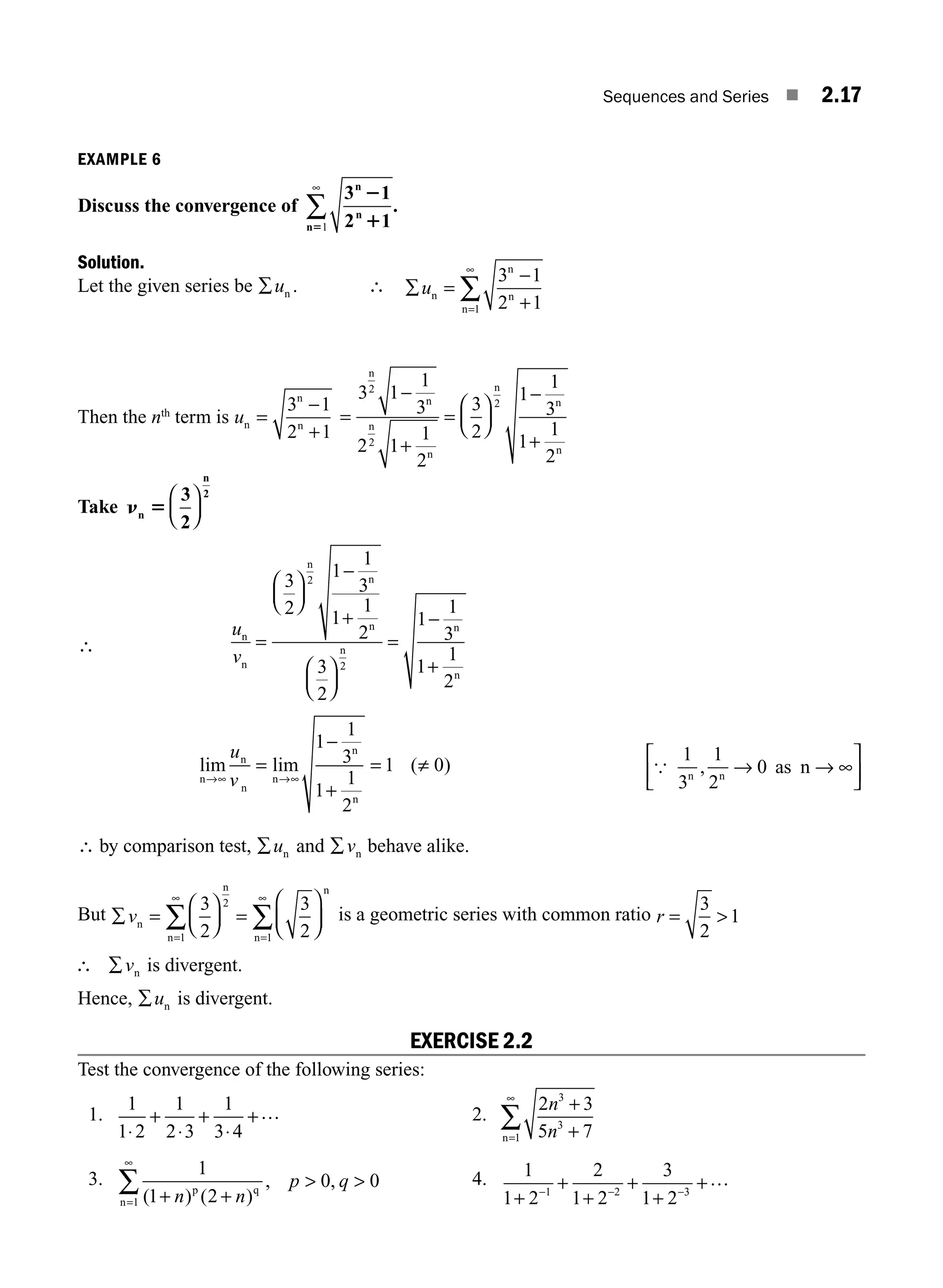 Sequences and Series ■ 2.17
EXAMPLE 6
Discuss the convergence of
3 1
2 1
n
n
n
2
1
51
∞
∑ .
Solution.
Let the given series be ∑un . ∴ ∑ =
−
+
=
∞
∑
un
n
n
n
3 1
2 1
1
Then the nth
term is un
n
n
=
−
+
3 1
2 1
=
−
+
=
⎛
⎝
⎜
⎞
⎠
⎟
−
+
3 1
1
3
2 1
1
2
3
2
1
1
3
1
1
2
2
2
2
n
n
n
n
n
n
n
Take n 5
n
n
2
3
2
⎛
⎝
⎜
⎞
⎠
⎟
∴
u
v
n
n
n
n
n
n
n
n
=
⎛
⎝
⎜
⎞
⎠
⎟
−
+
⎛
⎝
⎜
⎞
⎠
⎟
=
−
+
3
2
1
1
3
1
1
2
3
2
1
1
3
1
1
2
2
2
lim lim ( )
n
n
n
n
n
n
→∞ →∞
=
−
+
= ≠
u
v
1
1
3
1
1
2
1 0 {
1
3
1
2
0
n n
as
, → → ∞
⎡
⎣
⎢
⎤
⎦
⎥
n
∴ by comparison test, ∑un and ∑vn behave alike.
But ∑ =
⎛
⎝
⎜
⎞
⎠
⎟ =
⎛
⎝
⎜
⎞
⎠
⎟
=
∞
=
∞
∑
∑
vn
n n
n
n
3
2
3
2
2
1
1
is a geometric series with common ratio r = 
3
2
1
∴ ∑vn is divergent.
Hence, ∑un is divergent.
EXERCISE 2.2
Test the convergence of the following series:
1.
1
1 2
1
2 3
1
3 4
⋅
+
⋅
+
⋅
+… 2.
2 3
5 7
3
3
1
n
n
+
+
=
∞
∑
n
3.
1
1 2
0 0
1 ( ) ( )
, ,
+ +
 
=
∞
∑ n n
p q
p q
n
4. 1
1 2
2
1 2
3
1 2
1 2 3
+
+
+
+
+
+
− − −
…
M02_ENGINEERING_MATHEMATICS-I _XXXX_CH02.indd 17 5/12/2016 10:54:27 AM
 