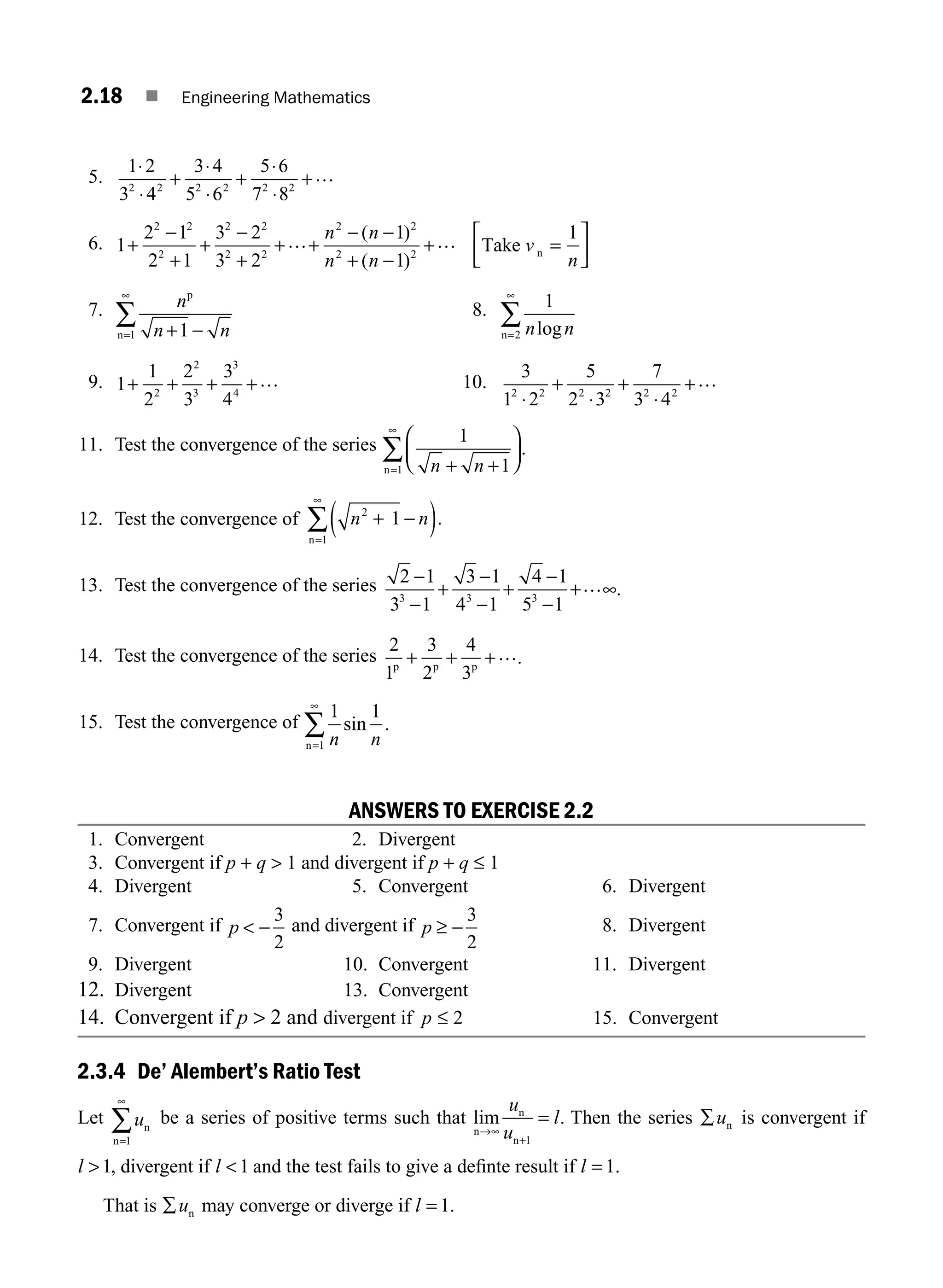 2.18 ■ Engineering Mathematics
5.
1 2
3 4
3 4
5 6
5 6
7 8
2 2 2 2 2 2
⋅
⋅
+
⋅
⋅
+
⋅
⋅
+…
6. 1
2 1
2 1
3 2
3 2
1
1
1
2 2
2
2 2
2 2
2 2
2 2
+
−
+
+
−
+
+ +
− −
+ −
+ =
⎡
⎣
⎢
… …
n n
n n
v
n
( )
( )
Take n
⎤
⎤
⎦
⎥
7. n
n n
p
n + −
=
∞
∑ 1
1
8. 1
2 n n
log
n=
∞
∑
9. 1
1
2
2
3
3
4
2
2
3
3
4
+ + + +… 10.
3
1 2
5
2 3
7
3 4
2 2 2 2 2 2
⋅
+
⋅
+
⋅
+…
11. Test the convergence of the series 1
1
1 n n
+ +
⎛
⎝
⎜
⎞
⎠
⎟
=
∞
∑
n
.
12. Test the convergence of n n
2
+ −
=
1
1
( )
∞
∑ .
n
13. Test the convergence of the series 2 1
3 1
3 1
4 1
4 1
5 1
3 3 3
−
−
+
−
−
+
−
−
+ ∞
… .
14. Test the convergence of the series
2
1
3
2
4
3
p p p
+ + +….
15. Test the convergence of
1 1
1 n n
sin .
n=
∞
∑
ANSWERS TO EXERCISE 2.2
1. Convergent 2. Divergent
3. Convergent if p + q  1 and divergent if p + q ≤ 1
4. Divergent 5. Convergent 6. Divergent
7. Convergent if p  −
3
2
and divergent if p ≥ −
3
2
8. Divergent
9. Divergent 10. Convergent 11. Divergent
12. Divergent 13. Convergent
14. Convergent if p  2 and divergent if p ≤ 2 15. Convergent
2.3.4 De’ Alembert’s Ratio Test
Let un
n=
∞
∑
1
be a series of positive terms such that lim .
n
n
n
→∞
+
=
u
u
l
1
Then the series ∑un is convergent if
l 1, divergent if l 1 and the test fails to give a deﬁnte result if l = 1.
That is ∑un may converge or diverge if l = 1.
M02_ENGINEERING_MATHEMATICS-I _XXXX_CH02.indd 18 5/12/2016 10:54:35 AM
 