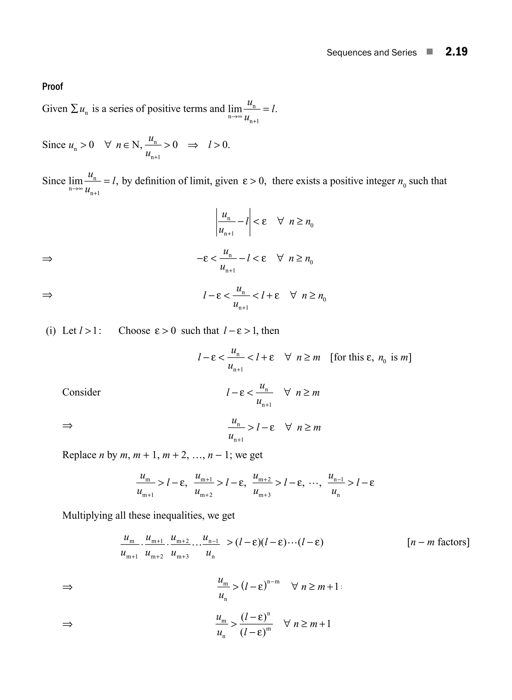 Sequences and Series ■ 2.19
Proof
Given ∑un is a series of positive terms and lim .
n
n
n
→∞
+
=
u
u
l
1
Since u n
u
u
l
n
n
n
N
 ∀ ∈  ⇒ 
+
0 0 0
1
, .
Since lim ,
n
n
n
→∞
+
=
u
u
l
1
by deﬁnition of limit, given ε  0, there exists a positive integer n0
such that
u
u
l n n
n
n+
−  ∀ ≥
1
0
ε
⇒ −  −  ∀ ≥
+
ε ε
u
u
l n n
n
n 1
0
⇒ l
u
u
l n n
− ε ε
  + ∀ ≥
+
n
n 1
0
(i) Let l 1: Choose ε  0 such that l − 
ε 1, then
l
u
u
l n m n m
−   + ∀ ≥
+
ε ε ε
n
n
for this is
1
0
[ ]
,
Consider l
u
u
n m
−  ∀ ≥
+
ε n
n 1
⇒ u
u
l n m
n
n+
 − ∀ ≥
1
ε
Replace n by m, m + 1, m + 2, …, n − 1; we get
u
u
l
m
m+
 −
1
ε,
u
u
l
u
u
l
u
u
l
m
m
m
m
n
n
, , ,
+
+
+
+
−
 −  −  −
1
2
2
3
1
ε ε … ε
Multiplying all these inequalities, we get
u
u
u
u
u
u
u
u
m
m
m
m
m
m
n
n
+
+
+
+
+
−
⋅ ⋅
1
1
2
2
3
1
…  − − −
( )( ) ( )
l l l
ε ε … ε [n − m factors]
⇒
u
u
l n m
m
n
n m
 −
( ) ∀ ≥ + ⇒
−
ε 1
⇒
u
u
l
l
n m
m
n
n
m

−
−
∀ ≥ +
ε
ε
1
( )
( )
M02_ENGINEERING_MATHEMATICS-I _XXXX_CH02.indd 19 5/12/2016 10:54:41 AM
 