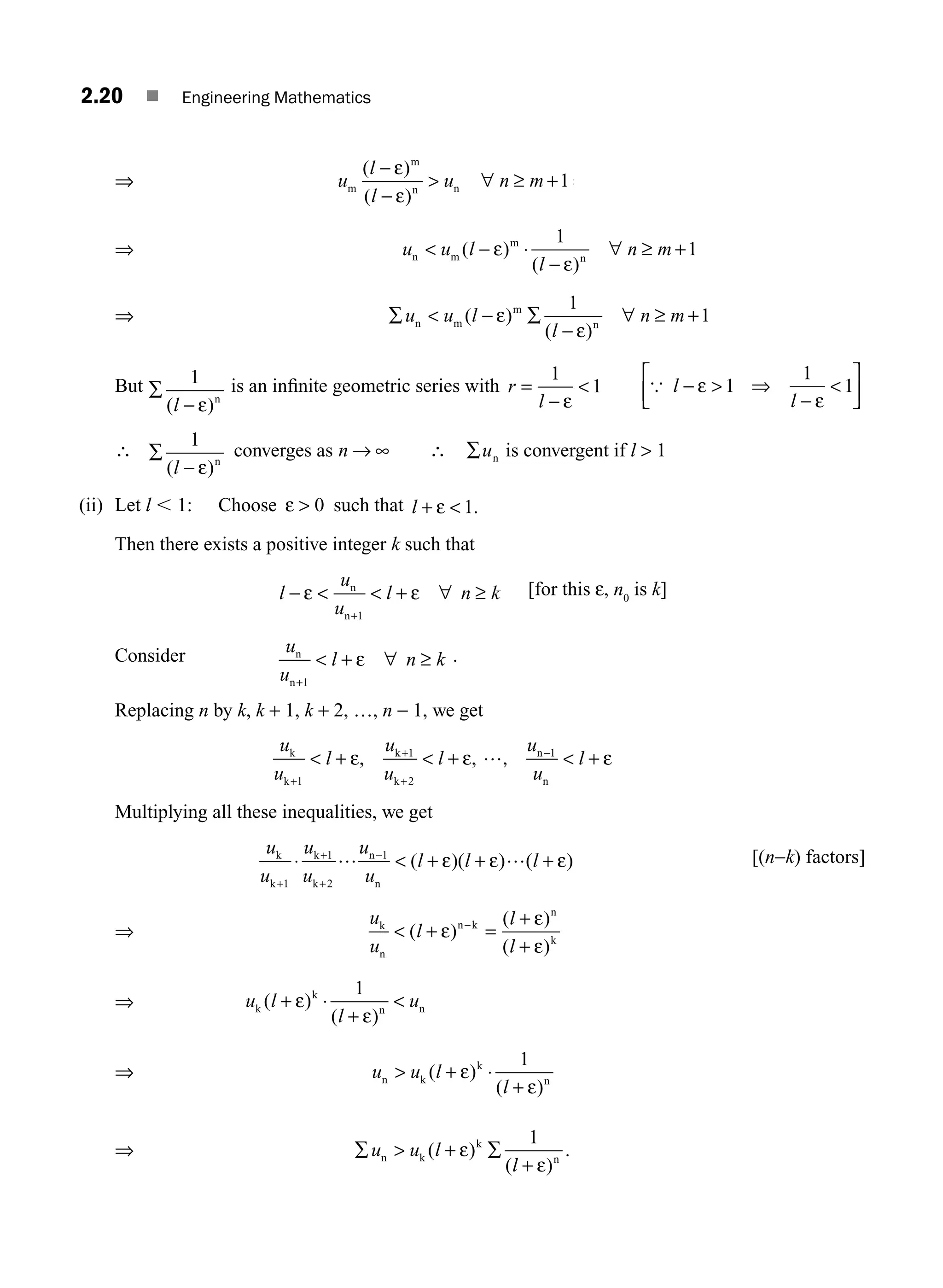 2.20 ■ Engineering Mathematics
⇒ u
l
l
u n m
m
m
n n
( )
( )
−
−
 ∀ ≥ + ⇒
ε
ε
1
⇒ u u l
l
n m
n m
m
n
( )
( )
 − ⋅
−
∀ ≥ +
ε
ε
1
1
⇒ ∑  − ∑
−
∀ ≥ +
u u l
l
n m
n m
m
n
( )
( )
ε
ε
1
1
But ∑
−
1
( )
l ε n
is an inﬁnite geometric series with r
l
=
−

1
1
ε
{ l
l
−  ⇒
−

⎡
⎣
⎢
⎤
⎦
⎥
ε
ε
1
1
1
∴ ∑
−
1
( )
l ε n
converges as n → ∞ ∴ ∑un is convergent if l  1
(ii) Let l , 1: Choose ε  0 such that l + 
ε 1.
Then there exists a positive integer k such that
l
u
u
l n k
− ε ε
  + ∀ ≥
+
n
n 1
[for this ε, n0
is k]
Consider u
u
l n k
n
n+
 + ∀ ≥
1
ε .
Replacing n by k, k + 1, k + 2, …, n − 1, we get
u
u
l
u
u
u
u
k
k
k
k
n
n
, ,
+
+
+
 + 
1
1
2
1
ε + ε …,  + ε
−
l l
Multiplying all these inequalities, we get
u
u
u
u
u
u
l l l
k
k
k
k
n
n
+
+
+
−
⋅  + + +
1
1
2
1
… ε ε … ε
( )( ) ( ) [(n−k) factors]
⇒
u
u
l
l
l
k
n
n k
n
k
 + =
+
+
( )
( )
( )
ε
ε
ε
−
⇒ u l
l
u
k
k
n n
+ ⋅
+

( )
( )
ε
ε
1
⇒ u u l
l
n k
k
n
 + ⋅
+
( )
( )
ε
ε
1
⇒ u u l
l
n k
k
n
∑  + ∑
+
( )
( )
.
ε
ε
1
M02_ENGINEERING_MATHEMATICS-I _XXXX_CH02.indd 20 5/12/2016 10:54:46 AM
 