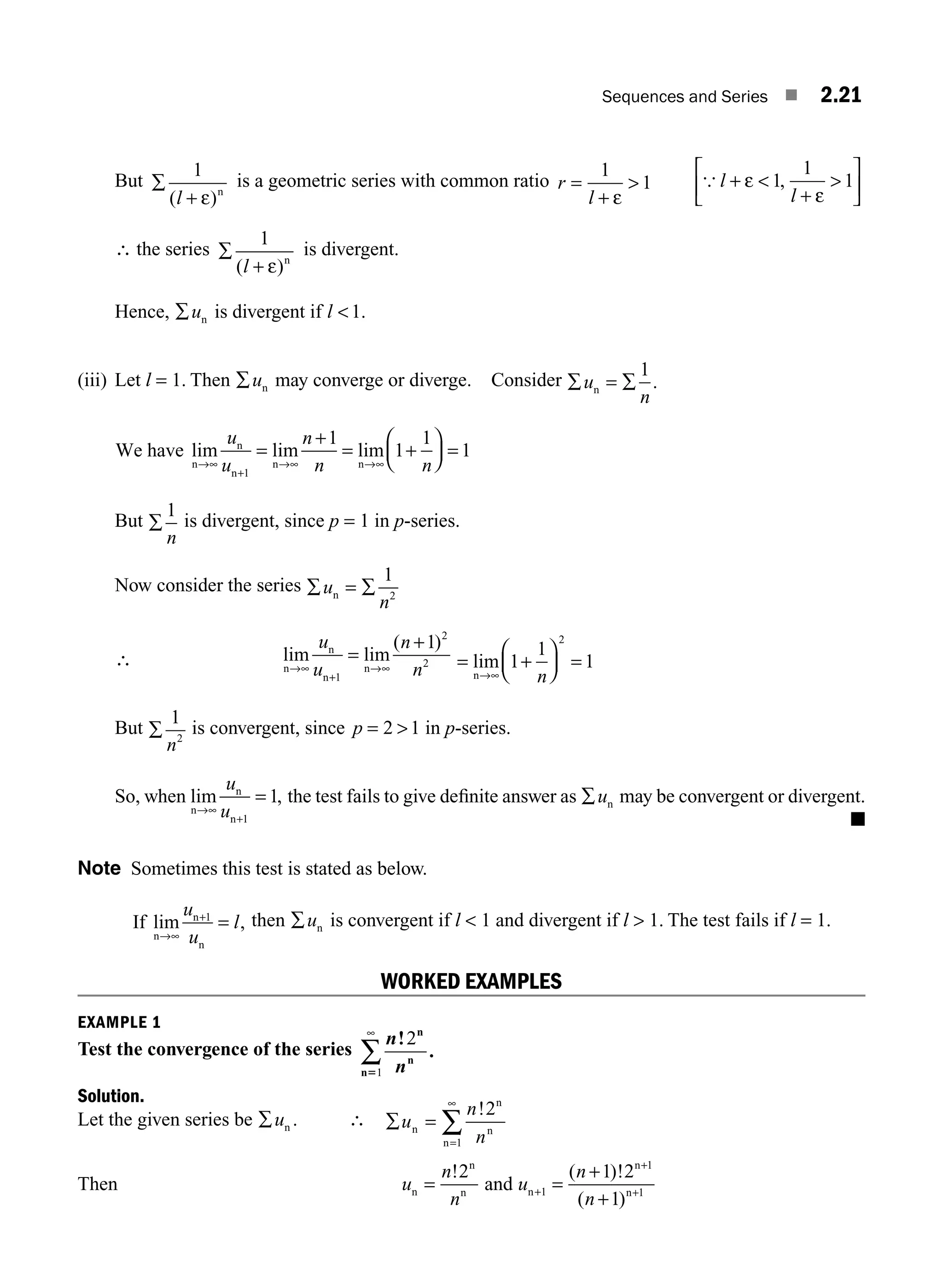 Sequences and Series ■ 2.21
But ∑
+
1
( )
l ε n
is a geometric series with common ratio r
l
=
+
1
1
ε
 { l
l
+ 
+

⎡
⎣
⎢
⎤
⎦
⎥
ε
ε
1
1
1
,
∴ the series ∑
+
1
( )
l ε n
is divergent.
Hence, ∑un is divergent if l 1.
(iii) Let l = 1. Then ∑un may converge or diverge. Consider ∑ = ∑
u
n
n
1
.
We have
n
n
n
n n
lim lim lim
→∞
+
→ →∞
=
+
= +
⎛
⎝
⎜
⎞
⎠
⎟ =
u
u
n
n n
1
1
1
1
1
∞
But ∑
1
n
is divergent, since p = 1 in p-series.
Now consider the series ∑ = ∑
u
n
n
1
2
∴ =
+
→∞
+
→∞
lim lim
( )
n
n
n
n
u
u
n
n
1
2
2
1
= +
⎛
⎝
⎜
⎞
⎠
⎟ =
→
lim
n ∞
1
1
1
2
n
But ∑
1
2
n
is convergent, since p = 
2 1 in p-series.
So, when lim ,
n
n
n
→
+
=
∞
u
u 1
1 the test fails to give deﬁnite answer as ∑un may be convergent or divergent.
■
Note Sometimes this test is stated as below.
If
n
n
n
lim ,
→
+
=
∞
u
u
l
1 then ∑un is convergent if l  1 and divergent if l  1. The test fails if l = 1.
WORKED EXAMPLES
EXAMPLE 1
Test the convergence of the series
n
n
!
.
2
1
n
n
n5
∞
∑
Solution.
Let the given series be ∑un . ∴ ∑ =
=
∑
u
n
n
n
n
n
n
!2
1
∞
Then u
n
n
n
n
n
=
!2
and u
n
n
n
n
n
+
+
+
1
1
1
1 2
1
=
+ +
( )!
( )
M02_ENGINEERING_MATHEMATICS-I _XXXX_CH02.indd 21 5/12/2016 10:54:54 AM
 