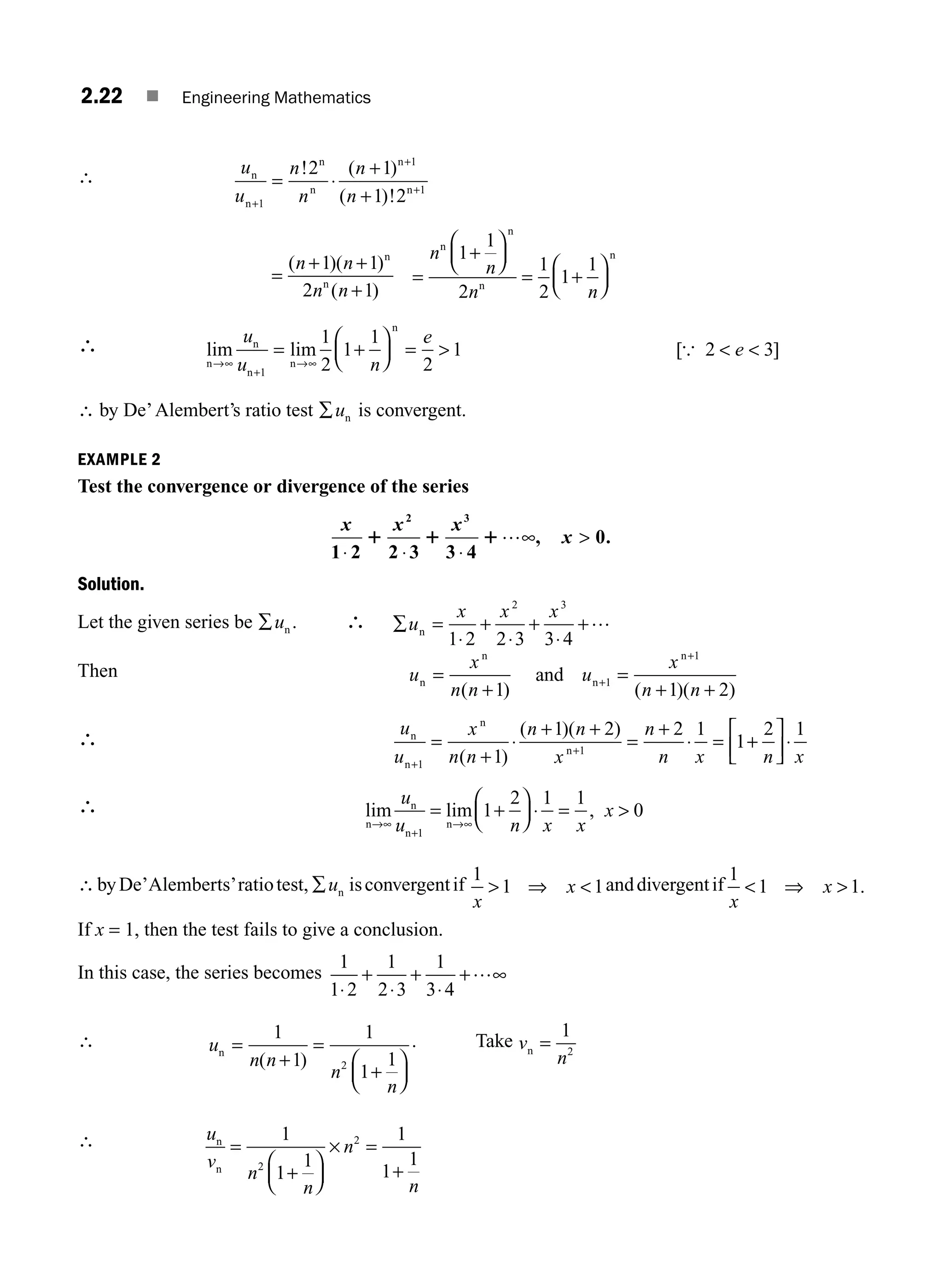 2.22 ■ Engineering Mathematics
∴ u
u
n
n
n
n
n
n
n
n
n
n
+
+
= ⋅
+
+
1
1
1
2 1
1 2
! ( )
( )!
+
=
+
+
( )( )
( )
n n
n n
+1 1
2 1
n
n =
+
⎛
⎝
⎜
⎞
⎠
⎟
= +
⎛
⎝
⎜
⎞
⎠
⎟
n
n
n n
1
1
2
1
2
1
1
n
n
n
n
∴ lim lim [ ]
n
n
n
n
n
→∞
+
→
= +
⎛
⎝
⎜
⎞
⎠
⎟ =   
u
u n
e
e
1
1
2
1
1
2
1 2 3
∞
{
∴ by De’Alembert’s ratio test ∑un is convergent.
EXAMPLE 2
Test the convergence or divergence of the series
x x x
x
1 2 2 3 3 4
0
⋅ ⋅ ⋅

1 1 1
2 3
…∞, .
Solution.
Let the given series be ∑un . ∴ ∑ =
⋅
+
⋅
+
⋅
u
x x x
n
1 2 2 3 3 4
2 3
+…
Then u
x
n n
u
x
n n
n
n
n
n
and
=
+
=
+ +
+
( ) ( )( )
1 1 2
1
1
+
∴ u
u
x
n n
n n
x
n
n x n x
n
n
n
n
+
+
=
+
⋅
+
=
+
⋅ = +
⎡
⎣
⎢
⎤
⎦
⎥⋅
1
1
1
1 2 2 1
1
2 1
( )
( )( )
+
∴ lim lim ,
n
n
n
n
→∞
+
→
= +
⎛
⎝
⎜
⎞
⎠
⎟ ⋅ = 
u
u n x x
x
1
1
2 1 1
0
∞
∴byDe’Alemberts’ratiotest, ∑un isconvergentif
1
1 1
x
x
 ⇒  anddivergentif
1
1 1
x
x
 ⇒  .
If x = 1, then the test fails to give a conclusion.
In this case, the series becomes
1
1 2
1
2 3
1
3 4
⋅
+
⋅
+
⋅
∞
+…
∴ u
n n
n
n
n =
+
=
⎛
⎝
⎜
⎞
⎠
⎟
1
1
1
1
1
2
( )
+
. Take v
n
n =
1
2
∴ u
v
n
n
n
n
n
n
=
⎛
⎝
⎜
⎞
⎠
⎟
× =
+
1
1
1
1
1
1
2
2
+
M02_ENGINEERING_MATHEMATICS-I _XXXX_CH02.indd 22 5/12/2016 10:55:04 AM
 