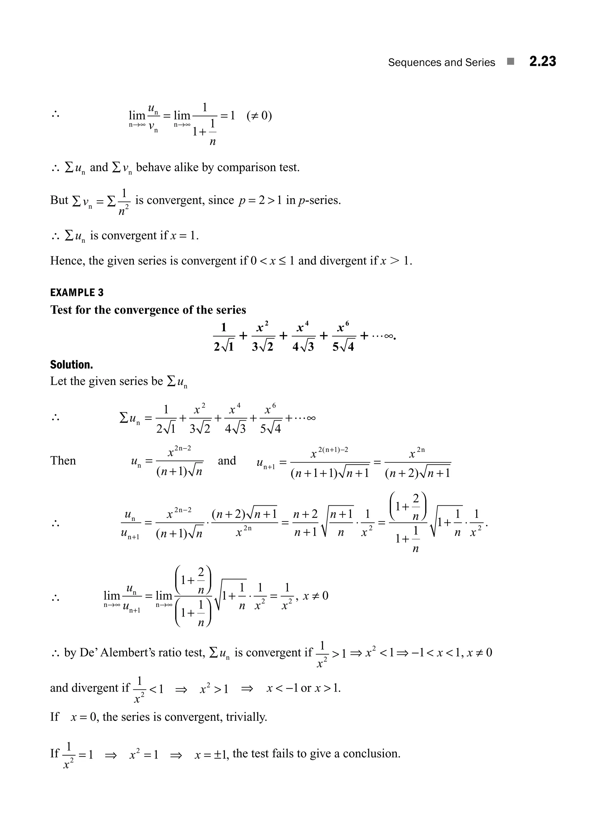 Sequences and Series ■ 2.23
∴ lim lim ( )
n
n
n
n
→∞ →∞
=
+
=
u
v
n
1
1
1
1 0
≠
∴ ∑un and ∑vn behave alike by comparison test.
But ∑ ∑
v
n
n =
1
2
is convergent, since p = 2 1
 in p-series.
∴ ∑un is convergent if x = 1.
Hence, the given series is convergent if 0  x ≤ 1 and divergent if x . 1.
EXAMPLE 3
Test for the convergence of the series
1
2 1 3 2 4 3 5 4
2 4 6
1 1 1 1
x x x …∞.
Solution.
Let the given series be ∑un
∴ ∑ = + + + ∞
u
x x x
n
1
2 1 3 2 4 3 5 4
2 4 6
+…
Then u
x
n n
n
n
=
+
2 2
1
−
( )
and u
x
n n
x
n n
n
n n
+
+
=
+ + +
=
+
1
2 1 2 2
1 1 1 2 1
( )
( ) ( )
−
+
∴
u
u
x
n n
n n
x
n
n
n
n x
n
n
n
n
n
+
−
=
+
⋅
+
=
+
+
+
⋅ =
+
⎛
⎝
⎜
⎞
⎠
⎟
+
1
2 2
2 2
1
2 1 2
1
1 1
1
2
1
( )
( ) +
1
1
1
1 1
2
n
n x
+ ⋅ .
∴ lim lim ,
n
n
n
n
→∞
+
→
=
+
⎛
⎝
⎜
⎞
⎠
⎟
+
⎛
⎝
⎜
⎞
⎠
⎟
⋅ = ≠
u
u
n
n
n x x
x
1
2 2
1
2
1
1
1
1 1 1
0
∞
+
∴ by De’Alembert’s ratio test, ∑un is convergent if
1
1
2
x
 ⇒  ⇒  
x x
2
1 1 1
− , x ≠ 0
and divergent if
1
1 1
2
2
x
x
 ⇒  ⇒ x x
 
−1 1
or .
If x = 0, the series is convergent, trivially.
If
1
1 1 1
2
2
x
x x
= ⇒ = ⇒ = ± , the test fails to give a conclusion.
M02_ENGINEERING_MATHEMATICS-I _XXXX_CH02.indd 23 5/12/2016 10:55:13 AM
 
