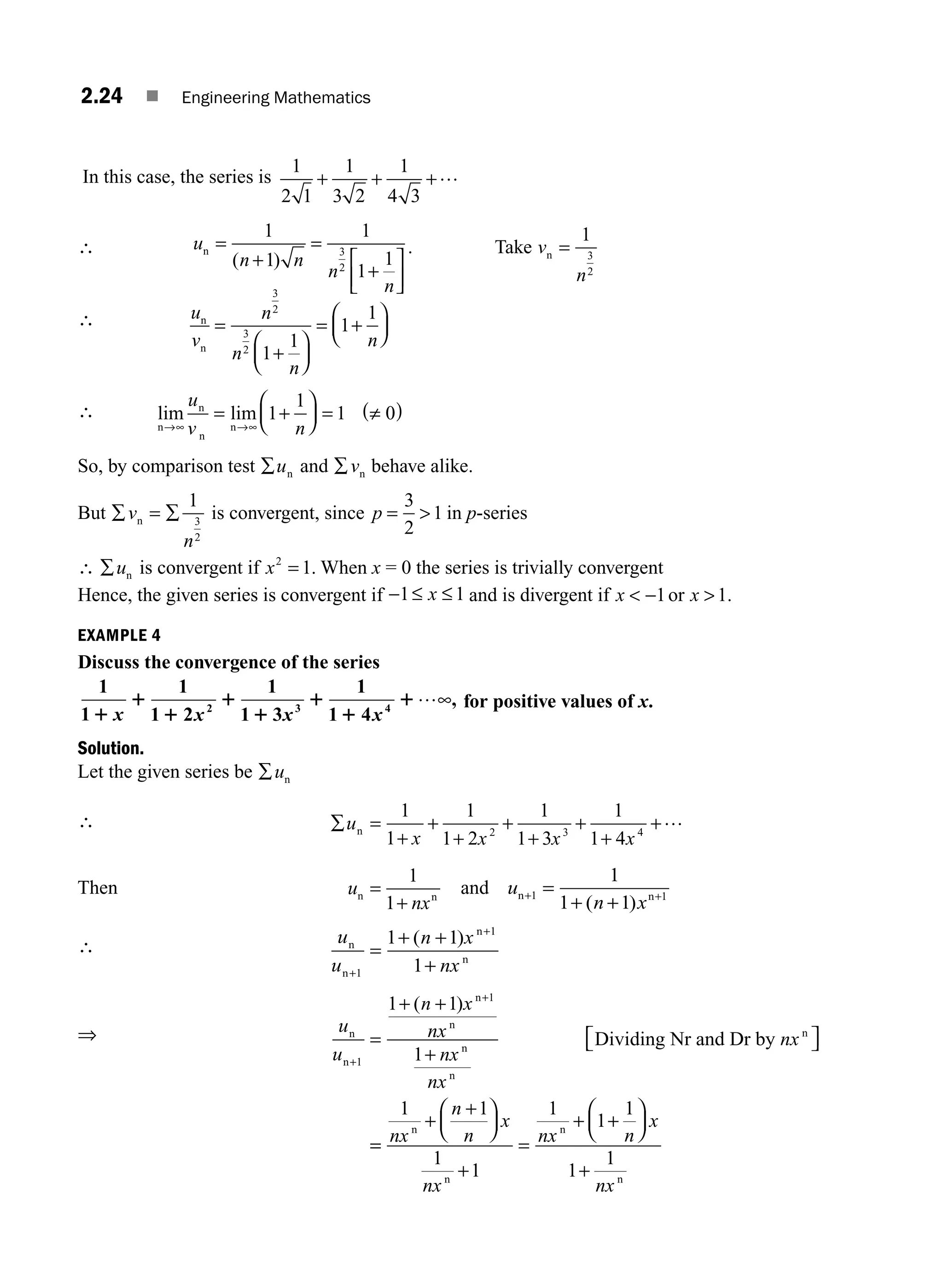 2.24 ■ Engineering Mathematics
In this case, the series is
1
2 1
1
3 2
1
4 3
+ + +…
∴ u
n n
n
n
n = =
+
⎡
⎣
⎢
⎤
⎦
⎥
1
1
1
1
1
3
2
( )
+
. Take v
n
n =
1
3
2
∴ u
v
n
n
n
n
n
n
=
+
⎛
⎝
⎜
⎞
⎠
⎟
=
⎛
⎝
⎜
⎞
⎠
⎟
3
2
3
2
1
1
1
1
+
∴ lim lim
n
n
n
n
→∞ →
= +
⎛
⎝
⎜
⎞
⎠
⎟ = ≠
( )
u
v n
∞
1
1
1 0
So, by comparison test ∑un and ∑vn behave alike.
But ∑ ∑
v
n
n =
1
3
2
is convergent, since p =
3
2
1
 in p-series
∴ ∑un is convergent if x2
1
= . When x = 0 the series is trivially convergent
Hence, the given series is convergent if −1 1
≤ ≤
x and is divergent if x x
 
−1 1
or .
EXAMPLE 4
Discuss the convergence of the series
1
1
1
1 2
1
1 3
1
1 4
2 3 4
1
1
1
1
1
1
1
1
x x x x
…∞, for positive values of x.
Solution.
Let the given series be ∑un
∴ ∑ =
+
+
+
+
+
+
+
u
x x x x
n
1
1
1
1 2
1
1 3
1
1 4
2 3 4
+…
Then u
nx
n n
=
1
1+
and u
n x
n n
+ +
=
+
1 1
1
1 1
( )
+
∴ u
u
n x
nx
n
n
n
n
+
=
+
+
1
1
1 1
1
( )
+ +
⇒ u
u
n x
nx
nx
nx
nx
n
n
n
n
n
n
n
Dividing Nr and Dr by
+
+
=
+ +
+
⎡
⎣ ⎤
⎦
1
1
1 1
1
( )
=
=
+
+
⎛
⎝
⎜
⎞
⎠
⎟
+
=
+ +
⎛
⎝
⎜
⎞
⎠
⎟
1 1
1
1
1
1
1
1
1
nx
n
n
x
nx
nx n
x
nx
n
n
n
n
+
M02_ENGINEERING_MATHEMATICS-I _XXXX_CH02.indd 24 5/12/2016 10:55:26 AM
 