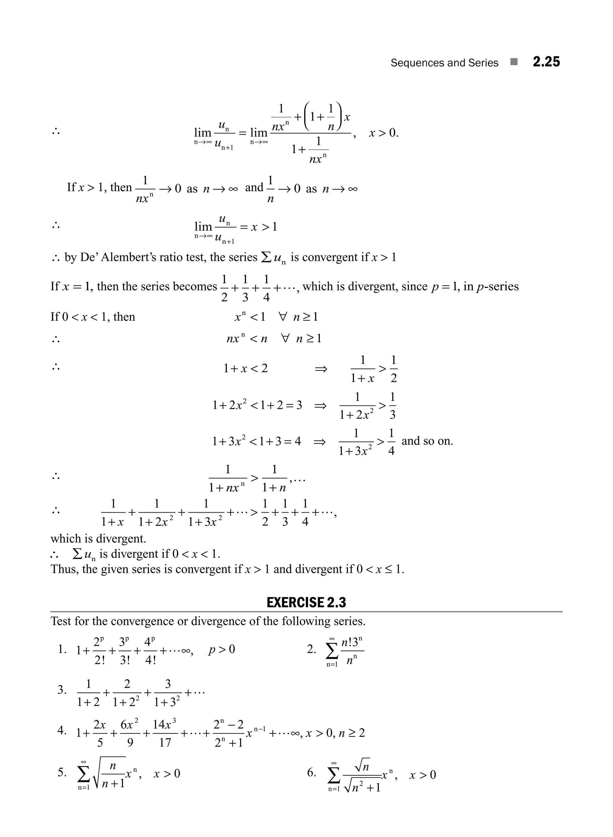 Sequences and Series ■ 2.25
∴ lim lim , .
n
n
n
n
n
n
→∞
+
→
=
+
⎛
⎝
⎜
⎞
⎠
⎟
+
u
u
nx n
x
nx
x
1
1
1
1
1
1
0
∞
+

If x  1, then
1
0
nx
n
n
as
→ → ∞ and
1
0
n
n
→ →
as ∞
∴ lim
n
n
n
→∞

u
u
x
+
=
1
1
∴ by De’Alembert’s ratio test, the series ∑ un is convergent if x  1
If x = 1, then the series becomes
1
2
1
3
1
4
+ + +…, which is divergent, since p p
= 1, in -series
If 0  x  1, then x n
n
 ∀
1 1
≥
∴ nx n n
n
 ≥
∀ 1
∴ 1
1
1
1
2
+ 
+
x
x
2 ⇒ 
1 2 1 2 3
1
1 2
1
3
2
2
+  = ⇒
+
x
x
+ 
1 3 1 3 4
1
1 3
1
4
2
2
+  + = ⇒
+

x
x
and so on.
∴ 1
1
1
1
+

nx n
n
+
…
,
∴ 1
1
1
1 2
1
1 3
1
2
1
3
1
4
2 2
+
+
+
+
+
+  +
x x x
… + +…,
which is divergent.
∴ ∑un is divergent if 0  x  1.
Thus, the given series is convergent if x  1 and divergent if 0  x ≤ 1.
EXERCISE 2.3
Test for the convergence or divergence of the following series.
1. 1
2
2
3
3
4
4
+ + +
p p p
! ! !
+…∞, p  0 2.
n
n
!3
1
n
n
n=
∞
∑
3. 1
1 2
2
1 2
3
1 3
2 2
+
+
+
+
+
+…
4. 1
2
5
6
9
14
17
2 2
2 1
0 2
2 3
1
+ + + + +
−
+
∞  ≥
x x x
x x n
… +…
−
n
n
n
, ,
5.
n
n
x x
+1
0
1
n
n
, 
=
∞
∑ 6. n
n
x x
2
1 1
0
+
n
n
=
∞
∑ 
,
M02_ENGINEERING_MATHEMATICS-I _XXXX_CH02.indd 25 5/12/2016 10:55:36 AM
 
