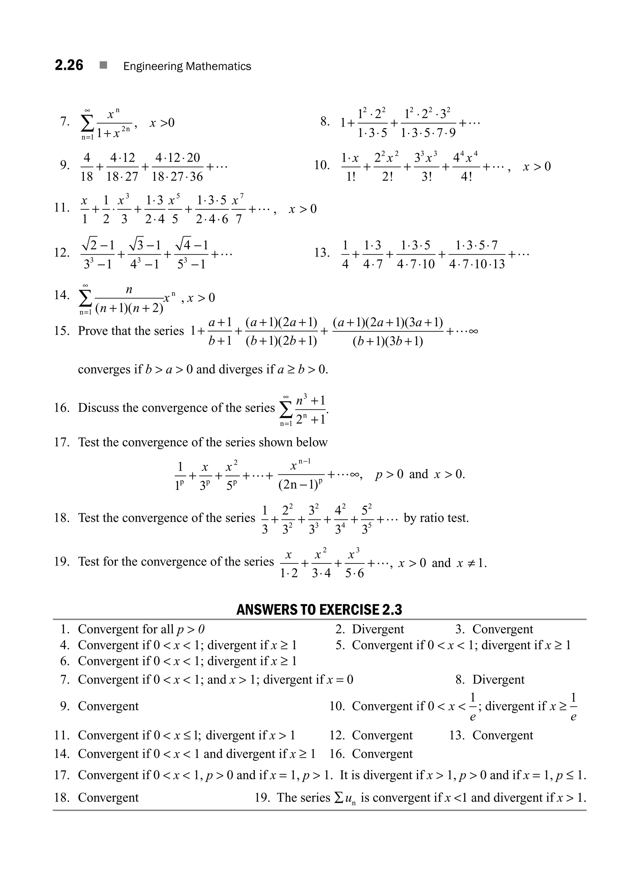 2.26 ■ Engineering Mathematics
7.
x
x
x
n
n
n 1
0
2
1 +
, 
=
∞
∑ 8. 1
1 2
1 3 5
1 2 3
1 3 5 7 9
2 2 2 2 2
+
⋅
⋅ ⋅
+
⋅ ⋅
⋅ ⋅ ⋅ ⋅
+…
9.
4
18
4 12
18 27
4 12 20
18 27 36
+
⋅
⋅
+
⋅ ⋅
⋅ ⋅
+… 10.
1
1
2
2
3
3
4
4
0
2 2 3 3 4 4
⋅
+ + +
x x x x
x
! ! ! !
,
+… 
11.
x x x x
x
1
1
2 3
1 3
2 4 5
1 3 5
2 4 6 7
0
3 5 7
+ ⋅ +
⋅
⋅
⋅ ⋅
⋅ ⋅

+ +… ,
12.
2 1
3 1
3 1
4 1
4 1
5 1
3 3 3
−
−
+
−
−
+
−
−
+… 13.
1
4
1 3
4 7
1 3 5
4 7 10
1 3 5 7
4 7 10 13
+
⋅
⋅
+
⋅ ⋅
⋅ ⋅
+
⋅ ⋅ ⋅
⋅ ⋅ ⋅
+…
14. n
n n
x x
( )( )
,
+ +

=
∞
∑ 1 2
0
1
n
n
15. Prove that the series 1
1
1
1 2 1
1 2 1
+
+
+
+
+
+ +
+
a
b
a a
b b
( )( )
( )( )
+ ( )( )( )
( )( )
a a a
b b
+ + +
+ +
1 2 1 3 1
1 3 1
+…∞
converges if b  a  0 and diverges if a ≥ b  0.
16. Discuss the convergence of the series
n3
1
1
2 1
+
n
n +
=
∞
∑ .
17. Test the convergence of the series shown below
1
1 3 5
2
p p p
+ + +
x x
+…
x
p x
n
p
n
and
−
−
+ 
1
2 1
0 0
( )
, .
…∞ 
18. Test the convergence of the series
1
3
2
3
3
3
4
3
5
3
2
2
2
3
2
4
2
5
+ + + + +… by ratio test.
19. Test for the convergence of the series
x x x
x x
1 2 3 4 5 6
0 1
⋅
+
⋅
+
⋅
 ≠
2 3
and
+…, .
ANSWERS TO EXERCISE 2.3
1. Convergent for all p  0 2. Divergent 3. Convergent
4. Convergent if 0  x  1; divergent if x ≥ 1 5. Convergent if 0  x  1; divergent if x ≥ 1
6. Convergent if 0  x  1; divergent if x ≥ 1
7. Convergent if 0  x  1; and x  1; divergent if x = 0 8. Divergent
9. Convergent 10. Convergent if 0
1
 x
e
 ; divergent if x
e
≥
1
11. Convergent if 0 1
 x ≤ ; divergent if x  1 12. Convergent 13. Convergent
14. Convergent if 0  x  1 and divergent if x ≥ 1 16. Convergent
17. Convergent if 0  x  1, p  0 and if x = 1, p  1. It is divergent if x  1, p  0 and if x = 1, p ≤ 1.
18. Convergent 19. The series ∑un is convergent if x 1 and divergent if x  1.
M02_ENGINEERING_MATHEMATICS-I _XXXX_CH02.indd 26 5/12/2016 10:56:07 AM
 